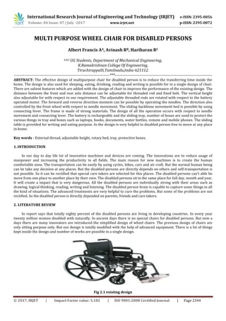© 2017, IRJET | Impact Factor value: 5.181 | ISO 9001:2008 Certified Journal | Page 2344
MULTI PURPOSE WHEEL CHAIR FOR DISABLED PERSONS
Albert Francis AA, Avinash RB, Hariharan RC
A,B,C UG Students, Department of Mechanical Engineering,
K.Ramakrishnan College Of Engineering,
Tiruchirappalli,Tamilnadu,India-621112.
------------------------------------------------------------------------***-------------------------------------------------------------------------
ABSTRACT: The effective design of multipurpose chair for disabled person is to reduce the transferring time inside the
home. The design is also used for sleeping, eating, drinking, reading and writing is possible for in a single design of chair.
There are salient features which are added with the design of chair to improve the performance of the existing design. The
distance between the front and rear axle distance can be adjustable for threaded rod and fixed bolt. The vertical height
also adjustable for with respect to our requirement. The adjustable threaded rods are rotated with respect to the battery
operated motor. The forward and reverse direction moment can be possible by operating the needles. The direction also
controlled by the front wheel with respect to needle movement. The sliding backbone movement bed is possible by using
connecting lever. The frame is made of strong materials. The design of all the operation occurs with respect to needle
movement and connecting lever. The battery is rechargeable and the sliding tray, number of boxes are used to protect the
various things in tray and boxes such as laptops, books, documents, water bottles, remote and mobile phones. The sliding
table is provided for writing and eating purpose. In the design is very helpful to disabled person free to move at any place
in home.
Key words - External thread, adjustable height, rotary bed, tray, protective boxes.
1. INTRODUCTION
In our day to day life lot of innovative machines and devices are coming. The innovations are to reduce usage of
manpower and increasing the productivity in all fields. The main reason for new machines is to create the human
comfortable zone. The transportation can be easily by using cycles, bikes, cars and air craft. But the normal human being
can be take any decision at any places. But the disabled persons are directly depends on others and self-transportation is
not possible. So it can be rectified that special care takers are selected for this places. The disabled persons can’t able be
move from one place to another place by their own. The disabled persons sit in the same place for full day, month and year.
It will create a impact that is very dangerous. All the disabled persons are individually strong with their areas such as
drawing, logical thinking, reading, writing and listening. The disabled person brain is capable to capture some things in all
the kind of situations. The advanced treatments are very helpful to cure the problems. But some of the problems are not
rectified. So the disabled person is directly depended on parents, friends and care takers.
2. LITERATURE REVIEW
In report says that totally eighty percent of the disabled persons are living in developing countries. In every year
twenty million women disabled with naturally. In ancient days there is no special chairs for disabled persons. But now a
days there are many innovators are introduced the simplified design of wheel chairs. The previous design of chairs are
only sitting purpose only. But our design is totally modified with the help of advanced equipment. There is a lot of things
kept inside the design and number of works are possible in a single design.
Fig 2.1 existing design
International Research Journal of Engineering and Technology (IRJET) e-ISSN: 2395-0056
Volume: 04 Issue: 07 | July -2017 www.irjet.net p-ISSN: 2395-0072
 