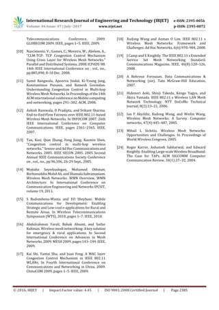 International Research Journal of Engineering and Technology (IRJET) e-ISSN: 2395-0056
Volume: 04 Issue: 07 | July -2017 www.irjet.net p-ISSN: 2395-0072
© 2016, IRJET | Impact Factor value: 4.45 | ISO 9001:2008 Certified Journal | Page 2385
Telecommunications Conference, 2009.
GLOBECOM 2009. IEEE, pages 1–5. IEEE, 2009.
[10] Nascimento, V.; Gomes, C.; Moreira, W.; Abelem, A.,
"CLM-TCP: TCP Congestion Control Mechanism
Using Cross Layer for Wireless Mesh Networks."
Parallel and Distributed Systems, 2008.ICPADS'08.
14th IEEE International Conference on , vol., no.,
pp.885,890, 8-10 Dec. 2008.
[11] Sumit Rangwala, Apoorva Jindal, Ki-Young Jang,
Konstantinos Psounis, and Ramesh Govindan.
Understanding Congestion Control in Multi-hop
Wireless Mesh Networks.InProceedingsofthe14th
ACM international conference onMobilecomputing
and networking, pages 291–302. ACM, 2008.
[12] Ashish Raniwala, D Pradipta, and Srikant Sharma.
End-to-End Flow Fairness over IEEE 802.11-based
Wireless Mesh Networks. In INFOCOM 2007. 26th
IEEE International Conference on Computer
Communications. IEEE, pages 2361–2365. IEEE,
2007.
[13] Tan, Kun; Qian Zhang; Feng Jiang; Xuemin Shen,
"Congestion control in multi-hop wireless
networks." Sensor andAdHocCommunicationsand
Networks, 2005. IEEE SECON 2005. 2005 Second
Annual IEEE Communications Society Conference
on , vol., no., pp.96,106, 26-29 Sept., 2005.
[14] Mojtaba Seyedzadegan, Mohamed Othman,
Borhanuddin Mohd Ali, and Shamala Subramaniam.
Wireless Mesh Networks: WMN Overview, WMN
Architecture. In International Conference on
Communication Engineering and Networks IPCSIT,
volume 19, 2011.
[15] S Badombena-Wanta and EO Sheybani. Mobile
Communications for Development: Enabling
Strategic and Low-cost e-applications for Rural and
Remote Areas. In Wireless Telecommunications
Symposium (WTS), 2010, pages 1–7. IEEE, 2010.
[16] Abdulrahman Yarali, Babak Ahsant, and Saifur
Rahman. Wireless mesh networking: A key solution
for emergency & rural applications. In Second
International Conference on Advances in Mesh
Networks, 2009. MESH 2009, pages 143–149. IEEE,
2009.
[17] Kai Shi, Yantai Shu, and Juan Feng. A MAC layer
Congestion Control Mechanism in IEEE 802.11
WLANs. In Fourth International Conference on
Communications and Networking in China, 2009.
ChinaCOM 2009, pages 1–5. IEEE, 2009.
[18] Xudong Wang and Azman O Lim. IEEE 802.11 s
Wireless Mesh Networks: Framework and
Challenges. Ad Hoc Networks, 6(6):970–984, 2008.
[19] J Camp and E Knightly. The IEEE 802.11 s Extended
Service Set Mesh Networking Standard.
Communications Magazine, IEEE, 46(8):120–126,
2008.
[20] A Behrouz Forouzan. Data Communications &
Networking (sie). Tata McGraw-Hill Education,
2007.
[21] Hidenori Aoki, Shinji Takeda, Kengo Yagyu, and
Akira Yamada. IEEE 802.11 s Wireless LAN Mesh
Network Technology. NTT DoCoMo Technical
Journal, 8(2):13–21, 2006.
[22] Ian F Akyildiz, Xudong Wang, and Weilin Wang.
Wireless Mesh Networks: A Survey. Computer
networks, 47(4):445–487, 2005.
[23] Mihail L Sichitiu. Wireless Mesh Networks:
Opportunities and Challenges. In Proceedings of
World Wireless Congress, 2005.
[24] Roger Karrer, Ashutosh Sabharwal, and Edward
Knightly. Enabling Large-scaleWirelessBroadband:
The Case for TAPs. ACM SIGCOMM Computer
Communication Review, 34(1):27–32, 2004.
 
