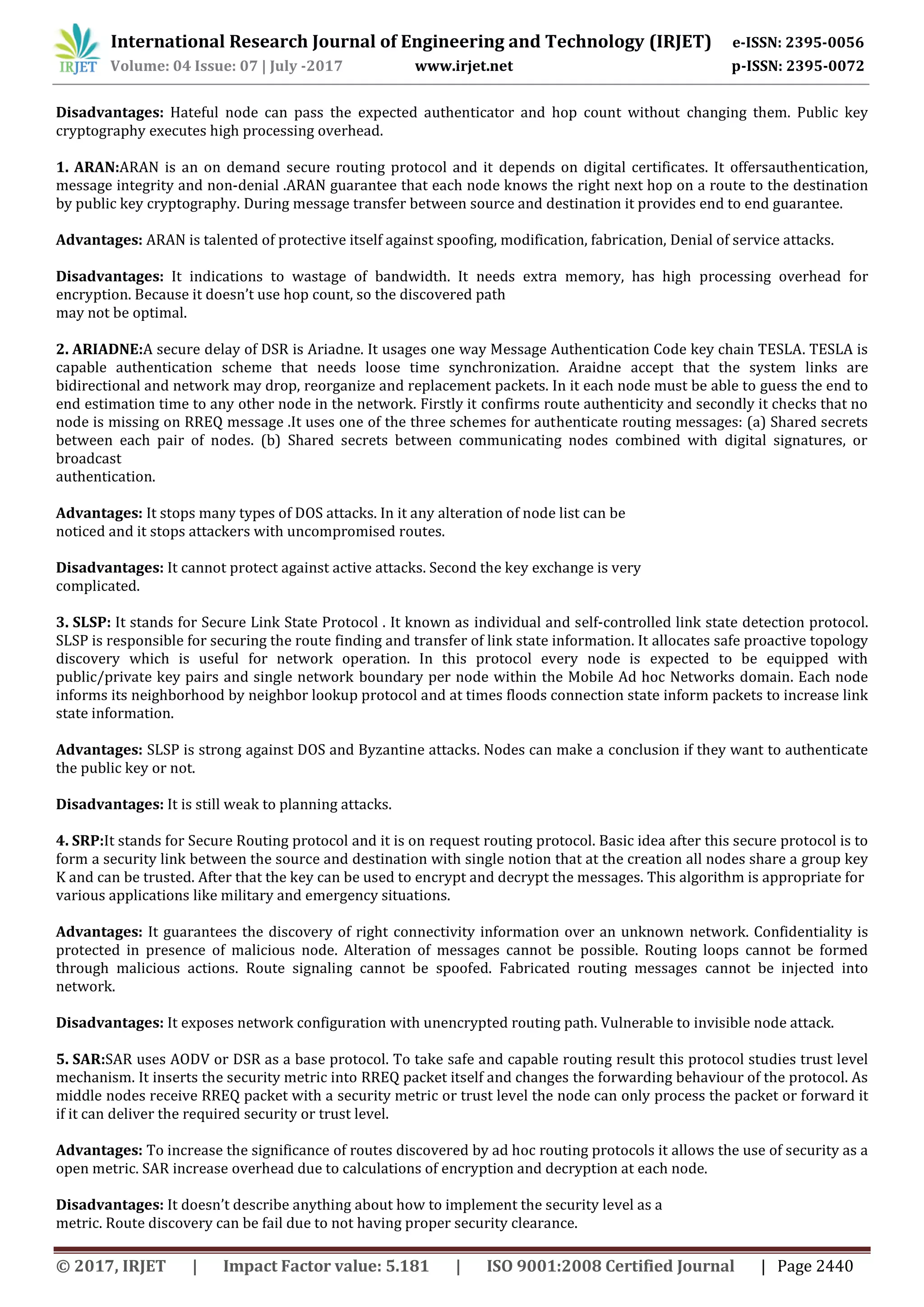 International Research Journal of Engineering and Technology (IRJET) e-ISSN: 2395-0056
Volume: 04 Issue: 07 | July -2017 www.irjet.net p-ISSN: 2395-0072
© 2017, IRJET | Impact Factor value: 5.181 | ISO 9001:2008 Certified Journal | Page 2440
Disadvantages: Hateful node can pass the expected authenticator and hop count without changing them. Public key
cryptography executes high processing overhead.
1. ARAN:ARAN is an on demand secure routing protocol and it depends on digital certificates. It offersauthentication,
message integrity and non-denial .ARAN guarantee that each node knows the right next hop on a route to the destination
by public key cryptography. During message transfer between source and destination it provides end to end guarantee.
Advantages: ARAN is talented of protective itself against spoofing, modification, fabrication, Denial of service attacks.
Disadvantages: It indications to wastage of bandwidth. It needs extra memory, has high processing overhead for
encryption. Because it doesn’t use hop count, so the discovered path
may not be optimal.
2. ARIADNE:A secure delay of DSR is Ariadne. It usages one way Message Authentication Code key chain TESLA. TESLA is
capable authentication scheme that needs loose time synchronization. Araidne accept that the system links are
bidirectional and network may drop, reorganize and replacement packets. In it each node must be able to guess the end to
end estimation time to any other node in the network. Firstly it confirms route authenticity and secondly it checks that no
node is missing on RREQ message .It uses one of the three schemes for authenticate routing messages: (a) Shared secrets
between each pair of nodes. (b) Shared secrets between communicating nodes combined with digital signatures, or
broadcast
authentication.
Advantages: It stops many types of DOS attacks. In it any alteration of node list can be
noticed and it stops attackers with uncompromised routes.
Disadvantages: It cannot protect against active attacks. Second the key exchange is very
complicated.
3. SLSP: It stands for Secure Link State Protocol . It known as individual and self-controlled link state detection protocol.
SLSP is responsible for securing the route finding and transfer of link state information. It allocates safe proactive topology
discovery which is useful for network operation. In this protocol every node is expected to be equipped with
public/private key pairs and single network boundary per node within the Mobile Ad hoc Networks domain. Each node
informs its neighborhood by neighbor lookup protocol and at times floods connection state inform packets to increase link
state information.
Advantages: SLSP is strong against DOS and Byzantine attacks. Nodes can make a conclusion if they want to authenticate
the public key or not.
Disadvantages: It is still weak to planning attacks.
4. SRP:It stands for Secure Routing protocol and it is on request routing protocol. Basic idea after this secure protocol is to
form a security link between the source and destination with single notion that at the creation all nodes share a group key
K and can be trusted. After that the key can be used to encrypt and decrypt the messages. This algorithm is appropriate for
various applications like military and emergency situations.
Advantages: It guarantees the discovery of right connectivity information over an unknown network. Confidentiality is
protected in presence of malicious node. Alteration of messages cannot be possible. Routing loops cannot be formed
through malicious actions. Route signaling cannot be spoofed. Fabricated routing messages cannot be injected into
network.
Disadvantages: It exposes network configuration with unencrypted routing path. Vulnerable to invisible node attack.
5. SAR:SAR uses AODV or DSR as a base protocol. To take safe and capable routing result this protocol studies trust level
mechanism. It inserts the security metric into RREQ packet itself and changes the forwarding behaviour of the protocol. As
middle nodes receive RREQ packet with a security metric or trust level the node can only process the packet or forward it
if it can deliver the required security or trust level.
Advantages: To increase the significance of routes discovered by ad hoc routing protocols it allows the use of security as a
open metric. SAR increase overhead due to calculations of encryption and decryption at each node.
Disadvantages: It doesn’t describe anything about how to implement the security level as a
metric. Route discovery can be fail due to not having proper security clearance.
 