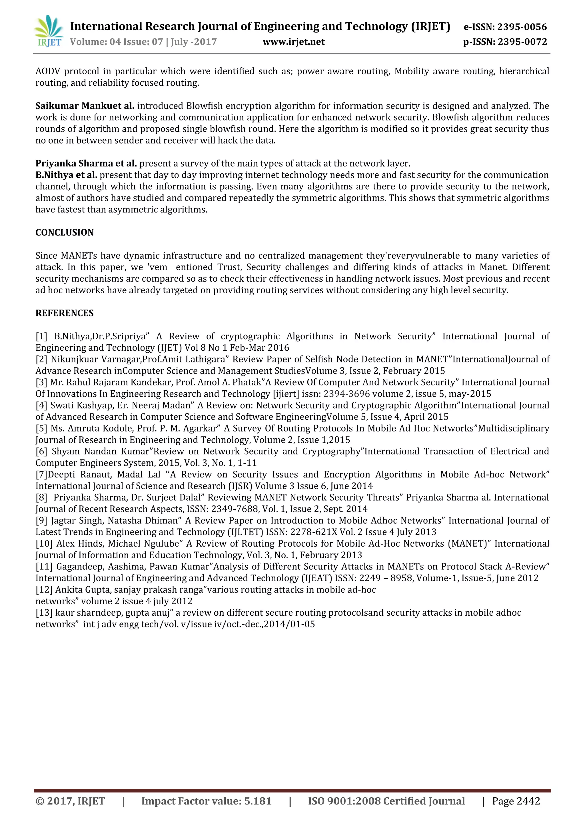 International Research Journal of Engineering and Technology (IRJET) e-ISSN: 2395-0056
Volume: 04 Issue: 07 | July -2017 www.irjet.net p-ISSN: 2395-0072
© 2017, IRJET | Impact Factor value: 5.181 | ISO 9001:2008 Certified Journal | Page 2442
AODV protocol in particular which were identified such as; power aware routing, Mobility aware routing, hierarchical
routing, and reliability focused routing.
Saikumar Mankuet al. introduced Blowfish encryption algorithm for information security is designed and analyzed. The
work is done for networking and communication application for enhanced network security. Blowfish algorithm reduces
rounds of algorithm and proposed single blowfish round. Here the algorithm is modified so it provides great security thus
no one in between sender and receiver will hack the data.
Priyanka Sharma et al. present a survey of the main types of attack at the network layer.
B.Nithya et al. present that day to day improving internet technology needs more and fast security for the communication
channel, through which the information is passing. Even many algorithms are there to provide security to the network,
almost of authors have studied and compared repeatedly the symmetric algorithms. This shows that symmetric algorithms
have fastest than asymmetric algorithms.
CONCLUSION
Since MANETs have dynamic infrastructure and no centralized management they'reveryvulnerable to many varieties of
attack. In this paper, we 'vem entioned Trust, Security challenges and differing kinds of attacks in Manet. Different
security mechanisms are compared so as to check their effectiveness in handling network issues. Most previous and recent
ad hoc networks have already targeted on providing routing services without considering any high level security.
REFERENCES
[1] B.Nithya,Dr.P.Sripriya” A Review of cryptographic Algorithms in Network Security” International Journal of
Engineering and Technology (IJET) Vol 8 No 1 Feb-Mar 2016
[2] Nikunjkuar Varnagar,Prof.Amit Lathigara” Review Paper of Selfish Node Detection in MANET”InternationalJournal of
Advance Research inComputer Science and Management StudiesVolume 3, Issue 2, February 2015
[3] Mr. Rahul Rajaram Kandekar, Prof. Amol A. Phatak”A Review Of Computer And Network Security” International Journal
Of Innovations In Engineering Research and Technology [ijiert] issn: 2394-3696 volume 2, issue 5, may-2015
[4] Swati Kashyap, Er. Neeraj Madan” A Review on: Network Security and Cryptographic Algorithm”International Journal
of Advanced Research in Computer Science and Software EngineeringVolume 5, Issue 4, April 2015
[5] Ms. Amruta Kodole, Prof. P. M. Agarkar” A Survey Of Routing Protocols In Mobile Ad Hoc Networks”Multidisciplinary
Journal of Research in Engineering and Technology, Volume 2, Issue 1,2015
[6] Shyam Nandan Kumar”Review on Network Security and Cryptography”International Transaction of Electrical and
Computer Engineers System, 2015, Vol. 3, No. 1, 1-11
[7]Deepti Ranaut, Madal Lal ’’A Review on Security Issues and Encryption Algorithms in Mobile Ad-hoc Network”
International Journal of Science and Research (IJSR) Volume 3 Issue 6, June 2014
[8] Priyanka Sharma, Dr. Surjeet Dalal” Reviewing MANET Network Security Threats” Priyanka Sharma al. International
Journal of Recent Research Aspects, ISSN: 2349-7688, Vol. 1, Issue 2, Sept. 2014
[9] Jagtar Singh, Natasha Dhiman” A Review Paper on Introduction to Mobile Adhoc Networks” International Journal of
Latest Trends in Engineering and Technology (IJLTET) ISSN: 2278-621X Vol. 2 Issue 4 July 2013
[10] Alex Hinds, Michael Ngulube” A Review of Routing Protocols for Mobile Ad-Hoc Networks (MANET)” International
Journal of Information and Education Technology, Vol. 3, No. 1, February 2013
[11] Gagandeep, Aashima, Pawan Kumar”Analysis of Different Security Attacks in MANETs on Protocol Stack A-Review”
International Journal of Engineering and Advanced Technology (IJEAT) ISSN: 2249 – 8958, Volume-1, Issue-5, June 2012
[12] Ankita Gupta, sanjay prakash ranga”various routing attacks in mobile ad-hoc
networks” volume 2 issue 4 july 2012
[13] kaur sharndeep, gupta anuj” a review on different secure routing protocolsand security attacks in mobile adhoc
networks” int j adv engg tech/vol. v/issue iv/oct.-dec.,2014/01-05
 