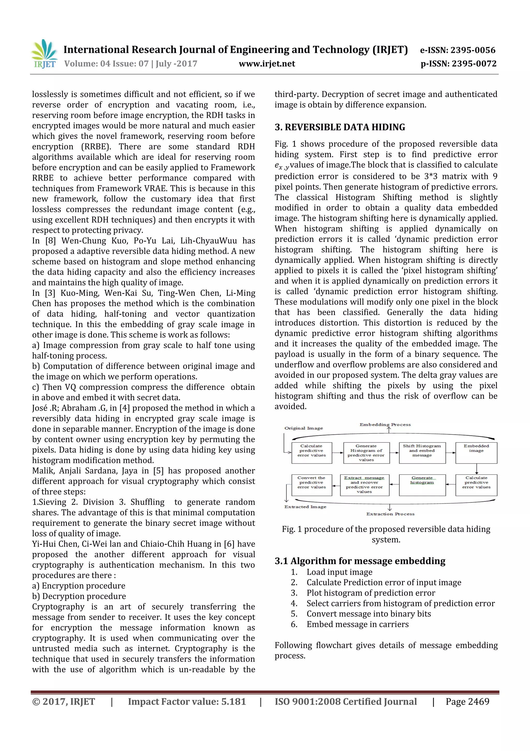 International Research Journal of Engineering and Technology (IRJET) e-ISSN: 2395-0056
Volume: 04 Issue: 07 | July -2017 www.irjet.net p-ISSN: 2395-0072
© 2017, IRJET | Impact Factor value: 5.181 | ISO 9001:2008 Certified Journal | Page 2469
losslessly is sometimes difficult and not efficient, so if we
reverse order of encryption and vacating room, i.e.,
reserving room before image encryption, the RDH tasks in
encrypted images would be more natural and much easier
which gives the novel framework, reserving room before
encryption (RRBE). There are some standard RDH
algorithms available which are ideal for reserving room
before encryption and can be easily applied to Framework
RRBE to achieve better performance compared with
techniques from Framework VRAE. This is because in this
new framework, follow the customary idea that first
lossless compresses the redundant image content (e.g.,
using excellent RDH techniques) and then encrypts it with
respect to protecting privacy.
In [8] Wen-Chung Kuo, Po-Yu Lai, Lih-ChyauWuu has
proposed a adaptive reversible data hiding method. A new
scheme based on histogram and slope method enhancing
the data hiding capacity and also the efficiency increases
and maintains the high quality of image.
In [3] Kuo-Ming, Wen-Kai Su, Ting-Wen Chen, Li-Ming
Chen has proposes the method which is the combination
of data hiding, half-toning and vector quantization
technique. In this the embedding of gray scale image in
other image is done. This scheme is work as follows:
a) Image compression from gray scale to half tone using
half-toning process.
b) Computation of difference between original image and
the image on which we perform operations.
c) Then VQ compression compress the difference obtain
in above and embed it with secret data.
José .R; Abraham .G, in [4] proposed the method in which a
reversibly data hiding in encrypted gray scale image is
done in separable manner. Encryption of the image is done
by content owner using encryption key by permuting the
pixels. Data hiding is done by using data hiding key using
histogram modification method.
Malik, Anjali Sardana, Jaya in [5] has proposed another
different approach for visual cryptography which consist
of three steps:
1.Sieving 2. Division 3. Shuffling to generate random
shares. The advantage of this is that minimal computation
requirement to generate the binary secret image without
loss of quality of image.
Yi-Hui Chen, Ci-Wei lan and Chiaio-Chih Huang in [6] have
proposed the another different approach for visual
cryptography is authentication mechanism. In this two
procedures are there :
a) Encryption procedure
b) Decryption procedure
Cryptography is an art of securely transferring the
message from sender to receiver. It uses the key concept
for encryption the message information known as
cryptography. It is used when communicating over the
untrusted media such as internet. Cryptography is the
technique that used in securely transfers the information
with the use of algorithm which is un-readable by the
third-party. Decryption of secret image and authenticated
image is obtain by difference expansion.
3. REVERSIBLE DATA HIDING
Fig. 1 shows procedure of the proposed reversible data
hiding system. First step is to find predictive error
values of image.The block that is classified to calculate
prediction error is considered to be 3*3 matrix with 9
pixel points. Then generate histogram of predictive errors.
The classical Histogram Shifting method is slightly
modified in order to obtain a quality data embedded
image. The histogram shifting here is dynamically applied.
When histogram shifting is applied dynamically on
prediction errors it is called ‘dynamic prediction error
histogram shifting. The histogram shifting here is
dynamically applied. When histogram shifting is directly
applied to pixels it is called the ‘pixel histogram shifting’
and when it is applied dynamically on prediction errors it
is called ‘dynamic prediction error histogram shifting.
These modulations will modify only one pixel in the block
that has been classified. Generally the data hiding
introduces distortion. This distortion is reduced by the
dynamic predictive error histogram shifting algorithms
and it increases the quality of the embedded image. The
payload is usually in the form of a binary sequence. The
underflow and overflow problems are also considered and
avoided in our proposed system. The delta gray values are
added while shifting the pixels by using the pixel
histogram shifting and thus the risk of overflow can be
avoided.
Fig. 1 procedure of the proposed reversible data hiding
system.
3.1 Algorithm for message embedding
1. Load input image
2. Calculate Prediction error of input image
3. Plot histogram of prediction error
4. Select carriers from histogram of prediction error
5. Convert message into binary bits
6. Embed message in carriers
Following flowchart gives details of message embedding
process.
 