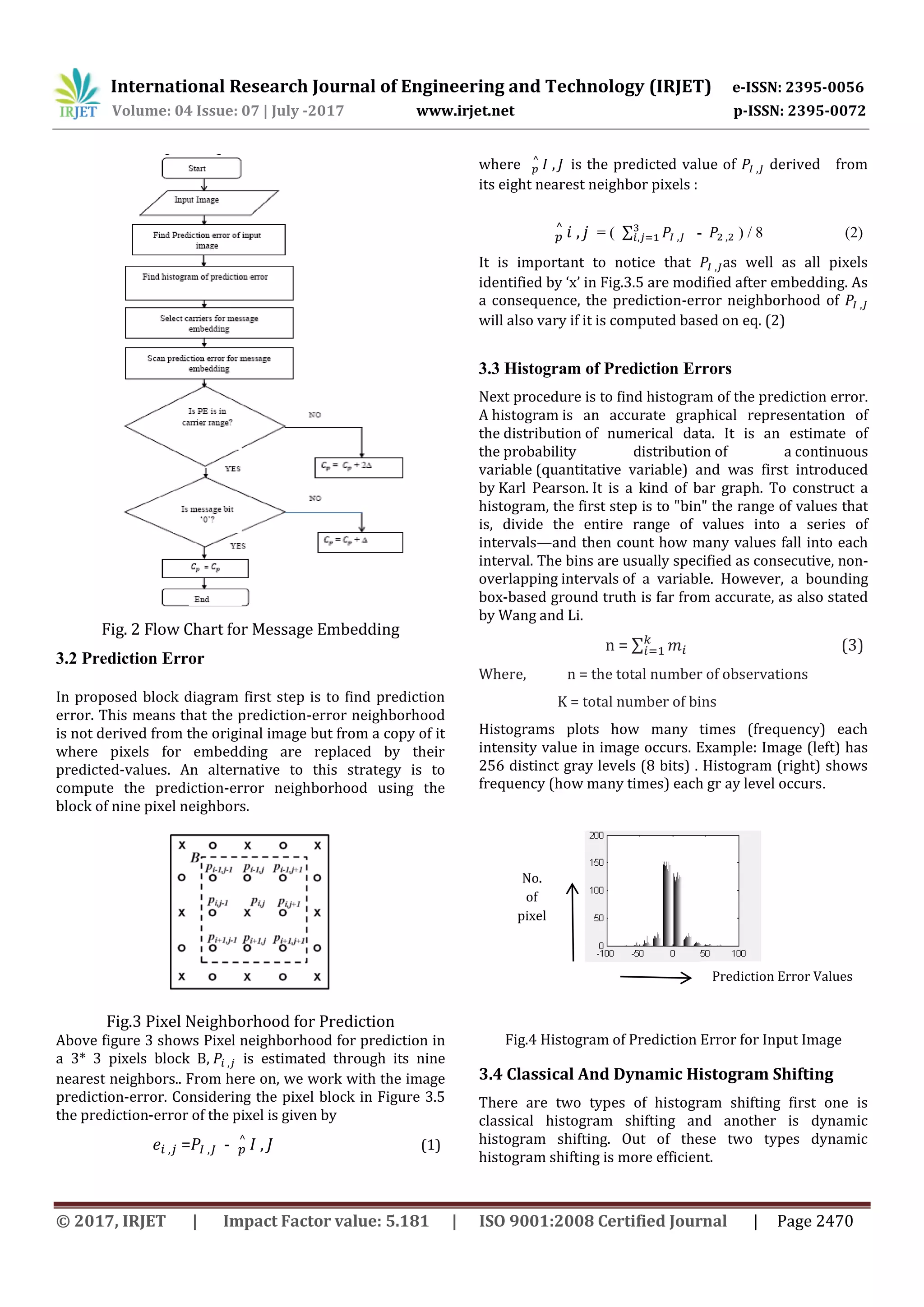 International Research Journal of Engineering and Technology (IRJET) e-ISSN: 2395-0056
Volume: 04 Issue: 07 | July -2017 www.irjet.net p-ISSN: 2395-0072
© 2017, IRJET | Impact Factor value: 5.181 | ISO 9001:2008 Certified Journal | Page 2470
Fig. 2 Flow Chart for Message Embedding
3.2 Prediction Error
In proposed block diagram first step is to find prediction
error. This means that the prediction-error neighborhood
is not derived from the original image but from a copy of it
where pixels for embedding are replaced by their
predicted-values. An alternative to this strategy is to
compute the prediction-error neighborhood using the
block of nine pixel neighbors.
Fig.3 Pixel Neighborhood for Prediction
Above figure 3 shows Pixel neighborhood for prediction in
a 3* 3 pixels block B, is estimated through its nine
nearest neighbors.. From here on, we work with the image
prediction-error. Considering the pixel block in Figure 3.5
the prediction-error of the pixel is given by
= - (1)
where is the predicted value of derived from
its eight nearest neighbor pixels :
= ( ∑ - ) / 8 (2)
It is important to notice that as well as all pixels
identified by ‘x’ in Fig.3.5 are modified after embedding. As
a consequence, the prediction-error neighborhood of
will also vary if it is computed based on eq. (2)
3.3 Histogram of Prediction Errors
Next procedure is to find histogram of the prediction error.
A histogram is an accurate graphical representation of
the distribution of numerical data. It is an estimate of
the probability distribution of a continuous
variable (quantitative variable) and was first introduced
by Karl Pearson. It is a kind of bar graph. To construct a
histogram, the first step is to "bin" the range of values that
is, divide the entire range of values into a series of
intervals—and then count how many values fall into each
interval. The bins are usually specified as consecutive, non-
overlapping intervals of a variable. However, a bounding
box-based ground truth is far from accurate, as also stated
by Wang and Li.
n = ∑ (3)
Where, n = the total number of observations
K = total number of bins
Histograms plots how many times (frequency) each
intensity value in image occurs. Example: Image (left) has
256 distinct gray levels (8 bits) . Histogram (right) shows
frequency (how many times) each gr ay level occurs.
Fig.4 Histogram of Prediction Error for Input Image
3.4 Classical And Dynamic Histogram Shifting
There are two types of histogram shifting first one is
classical histogram shifting and another is dynamic
histogram shifting. Out of these two types dynamic
histogram shifting is more efficient.
Prediction Error Values
No.
of
pixel
s
 