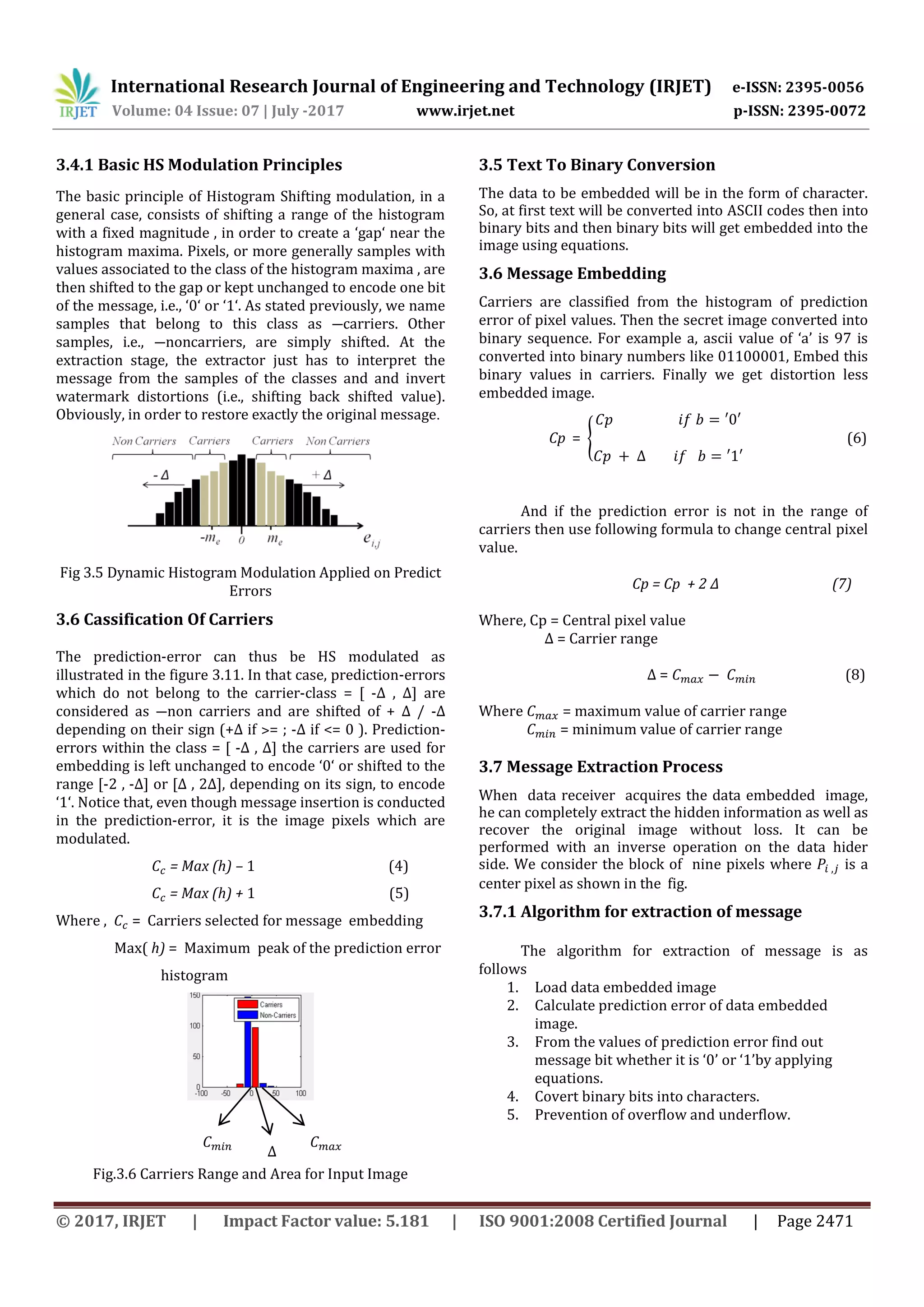 International Research Journal of Engineering and Technology (IRJET) e-ISSN: 2395-0056
Volume: 04 Issue: 07 | July -2017 www.irjet.net p-ISSN: 2395-0072
© 2017, IRJET | Impact Factor value: 5.181 | ISO 9001:2008 Certified Journal | Page 2471
3.4.1 Basic HS Modulation Principles
The basic principle of Histogram Shifting modulation, in a
general case, consists of shifting a range of the histogram
with a fixed magnitude , in order to create a ‘gap‘ near the
histogram maxima. Pixels, or more generally samples with
values associated to the class of the histogram maxima , are
then shifted to the gap or kept unchanged to encode one bit
of the message, i.e., ‘0‘ or ‘1‘. As stated previously, we name
samples that belong to this class as ―carriers. Other
samples, i.e., ―noncarriers, are simply shifted. At the
extraction stage, the extractor just has to interpret the
message from the samples of the classes and and invert
watermark distortions (i.e., shifting back shifted value).
Obviously, in order to restore exactly the original message.
Fig 3.5 Dynamic Histogram Modulation Applied on Predict
Errors
3.6 Cassification Of Carriers
The prediction-error can thus be HS modulated as
illustrated in the figure 3.11. In that case, prediction-errors
which do not belong to the carrier-class = [ -Δ , Δ] are
considered as ―non carriers and are shifted of + Δ / -Δ
depending on their sign (+Δ if ˃= ; -Δ if <= 0 ). Prediction-
errors within the class = [ -Δ , Δ] the carriers are used for
embedding is left unchanged to encode ‘0‘ or shifted to the
range [-2 , -Δ] or [Δ , 2Δ], depending on its sign, to encode
‘1‘. Notice that, even though message insertion is conducted
in the prediction-error, it is the image pixels which are
modulated.
= Max (h) – 1 (4)
= Max (h) + 1 (5)
Where , = Carriers selected for message embedding
Max( h) = Maximum peak of the prediction error
histogram
Fig.3.6 Carriers Range and Area for Input Image
3.5 Text To Binary Conversion
The data to be embedded will be in the form of character.
So, at first text will be converted into ASCII codes then into
binary bits and then binary bits will get embedded into the
image using equations.
3.6 Message Embedding
Carriers are classified from the histogram of prediction
error of pixel values. Then the secret image converted into
binary sequence. For example a, ascii value of ‘a’ is 97 is
converted into binary numbers like 01100001, Embed this
binary values in carriers. Finally we get distortion less
embedded image.
Cp = { (6)
And if the prediction error is not in the range of
carriers then use following formula to change central pixel
value.
Cp = Cp + 2 ∆ (7)
Where, Cp = Central pixel value
∆ = Carrier range
∆ = (8)
Where = maximum value of carrier range
= minimum value of carrier range
3.7 Message Extraction Process
When data receiver acquires the data embedded image,
he can completely extract the hidden information as well as
recover the original image without loss. It can be
performed with an inverse operation on the data hider
side. We consider the block of nine pixels where is a
center pixel as shown in the fig.
3.7.1 Algorithm for extraction of message
The algorithm for extraction of message is as
follows
1. Load data embedded image
2. Calculate prediction error of data embedded
image.
3. From the values of prediction error find out
message bit whether it is ‘0’ or ‘1’by applying
equations.
4. Covert binary bits into characters.
5. Prevention of overflow and underflow.
𝐶 𝑚𝑎𝑥
𝐶 𝐶
𝐶 𝑚𝑖𝑛
∆
 