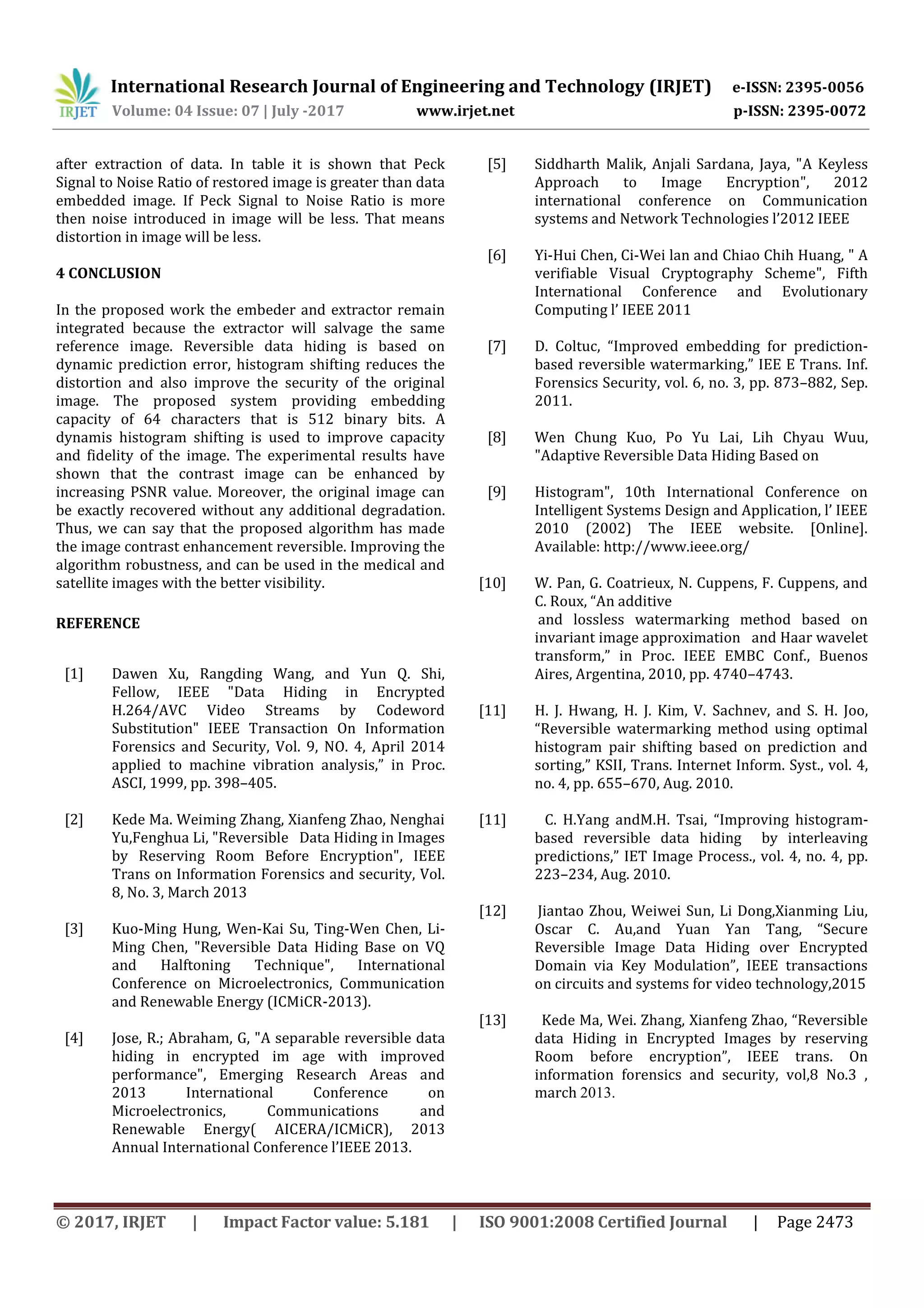 International Research Journal of Engineering and Technology (IRJET) e-ISSN: 2395-0056
Volume: 04 Issue: 07 | July -2017 www.irjet.net p-ISSN: 2395-0072
© 2017, IRJET | Impact Factor value: 5.181 | ISO 9001:2008 Certified Journal | Page 2473
after extraction of data. In table it is shown that Peck
Signal to Noise Ratio of restored image is greater than data
embedded image. If Peck Signal to Noise Ratio is more
then noise introduced in image will be less. That means
distortion in image will be less.
4 CONCLUSION
In the proposed work the embeder and extractor remain
integrated because the extractor will salvage the same
reference image. Reversible data hiding is based on
dynamic prediction error, histogram shifting reduces the
distortion and also improve the security of the original
image. The proposed system providing embedding
capacity of 64 characters that is 512 binary bits. A
dynamis histogram shifting is used to improve capacity
and fidelity of the image. The experimental results have
shown that the contrast image can be enhanced by
increasing PSNR value. Moreover, the original image can
be exactly recovered without any additional degradation.
Thus, we can say that the proposed algorithm has made
the image contrast enhancement reversible. Improving the
algorithm robustness, and can be used in the medical and
satellite images with the better visibility.
REFERENCE
[1] Dawen Xu, Rangding Wang, and Yun Q. Shi,
Fellow, IEEE "Data Hiding in Encrypted
H.264/AVC Video Streams by Codeword
Substitution" IEEE Transaction On Information
Forensics and Security, Vol. 9, NO. 4, April 2014
applied to machine vibration analysis,” in Proc.
ASCI, 1999, pp. 398–405.
[2] Kede Ma. Weiming Zhang, Xianfeng Zhao, Nenghai
Yu,Fenghua Li, "Reversible Data Hiding in Images
by Reserving Room Before Encryption", IEEE
Trans on Information Forensics and security, Vol.
8, No. 3, March 2013
[3] Kuo-Ming Hung, Wen-Kai Su, Ting-Wen Chen, Li-
Ming Chen, "Reversible Data Hiding Base on VQ
and Halftoning Technique", International
Conference on Microelectronics, Communication
and Renewable Energy (ICMiCR-2013).
[4] Jose, R.; Abraham, G, "A separable reversible data
hiding in encrypted im age with improved
performance", Emerging Research Areas and
2013 International Conference on
Microelectronics, Communications and
Renewable Energy( AICERA/ICMiCR), 2013
Annual International Conference l’IEEE 2013.
[5] Siddharth Malik, Anjali Sardana, Jaya, "A Keyless
Approach to Image Encryption", 2012
international conference on Communication
systems and Network Technologies l’2012 IEEE
[6] Yi-Hui Chen, Ci-Wei lan and Chiao Chih Huang, " A
verifiable Visual Cryptography Scheme", Fifth
International Conference and Evolutionary
Computing l’ IEEE 2011
[7] D. Coltuc, “Improved embedding for prediction-
based reversible watermarking,” IEE E Trans. Inf.
Forensics Security, vol. 6, no. 3, pp. 873–882, Sep.
2011.
[8] Wen Chung Kuo, Po Yu Lai, Lih Chyau Wuu,
"Adaptive Reversible Data Hiding Based on
[9] Histogram", 10th International Conference on
Intelligent Systems Design and Application, l’ IEEE
2010 (2002) The IEEE website. [Online].
Available: http://www.ieee.org/
[10] W. Pan, G. Coatrieux, N. Cuppens, F. Cuppens, and
C. Roux, “An additive
and lossless watermarking method based on
invariant image approximation and Haar wavelet
transform,” in Proc. IEEE EMBC Conf., Buenos
Aires, Argentina, 2010, pp. 4740–4743.
[11] H. J. Hwang, H. J. Kim, V. Sachnev, and S. H. Joo,
“Reversible watermarking method using optimal
histogram pair shifting based on prediction and
sorting,” KSII, Trans. Internet Inform. Syst., vol. 4,
no. 4, pp. 655–670, Aug. 2010.
[11] C. H.Yang andM.H. Tsai, “Improving histogram-
based reversible data hiding by interleaving
predictions,” IET Image Process., vol. 4, no. 4, pp.
223–234, Aug. 2010.
[12] Jiantao Zhou, Weiwei Sun, Li Dong,Xianming Liu,
Oscar C. Au,and Yuan Yan Tang, “Secure
Reversible Image Data Hiding over Encrypted
Domain via Key Modulation”, IEEE transactions
on circuits and systems for video technology,2015
[13] Kede Ma, Wei. Zhang, Xianfeng Zhao, “Reversible
data Hiding in Encrypted Images by reserving
Room before encryption”, IEEE trans. On
information forensics and security, vol,8 No.3 ,
march 2013.
 