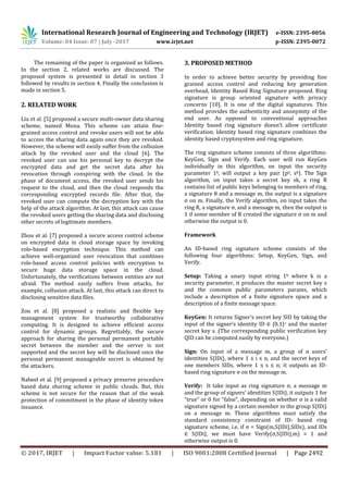 International Research Journal of Engineering and Technology (IRJET) e-ISSN: 2395-0056
Volume: 04 Issue: 07 | July -2017 www.irjet.net p-ISSN: 2395-0072
© 2017, IRJET | Impact Factor value: 5.181 | ISO 9001:2008 Certified Journal | Page 2492
The remaining of the paper is organized as follows.
In the section 2, related works are discussed. The
proposed system is presented in detail in section 3
followed by results in section 4. Finally the conclusion is
made in section 5.
2. RELATED WORK
Liu et al. [5] proposed a secure multi-owner data sharing
scheme, named Mona. This scheme can attain fine-
grained access control and revoke users will not be able
to access the sharing data again once they are revoked.
However, the scheme will easily suffer from the collusion
attack by the revoked user and the cloud [6]. The
revoked user can use his personal key to decrypt the
encrypted data and get the secret data after his
revocation through conspiring with the cloud. In the
phase of document access, the revoked user sends his
request to the cloud, and then the cloud responds the
corresponding encrypted records file. After that, the
revoked user can compute the decryption key with the
help of the attack algorithm. At last, this attack can cause
the revoked users getting the sharing data and disclosing
other secrets of legitimate members.
Zhou et al. [7] proposed a secure access control scheme
on encrypted data in cloud storage space by invoking
role-based encryption technique. This method can
achieve well-organized user revocation that combines
role-based access control policies with encryption to
secure huge data storage space in the cloud.
Unfortunately, the verifications between entities are not
afraid. The method easily suffers from attacks, for
example, collusion attack. At last, this attack can direct to
disclosing sensitive data files.
Zou et al. [8] proposed a realistic and flexible key
management system for trustworthy collaborative
computing. It is designed to achieve efficient access
control for dynamic groups. Regrettably, the secure
approach for sharing the personal permanent portable
secret between the member and the server is not
supported and the secret key will be disclosed once the
personal permanent manageable secret is obtained by
the attackers.
Nabeel et al. [9] proposed a privacy preserve procedure
based data sharing scheme in public clouds. But, this
scheme is not secure for the reason that of the weak
protection of commitment in the phase of identity token
issuance.
3. PROPOSED METHOD
In order to achieve better security by providing fine
grained access control and reducing key generation
overhead, Identity Based Ring Signature proposed. Ring
signature is group oriented signature with privacy
concerns [10]. It is one of the digital signatures. This
method provides the authenticity and anonymity of the
end user. As opposed to conventional approaches
Identity based ring signature doesn’t allow certificate
verification. Identity based ring signature combines the
identity based cryptosystem and ring signature.
The ring signature scheme consists of three algorithms:
KeyGen, Sign and Verify. Each user will run KeyGen
individually in this algorithm, on input the security
parameter 1k, will output a key pair (pk, sk). The Sign
algorithm, on input takes a secret key sk, a ring R
contains list of public keys belonging to members of ring,
a signature θ and a message m, the output is a signature
σ on m. Finally, the Verify algorithm, on input takes the
ring R, a signature σ, and a message m, then the output is
1 if some member of R created the signature σ on m and
otherwise the output is 0.
Framework
An ID-based ring signature scheme consists of the
following four algorithms: Setup, KeyGen, Sign, and
Verify.
Setup: Taking a unary input string 1k where k is a
security parameter, it produces the master secret key s
and the common public parameters params, which
include a description of a ﬁnite signature space and a
description of a ﬁnite message space.
KeyGen: It returns Signer’s secret key SID by taking the
input of the signer’s identity ID ∈ {0,1}∗ and the master
secret key s. (The corresponding public veriﬁcation key
QID can be computed easily by everyone.)
Sign: On input of a message m, a group of n users’
identities S{IDi}, where 1 ≤ i ≤ n, and the secret keys of
one members SIDs, where 1 ≤ s ≤ n; it outputs an ID-
based ring signature σ on the message m.
Verify: It take input as ring signature σ, a message m
and the group of signers’ identities S{IDi}, it outputs 1 for
“true” or 0 for “false”, depending on whether σ is a valid
signature signed by a certain member in the group S{IDi}
on a message m. These algorithms must satisfy the
standard consistency constraint of ID- based ring
signature scheme, i.e. if σ = Sign(m,S{IDi},SIDs), and IDs
∈ S{IDi}, we must have Verify(σ,S{IDi},m) = 1 and
otherwise output is 0.
 