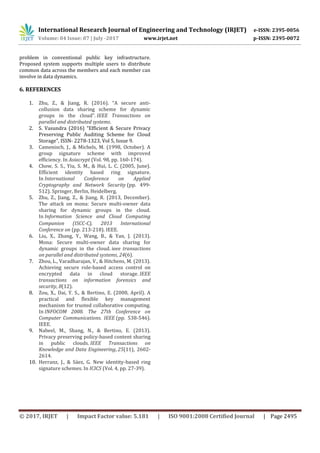 International Research Journal of Engineering and Technology (IRJET) e-ISSN: 2395-0056
Volume: 04 Issue: 07 | July -2017 www.irjet.net p-ISSN: 2395-0072
© 2017, IRJET | Impact Factor value: 5.181 | ISO 9001:2008 Certified Journal | Page 2495
problem in conventional public key infrastructure.
Proposed system supports multiple users to distribute
common data across the members and each member can
involve in data dynamics.
6. REFERENCES
1. Zhu, Z., & Jiang, R. (2016). “A secure anti-
collusion data sharing scheme for dynamic
groups in the cloud”. IEEE Transactions on
parallel and distributed systems.
2. S. Vasundra (2016) “Efficient & Secure Privacy
Preserving Public Auditing Scheme for Cloud
Storage”, ISSN- 2278-1323, Vol 5, Issue 9.
3. Camenisch, J., & Michels, M. (1998, October). A
group signature scheme with improved
efficiency. In Asiacrypt (Vol. 98, pp. 160-174).
4. Chow, S. S., Yiu, S. M., & Hui, L. C. (2005, June).
Efficient identity based ring signature.
In International Conference on Applied
Cryptography and Network Security (pp. 499-
512). Springer, Berlin, Heidelberg.
5. Zhu, Z., Jiang, Z., & Jiang, R. (2013, December).
The attack on mona: Secure multi-owner data
sharing for dynamic groups in the cloud.
In Information Science and Cloud Computing
Companion (ISCC-C), 2013 International
Conference on (pp. 213-218). IEEE.
6. Liu, X., Zhang, Y., Wang, B., & Yan, J. (2013).
Mona: Secure multi-owner data sharing for
dynamic groups in the cloud. ieee transactions
on parallel and distributed systems, 24(6).
7. Zhou, L., Varadharajan, V., & Hitchens, M. (2013).
Achieving secure role-based access control on
encrypted data in cloud storage. IEEE
transactions on information forensics and
security, 8(12).
8. Zou, X., Dai, Y. S., & Bertino, E. (2008, April). A
practical and flexible key management
mechanism for trusted collaborative computing.
In INFOCOM 2008. The 27th Conference on
Computer Communications. IEEE (pp. 538-546).
IEEE.
9. Nabeel, M., Shang, N., & Bertino, E. (2013).
Privacy preserving policy-based content sharing
in public clouds. IEEE Transactions on
Knowledge and Data Engineering, 25(11), 2602-
2614.
10. Herranz, J., & Sáez, G. New identity-based ring
signature schemes. In ICICS (Vol. 4, pp. 27-39).
 