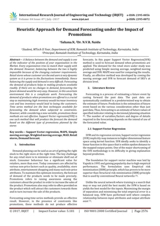 International Research Journal of Engineering and Technology (IRJET) e-ISSN: 2395-0056
Volume: 04 Issue: 07 | July -2017 www.irjet.net p-ISSN: 2395-0072
© 2017, IRJET | Impact Factor value: 5.181 | ISO 9001:2008 Certified Journal | Page 2576
Heuristic Approach for Demand Forecasting under the Impact of
Promotions
1Sahana.N, 2Dr. N.V.R. Naidu
1Student, MTech II Year, Department of IEM, Ramaiah Institute of Technology, Karnataka, India
2Principal, Ramaiah Institute of Technology, Karnataka, India
---------------------------------------------------------------------***---------------------------------------------------------------------
Abstract— A Balance between the demand and supply is one
of the indicator of the position of your organization in the
Market. Every organization tries to match their supply with
the demand. However, balancing between the two is highly
impossible because of the changing customer requirements.
Retail stores whose customer aretheendusersisvery dynamic
system as it is prone to the fluctuations immediately. Hence
balancing the supply and demand is very difficult. Forecasting
the demand of products helps in making products available
readily. If there are no changes in demand, forecasting the
future demand would be very easy. However, in this uncertain
environment this is a complicate work. Forecasting the
demand of products when promotions are offered is a crucial
step as maintaining high inventory would increase inventory
cost and less inventory would lead to losing the customers.
Time series method are the best techniques available for
forecasting the demand when subjected to constraints.
However, while considering a new variable, promotions these
methods are not effective. Support Vector regression(SVR) is
one such method that will produce the forecast the demand
based on the different type of promotions planned by the
stores
Key words— Support Vector regression, MAPE, Simple
moving average, Weighted moving average, MAD, Retail
stores, Demand forecast.
1. Introduction
Demand planning can be said as an art of getting the right
stock to the right store at the right time. The key challenge
for any retail store is to minimize or eliminate shelf out of
stock. Consumer behaviour has a significant value for
retailers, more than ever. Today consumers are affected by
various non-price factors such as quality, availability, store
attribute, entertainment shopping and many suchnon-price
attributes. To maintain this optimum inventory, theforecast
of demand of the products needs to be made precisely.
Promotions refers to raising awareness among the
customers about the product in order to increasethesales of
the product. Promotions also may refertooffersprovidedon
the product which will attract the customers towards them
and in turn increase the sale of the products.
Forecasting using time series methods provide an effective
result. However, in the presence of constraints like
promotions, these methods do not produce effective
forecasts. In this paper Support Vector Regression(SVR)
method is used to forecast demand when promotions are
applied. The demand for the retail store under study was
predicted using Simple moving average, weighted moving
average and SVR. MAPE was used for comparing the results.
Finally, an effective method was developed by coming the
moving average and SVR to forecast demand of SKU’s at
division level.
2. Literature Review
Forecasting is a process of estimating a future event by
casting forward the past data. The past data are
systematically combined in a predetermined way to obtain
the estimate of future. Prediction is the estimation of future
event based on the various consideration other than just
past data. Thus, forecasting is an estimate of future values of
specified indicator relating to decisional/planning situation
[6]. The number of variables/factors and degree of details
required in the forecasting depends on the intend of use of
the forecasted value.
2.1 Support Vector Regression
SVM and its regression version,Supportvectorregression
(SVR) implicitly map instancestohigherdimensional feature
space using kernel function. SVR ideally seeks to identify a
linear function in this space that is within epsilondistance to
the mapped output points. One of the major shortcoming of
the SVR methodology is its difficulty in giving explanation
beyond prediction.
The foundation for support vector machine was laid by
Vapnik in 1995 and gaining popularity due to high empirical
performance. The formulation uses Empirical risk
minimization (ERM) principle, which has proven to be more
superior than Structural risk minimization (SRM) principle
that is used by conventional Neural networks [5].
Unlike the neural network where training is a search that
may or may not yield the best model, the SVM is based on
yields the best model for the inputs. Maximizing the margin
of separation and minimizing the total empirical error in a
balanced way, SVM have performed well where complex
relationship between input attributes and output attribute
exist [1].
 