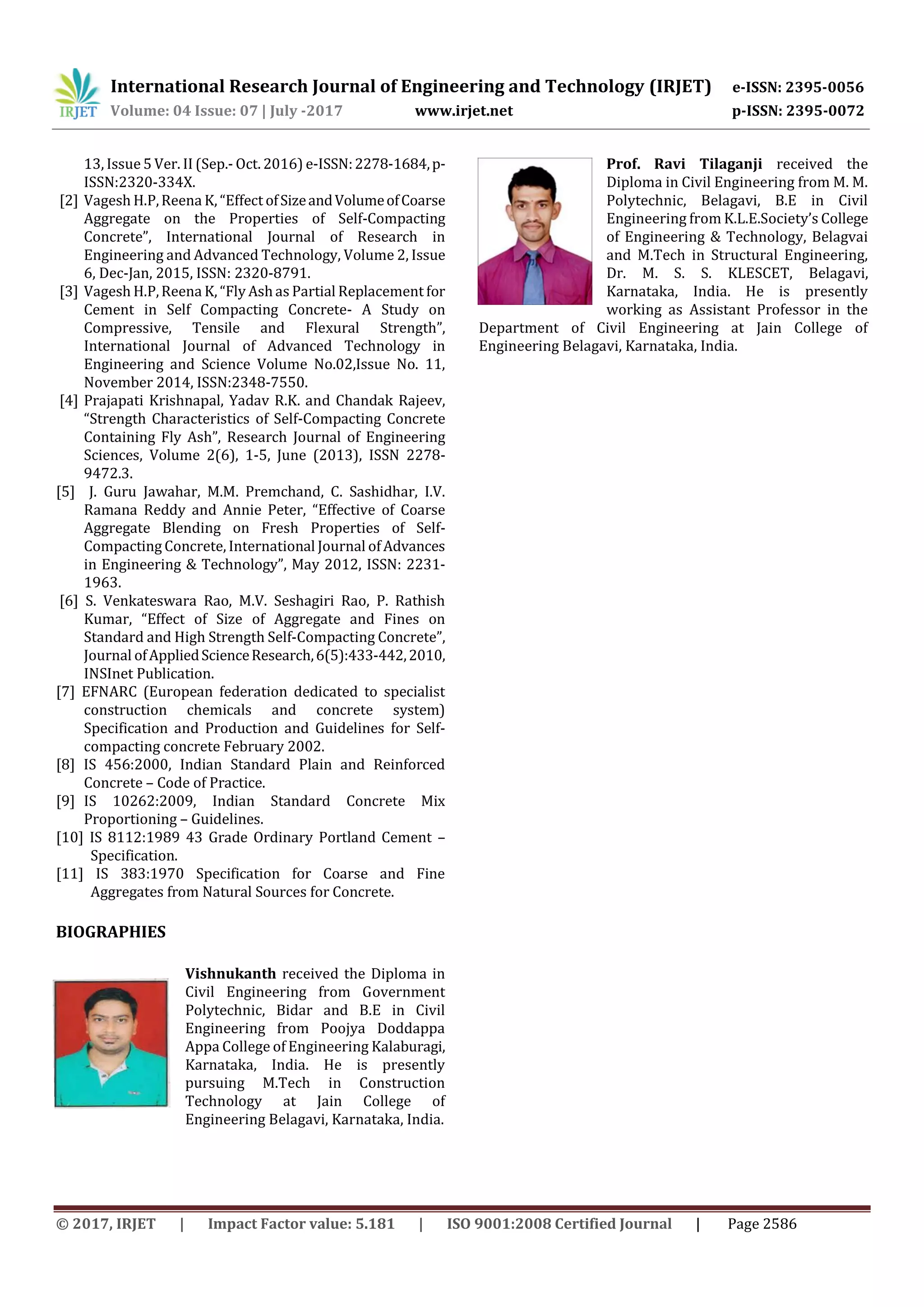 International Research Journal of Engineering and Technology (IRJET) e-ISSN: 2395-0056
Volume: 04 Issue: 07 | July -2017 www.irjet.net p-ISSN: 2395-0072
© 2017, IRJET | Impact Factor value: 5.181 | ISO 9001:2008 Certified Journal | Page 2586
13, Issue 5 Ver. II (Sep.- Oct. 2016) e-ISSN:2278-1684,p-
ISSN:2320-334X.
[2] Vagesh H.P,Reena K, “Effect ofSizeandVolumeofCoarse
Aggregate on the Properties of Self-Compacting
Concrete”, International Journal of Research in
Engineering and Advanced Technology, Volume 2, Issue
6, Dec-Jan, 2015, ISSN: 2320-8791.
[3] Vagesh H.P,Reena K, “Fly Ashas Partial Replacement for
Cement in Self Compacting Concrete- A Study on
Compressive, Tensile and Flexural Strength”,
International Journal of Advanced Technology in
Engineering and Science Volume No.02,Issue No. 11,
November 2014, ISSN:2348-7550.
[4] Prajapati Krishnapal, Yadav R.K. and Chandak Rajeev,
“Strength Characteristics of Self-Compacting Concrete
Containing Fly Ash”, Research Journal of Engineering
Sciences, Volume 2(6), 1-5, June (2013), ISSN 2278-
9472.3.
[5] J. Guru Jawahar, M.M. Premchand, C. Sashidhar, I.V.
Ramana Reddy and Annie Peter, “Effective of Coarse
Aggregate Blending on Fresh Properties of Self-
Compacting Concrete, International Journal ofAdvances
in Engineering & Technology”, May 2012, ISSN: 2231-
1963.
[6] S. Venkateswara Rao, M.V. Seshagiri Rao, P. Rathish
Kumar, “Effect of Size of Aggregate and Fines on
Standard and High Strength Self-Compacting Concrete”,
Journal ofAppliedScienceResearch,6(5):433-442,2010,
INSInet Publication.
[7] EFNARC (European federation dedicated to specialist
construction chemicals and concrete system)
Specification and Production and Guidelines for Self-
compacting concrete February 2002.
[8] IS 456:2000, Indian Standard Plain and Reinforced
Concrete – Code of Practice.
[9] IS 10262:2009, Indian Standard Concrete Mix
Proportioning – Guidelines.
[10] IS 8112:1989 43 Grade Ordinary Portland Cement –
Specification.
[11] IS 383:1970 Specification for Coarse and Fine
Aggregates from Natural Sources for Concrete.
BIOGRAPHIES
Vishnukanth received the Diploma in
Civil Engineering from Government
Polytechnic, Bidar and B.E in Civil
Engineering from Poojya Doddappa
Appa College of Engineering Kalaburagi,
Karnataka, India. He is presently
pursuing M.Tech in Construction
Technology at Jain College of
Engineering Belagavi, Karnataka, India.
Prof. Ravi Tilaganji received the
Diploma in Civil Engineering from M. M.
Polytechnic, Belagavi, B.E in Civil
Engineering from K.L.E.Society’s College
of Engineering & Technology, Belagvai
and M.Tech in Structural Engineering,
Dr. M. S. S. KLESCET, Belagavi,
Karnataka, India. He is presently
working as Assistant Professor in the
Department of Civil Engineering at Jain College of
Engineering Belagavi, Karnataka, India.
 