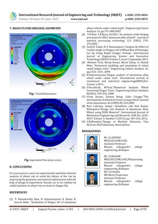 International Research Journal of Engineering and Technology (IRJET) e-ISSN: 2395-0056
Volume: 04 Issue: 07 | July -2017 www.irjet.net p-ISSN: 2395-0072
© 2017, IRJET | Impact Factor value: 5.181 | ISO 9001:2008 Certified Journal | Page 2725
7. RESULTS FOR ORIGINAL GEOMETRY
Fig-. Total Deformation
Fig. Equivalent Von mises stress
8. CONCLUSIONS
It is necessary to carry out experimental and finite element
analysis of wheel rim to avoid the failure of the rim by
improving the geometry and material optimization with the
help of design of experiment. Results are to be validate by
radial load test on wheel rim to check its fatigue life.
REFERENCES
[1] P. Ramamurthy Raju, B. Satyanarayana, K. Ramji, K.
Suresh Babu, "Evaluation of fatigue life of aluminum
alloys wheels under radial loads”, Engineering Failure
Analysis 14, pp.791–800,2007
[2] Y.H Kim, T.K.Ryou, H.J.Choi "An analysis of the forging
processes for 6061 aluminum-alloy wheels", journal of
material processing technology 123 (2002) 270-
276,2002.
[3] Sunil N. Yadav, N. S. Hanamapure,"Analyze the Effect of
Camber Angle on Fatigue Life ofWheel RimofPassenger
Car by Using Radial Fatigue Testing", International
Journal of Engineering Science and Innovative
Technology (IJESIT) Volume 2, Issue5,September2013.
[4] Mehmet Firat, Recep Kozan, Murat Ozsoy, O. Hamdi
Mete, “Numerical modeling and simulation of wheel
radial fatigue tests.” Engineering Failure Analysis 16,
pp.1533–1541, 2009.
[5] N.Satyanarayana,"fatigue analysis of aluminium alloy
wheel under radial load", International journal of
mechanical and industrial engineering(IJMIE),Vol-
2,Issue-1,2012.
[6] U.Kocabicak, M.Firat,"Numerical Analysis Wheel
Cornering Fatigue Tests", Engineering Failure Analysis
8(2001), 339-334, 2000.
[7] Vivek Asnani, Damon Delap, Colin Creager,"The
development of wheels for lunar roving vehicle",Journal
of terramechanics 46 (2009) 89-103,2009
[8] Ravi Lidoriya, Sanjay, Chaudhary and Anil Kumar
Mohopatra,"Design and Analysis of Aluminum Alloy
Wheel using PEEK Material", International Journal of
Mechanical Engineering and Research. ISSN No. 2249-
0019, Volume 3, Number 5 (2013), pp. 503-516, 2013.
[9] V.B.Bhandari,”Design of Machine Elements, Tata
McGraw Hill Publication, third edition.
BIOGRAPHIES
Mr. J.G.SHINDE
ME(CAD/CAM/CAE)
Assistant Professor
Bharati vidyapeeth’s college
engineering ,Kolhapur
Mr. S.J.KADAM
ME(CAD/CAM/CAE),Phdpursuing
Associate Professor
Bharati vidyapeeth’s college
engineering ,Kolhapur
Mr. S.V.Pandit
ME Mech-Production
Assistant Professor
Bharati vidyapeeth’s college
engineering ,Kolhapur
 