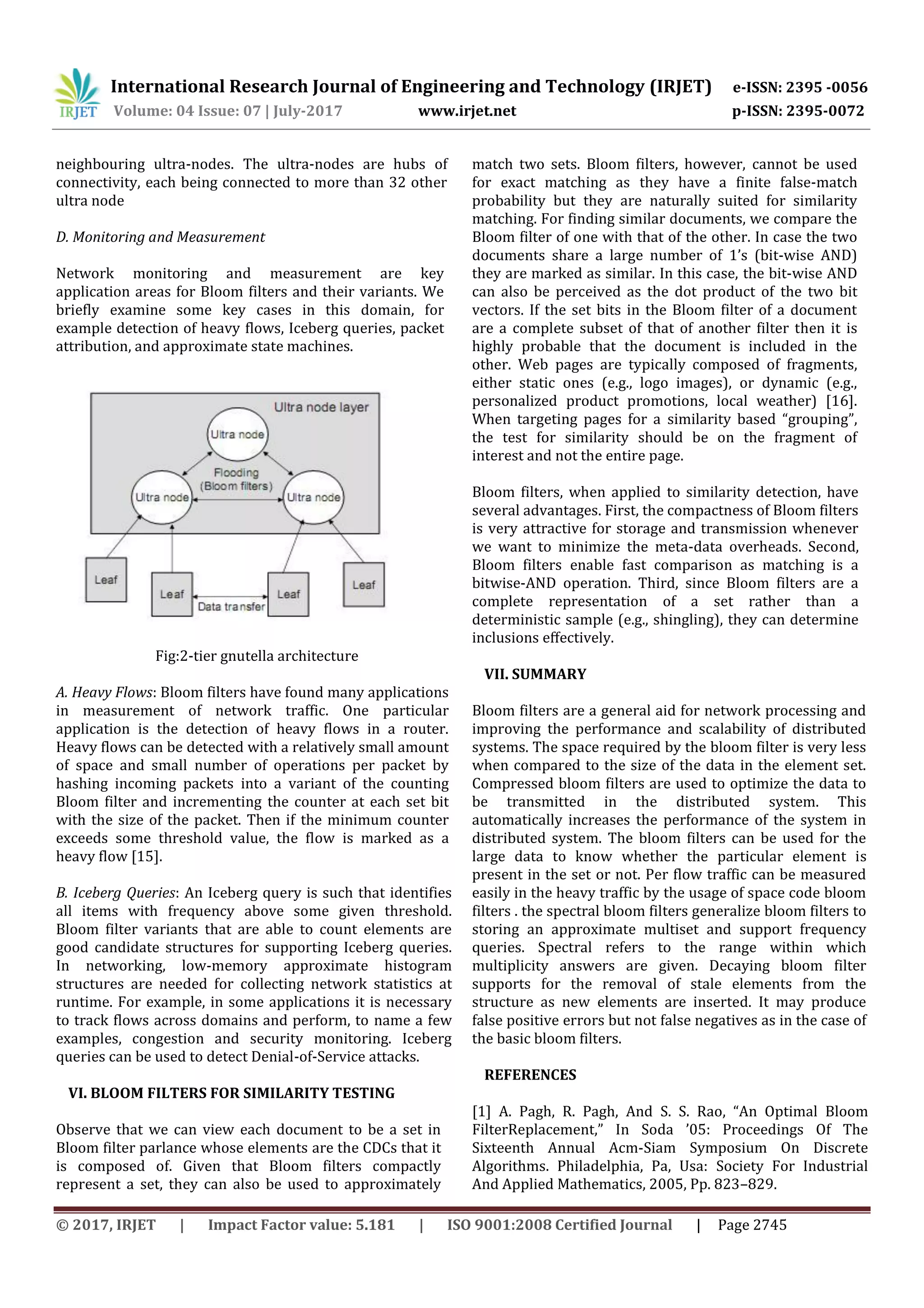 International Research Journal of Engineering and Technology (IRJET) e-ISSN: 2395 -0056
Volume: 04 Issue: 07 | July-2017 www.irjet.net p-ISSN: 2395-0072
© 2017, IRJET | Impact Factor value: 5.181 | ISO 9001:2008 Certified Journal | Page 2745
neighbouring ultra-nodes. The ultra-nodes are hubs of
connectivity, each being connected to more than 32 other
ultra node
D. Monitoring and Measurement
Network monitoring and measurement are key
application areas for Bloom filters and their variants. We
briefly examine some key cases in this domain, for
example detection of heavy flows, Iceberg queries, packet
attribution, and approximate state machines.
Fig:2-tier gnutella architecture
A. Heavy Flows: Bloom filters have found many applications
in measurement of network traffic. One particular
application is the detection of heavy flows in a router.
Heavy flows can be detected with a relatively small amount
of space and small number of operations per packet by
hashing incoming packets into a variant of the counting
Bloom filter and incrementing the counter at each set bit
with the size of the packet. Then if the minimum counter
exceeds some threshold value, the flow is marked as a
heavy flow [15].
B. Iceberg Queries: An Iceberg query is such that identifies
all items with frequency above some given threshold.
Bloom filter variants that are able to count elements are
good candidate structures for supporting Iceberg queries.
In networking, low-memory approximate histogram
structures are needed for collecting network statistics at
runtime. For example, in some applications it is necessary
to track flows across domains and perform, to name a few
examples, congestion and security monitoring. Iceberg
queries can be used to detect Denial-of-Service attacks.
VI. BLOOM FILTERS FOR SIMILARITY TESTING
Observe that we can view each document to be a set in
Bloom filter parlance whose elements are the CDCs that it
is composed of. Given that Bloom filters compactly
represent a set, they can also be used to approximately
match two sets. Bloom filters, however, cannot be used
for exact matching as they have a finite false-match
probability but they are naturally suited for similarity
matching. For finding similar documents, we compare the
Bloom filter of one with that of the other. In case the two
documents share a large number of 1’s (bit-wise AND)
they are marked as similar. In this case, the bit-wise AND
can also be perceived as the dot product of the two bit
vectors. If the set bits in the Bloom filter of a document
are a complete subset of that of another filter then it is
highly probable that the document is included in the
other. Web pages are typically composed of fragments,
either static ones (e.g., logo images), or dynamic (e.g.,
personalized product promotions, local weather) [16].
When targeting pages for a similarity based “grouping”,
the test for similarity should be on the fragment of
interest and not the entire page.
Bloom filters, when applied to similarity detection, have
several advantages. First, the compactness of Bloom filters
is very attractive for storage and transmission whenever
we want to minimize the meta-data overheads. Second,
Bloom filters enable fast comparison as matching is a
bitwise-AND operation. Third, since Bloom filters are a
complete representation of a set rather than a
deterministic sample (e.g., shingling), they can determine
inclusions eﬀectively.
VII. SUMMARY
Bloom filters are a general aid for network processing and
improving the performance and scalability of distributed
systems. The space required by the bloom filter is very less
when compared to the size of the data in the element set.
Compressed bloom filters are used to optimize the data to
be transmitted in the distributed system. This
automatically increases the performance of the system in
distributed system. The bloom filters can be used for the
large data to know whether the particular element is
present in the set or not. Per flow traffic can be measured
easily in the heavy traffic by the usage of space code bloom
filters . the spectral bloom filters generalize bloom filters to
storing an approximate multiset and support frequency
queries. Spectral refers to the range within which
multiplicity answers are given. Decaying bloom filter
supports for the removal of stale elements from the
structure as new elements are inserted. It may produce
false positive errors but not false negatives as in the case of
the basic bloom filters.
REFERENCES
[1] A. Pagh, R. Pagh, And S. S. Rao, “An Optimal Bloom
FilterReplacement,” In Soda ’05: Proceedings Of The
Sixteenth Annual Acm-Siam Symposium On Discrete
Algorithms. Philadelphia, Pa, Usa: Society For Industrial
And Applied Mathematics, 2005, Pp. 823–829.
 
