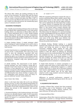 International Research Journal of Engineering and Technology (IRJET) e-ISSN: 2395 -0056
Volume: 04 Issue: 07 | July-2017 www.irjet.net p-ISSN: 2395-0072
© 2017, IRJET | Impact Factor value: 5.181 | ISO 9001:2008 Certified Journal | Page 2743
The bloom filter utilizes the hashing technique for the
search of best document. The bloom filter gets the Query
from the node, it performs multiple hashing in the query
and as a result it converts the query into URLs. A BF is a
loss but succinct and efficient data structure to represent a
set S, which can efficiently process the membership query
such as “is element x in set S.”
III.HASHING TECHNIQUES
Here I briefly present hashing techniques that are the basis
for good Bloom filter implementations. I start with perfect
hashing, which is an alternative to Bloom filters when the
set is known beforehand and it is static. Double hashing
allows reducing the number of true hash computations.
Partitioned hashing and multiple hashing deal with how
bits are allocated in a Bloom filter. Finally, the use of simple
hash functions is considered.
A. Perfect Hashing Scheme: A simple technique called
perfect hashing (or explicit hashing) can be used to store a
static set S of values in an optimal manner using a perfect
hash function.
A perfect hash function is a computable bijection from S to
an array of |S| = n hash buckets. The n-size array can be
∈used to store the information associated with each
element x S [1]. Bloom filter like functionality can be
obtained by, given a set of elements S, first finding a perfect
hash function P and then storing at each location an f = 1/ǫ
bit fingerprint, computed using some (pseudo-)random
hash function H.
B. Double Hashing: The improvement of the double
hashing technique over basic hashing is being able to
generate k hash values based on only two universal hash
functions as base generators (or “seed” hashes). As a
practical consequence, Bloom filters can be built with less
hashing operations without crificing performance. Kirsch
and Mitzenmacher have shown [2] that it requires only
two independent hash functions, h1(x) and h2(x), to
generate additional “pseudo” hashes defined as:
hi(x) = h1(x) + f(i) ∗ h2(x) (10)
where i is the hash value index, f(i) can be any arbitrary
function of i (e.g., i2), and x is the element being hashed. For
Bloom filter operations, the double hashing scheme reduces
the number of true hash computations from k down to two
without any increase in the asymptotic false positive
probability [2].
C. Partitioned Hashing: In this hashing technique, the k hash
functions are allocated disjoint ranges of m/k consecutive
bits instead of the full m-bit array space , probability of a
specific bit being 0 in a partitioned Bloom filter can be
approximated to:
(1 − k/m)n ≈ e−kn/m
While the asymptotic performance remains the same, in
practice, partitioned Bloom filters exhibit a poorer false
positive performance as they tend to have larger fill
factors (more 1s) due to the m/k bit range restriction.
This can be explained by the observation that: Lookup
of x simply consists of computing P(x) and checking
whether∈ the stored hash function value matches H(x).
When x S, the correct value is always returned, and
when x do not belong to S a false positive (claiming the
element being in S) occurs with probability at most ǫ.
This follows from the definition of 2- universal hashing
by Carter and Wengman [3], that any element y not in S
has probability at most ǫ of having the same hash
function value h(y) as the element in S that maps to the
same entry of the array. While space efficient, this
approach is disconsidered for dynamic environments,
because the perfect hash function.
D. Multiple Hashing: Multiple hashing is a popular
technique that exploits the notion of having multiple hash
choices and having the power to choose the most
convenient candidate. When applied for hash table
constructions, multiple hashing provides a probabilistic
method to limit the effects of collisions by allocating
elements more-or-less evenly distributed. The original idea
was proposed by Azar et al. in his seminal work on
balanced allocations [4]. Formulating hashing as a balls
into bins problem, the authors show that if n balls are
placed sequentially into m for m = O(n) with each ball
being placed in one of a constant d = 2 randomly chosen.
E. Simple Hash Functions: A common assumption is to
consider output hash values as truly random, that is, each
hashed element is independently mapped to a uniform
location. While this is a great aid to theoretical analyses,
hash function implementations are known to behave far
worse than truly random ones. On the other hand,
empirical works using standard universal hashing have
been reporting negligible
differences in practical performance compared to
predictions assuming ideal hashing (see [6] for the case of
Bloom filters).
IV. BLOOM FILTER VARIANTS
A number of Bloom filter variants have been proposed
that address some of the limitations of the original
structure, including counting, deletion, multisets, and
space-efficiency. We take up few variants here.
A. Compressed Bloom Filter:
Compressing a Bloom filter improves performance when a
Bloom filter is passed in a message between distributed
 