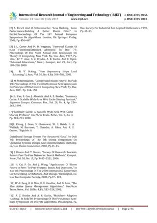 International Research Journal of Engineering and Technology (IRJET) e-ISSN: 2395 -0056
Volume: 04 Issue: 07 | July-2017 www.irjet.net p-ISSN: 2395-0072
© 2017, IRJET | Impact Factor value: 5.181 | ISO 9001:2008 Certified Journal | Page 2746
[2] A. Kirsch And M. Mitzenmacher, “Less Hashing, Same
Performance:Building A Better Bloom Filter,” In
Esa’06:Proceedings Of The 14th Annual European
Symposium On Algorithms. London, Uk: Springer Verlag,
2006, Pp. 456–467.
[3] J. L. Carter And M. N. Wegman, “Universal Classes Of
Hash Functions(Extended Abstract),” In Stoc ’77:
Proceedings Of The Ninth Annual Acm Symposium On
Theory Of Computing. New York, Ny, Usa: Acm, 1977, Pp.
106–112. Y. Azar, A. Z. Broder, A. R. Karlin, And E. Upfal,
“Balanced Allocations,” Siam J. Comput., Vol. 29, No.1, Pp.
180–200, 2000.
[4] B. V¨ Ocking, “How Asymmetry Helps Load
Balancing,” J. Acm, Vol. 50, No. 4, Pp. 568–589, 2003.
[5] M. Mitzenmacher, “Compressed Bloom Filters,” In Podc
’01: Proceedings Of The Twentieth Annual Acm Symposium
On Principles Of Distributed Computing. New York, Ny, Usa:
Acm, 2001, Pp. 144–150.
[6] L. Fan, P. Cao, J. Almeida, And A. Z. Broder, “Summary
Cache: A Scalable Wide-Area Web Cache Sharing Protocol,”
Sigcomm Comput. Commun. Rev., Vol. 28, No. 4, Pp. 254–
265, 1998.
[7]“Summary Cache: A Scalable Wide-Area Web Cache
Sharing Protocol,” Ieee/Acm Trans. Netw., Vol. 8, No. 3,
Pp. 281–293, 2000.
[8]F. Chang, J. Dean, S. Ghemawat, W. C. Hsieh, D. A.
Wallach, M. Burrows, T. Chandra, A. Fikes, And R. E.
Gruber, “Bigtable: A
Distributed Storage System For Structured Data,” In Osdi
’06: Proceedings Of The 7th Usenix Symposium On
Operating Systems Design And Implementation. Berkeley,
Ca, Usa: Usenix Association, 2006, Pp.15–15.
[9] J. Risson And T. Moors, “Survey Of Research Towards
Robust Peer-To-Peer Networks: Search Methods,” Comput.
Netw., Vol. 50, No. 17, Pp. 3485–3521, 2006.
[10] H. Cai, P. Ge, And J. Wang, “Applications Of Bloom
Filters In Peer- To-Peer Systems: Issues And Questions,” In
Nas ’08: Proceedings Of The 2008 International Conference
On Networking, Architecture, And Storage. Washington, Dc,
Usa: Ieee Computer Society, 2008, Pp.97– 103.
[11] W.-C. Feng, K. G. Shin, D. D. Kandlur, And D. Saha, “The
Blue Active Queue Management Algorithms,” Ieee/Acm
Trans. Netw., Vol. 10,No. 4, Pp. 513–528, 2002.
[12] A. Z. Broder And A. R. Karlin, “Multilevel Adaptive
Hashing,” In Soda’90: Proceedings Of The First Annual Acm-
Siam Symposium On Discrete Algorithms. Philadelphia, Pa,
Usa: Society For Industrial And Applied Mathematics, 1990,
Pp. 43–53.
 