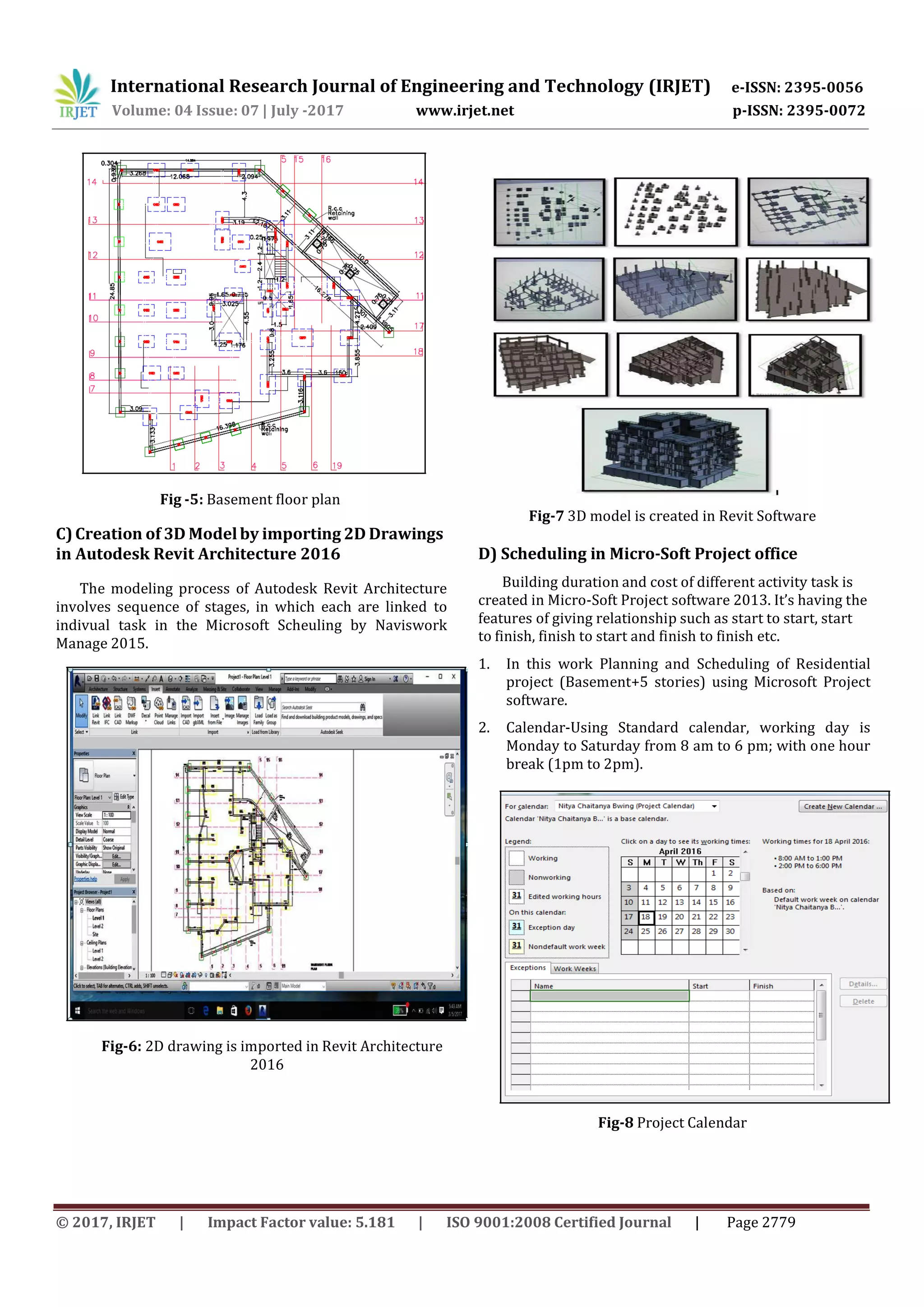 International Research Journal of Engineering and Technology (IRJET) e-ISSN: 2395-0056
p-ISSN: 2395-0072Volume: 04 Issue: 07 | July -2017 www.irjet.net
© 2017, IRJET | Impact Factor value: 5.181 | ISO 9001:2008 Certified Journal | Page 2779
Fig -5: Basement floor plan
C)Creation of 3D Modelby importing 2D Drawings
in Autodesk Revit Architecture 2016
The modeling process of Autodesk Revit Architecture
involves sequence of stages, in which each are linked to
indivual task in the Microsoft Scheuling by Naviswork
Manage 2015.
Fig-7 3D model is created in Revit Software
D) Scheduling in Micro-Soft Project office
Building duration and cost of different activity task is
created in Micro-Soft Project software 2013. It’s having the
features of giving relationship such as start to start, start
to finish, finish to start and finish to finish etc.
1. In this work Planning and Scheduling of Residential
project (Basement+5 stories) using Microsoft Project
software.
2. Calendar-Using Standard calendar, working day is
Monday to Saturday from 8 am to 6 pm; with one hour
break (1pm to 2pm).
Fig-6: 2D drawing is imported in Revit Architecture
2016
Fig-8 Project Calendar
 