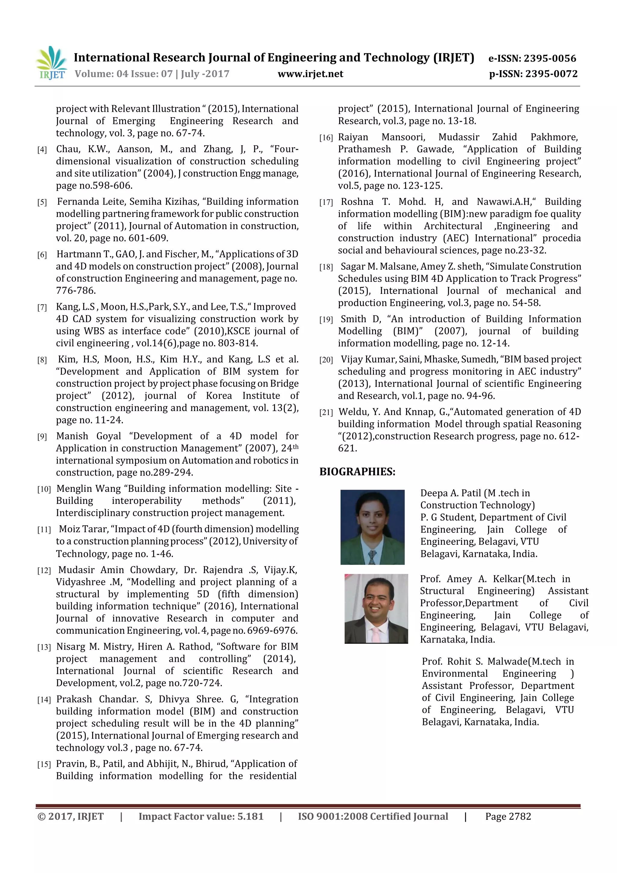 International Research Journal of Engineering and Technology (IRJET) e-ISSN: 2395-0056
p-ISSN: 2395-0072Volume: 04 Issue: 07 | July -2017 www.irjet.net
© 2017, IRJET | Impact Factor value: 5.181 | ISO 9001:2008 Certified Journal | Page 2782
project with Relevant Illustration “ (2015), International
Journal of Emerging Engineering Research and
technology, vol. 3, page no. 67-74.
[4] Chau, K.W., Aanson, M., and Zhang, J, P., “Four-
dimensional visualization of construction scheduling
and site utilization” (2004), J construction Engg manage,
page no.598-606.
[5] Fernanda Leite, Semiha Kizihas, “Building information
modelling partnering framework for public construction
project” (2011), Journal of Automation in construction,
vol. 20, page no. 601-609.
[6] Hartmann T., GAO, J. and Fischer, M., “Applications of 3D
and 4D models on construction project” (2008), Journal
of construction Engineering and management, page no.
776-786.
[7] Kang, L.S , Moon, H.S.,Park,S.Y., and Lee, T.S.,“ Improved
4D CAD system for visualizing construction work by
using WBS as interface code” (2010),KSCE journal of
civil engineering , vol.14(6),page no. 803-814.
[8] Kim, H.S, Moon, H.S., Kim H.Y., and Kang, L.S et al.
“Development and Application of BIM system for
construction project by project phase focusing on Bridge
project” (2012), journal of Korea Institute of
construction engineering and management, vol. 13(2),
page no. 11-24.
[9] Manish Goyal “Development of a 4D model for
Application in construction Management” (2007), 24th
international symposium on Automation and robotics in
construction, page no.289-294.
[10] Menglin Wang “Building information modelling: Site -
Building interoperability methods” (2011),
Interdisciplinary construction project management.
[11] Moiz Tarar, “Impact of 4D (fourth dimension) modelling
to a constructionplanningprocess”(2012),Universityof
project” (2015), International Journal of Engineering
Research, vol.3, page no. 13-18.
[16] Raiyan Mansoori, Mudassir Zahid Pakhmore,
Prathamesh P. Gawade, “Application of Building
information modelling to civil Engineering project”
(2016), International Journal of Engineering Research,
vol.5, page no. 123-125.
[17] Roshna T. Mohd. H, and Nawawi.A.H,“ Building
information modelling (BIM):new paradigm foe quality
of life within Architectural ,Engineering and
construction industry (AEC) International” procedia
social and behavioural sciences, page no.23-32.
[18] Sagar M. Malsane, Amey Z. sheth, “Simulate Constrution
Schedules using BIM 4D Application to Track Progress”
(2015), International Journal of mechanical and
production Engineering, vol.3, page no. 54-58.
[19] Smith D, “An introduction of Building Information
Modelling (BIM)” (2007), journal of building
information modelling, page no. 12-14.
[20] Vijay Kumar, Saini, Mhaske, Sumedh, “BIM based project
scheduling and progress monitoring in AEC industry”
(2013), International Journal of scientific Engineering
and Research, vol.1, page no. 94-96.
[21] Weldu, Y. And Knnap, G.,“Automated generation of 4D
building information Model through spatial Reasoning
“(2012),construction Research progress, page no. 612-
621.
BIOGRAPHIES:
Deepa A. Patil (M .tech in
Construction Technology)
P. G Student, Department of Civil
Engineering, Jain College of
Engineering, Belagavi, VTU
Technology, page no. 1-46. Belagavi, Karnataka, India.
[12] Mudasir Amin Chowdary, Dr. Rajendra .S, Vijay.K,
Vidyashree .M, “Modelling and project planning of a
structural by implementing 5D (fifth dimension)
building information technique” (2016), International
Journal of innovative Research in computer and
communication Engineering, vol.4,pageno.6969-6976.
[13] Nisarg M. Mistry, Hiren A. Rathod, “Software for BIM
project management and controlling” (2014),
International Journal of scientific Research and
Development, vol.2, page no.720-724.
[14] Prakash Chandar. S, Dhivya Shree. G, “Integration
building information model (BIM) and construction
project scheduling result will be in the 4D planning”
(2015), International Journal of Emerging research and
technology vol.3 , page no. 67-74.
[15] Pravin, B., Patil, and Abhijit, N., Bhirud, “Application of
Building information modelling for the residential
Prof. Amey A. Kelkar(M.tech in
Structural Engineering) Assistant
Professor,Department of Civil
Engineering, Jain College of
Engineering, Belagavi, VTU Belagavi,
Karnataka, India.
Prof. Rohit S. Malwade(M.tech in
Environmental Engineering )
Assistant Professor, Department
of Civil Engineering, Jain College
of Engineering, Belagavi, VTU
Belagavi, Karnataka, India.
 