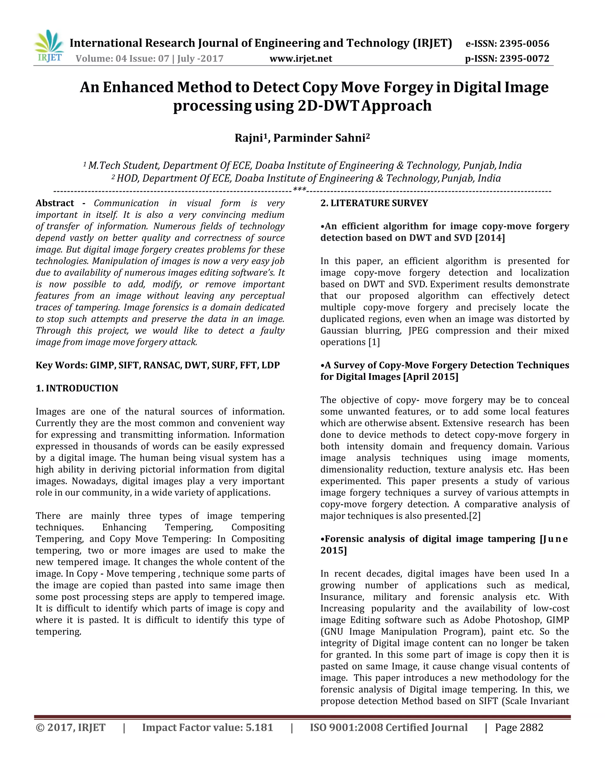 International Research Journal of Engineering and Technology (IRJET) e-ISSN: 2395-0056 Volume: 04 Issue: 07 | July -2017 www.irjet.net p-ISSN: 2395-0072 © 2017, IRJET | Impact Factor value: 5.181 | ISO 9001:2008 Certified Journal | Page 2882 An Enhanced Method to Detect Copy Move Forgey in Digital Image processing using 2D-DWTApproach Rajni1, Parminder Sahni2 1 M.Tech Student, Department Of ECE, Doaba Institute of Engineering & Technology, Punjab,India 2 HOD, Department Of ECE, Doaba Institute of Engineering & Technology,Punjab, India ---------------------------------------------------------------------***----------------------------------------------------------------------- Abstract - Communication in visual form is very important in itself. It is also a very convincing medium of transfer of information. Numerous fields of technology depend vastly on better quality and correctness of source image. But digital image forgery creates problems for these technologies. Manipulation of images is now a very easy job due to availability of numerous images editing software’s. It is now possible to add, modify, or remove important features from an image without leaving any perceptual traces of tampering. Image forensics is a domain dedicated to stop such attempts and preserve the data in an image. Through this project, we would like to detect a faulty image from image move forgery attack. Key Words: GIMP, SIFT, RANSAC, DWT, SURF, FFT, LDP 1. INTRODUCTION Images are one of the natural sources of information. Currently they are the most common and convenient way for expressing and transmitting information. Information expressed in thousands of words can be easily expressed by a digital image. The human being visual system has a high ability in deriving pictorial information from digital images. Nowadays, digital images play a very important role in our community, in a wide variety of applications. There are mainly three types of image tempering techniques. Enhancing Tempering, Compositing Tempering, and Copy Move Tempering: In Compositing tempering, two or more images are used to make the new tempered image. It changes the whole content of the image. In Copy - Move tempering , technique some parts of the image are copied than pasted into same image then some post processing steps are apply to tempered image. It is difficult to identify which parts of image is copy and where it is pasted. It is difficult to identify this type of tempering. 2. LITERATURE SURVEY •An efficient algorithm for image copy-move forgery detection based on DWT and SVD [2014] In this paper, an efficient algorithm is presented for image copy-move forgery detection and localization based on DWT and SVD. Experiment results demonstrate that our proposed algorithm can effectively detect multiple copy-move forgery and precisely locate the duplicated regions, even when an image was distorted by Gaussian blurring, JPEG compression and their mixed operations [1] •A Survey of Copy-Move Forgery Detection Techniques for Digital Images [April 2015] The objective of copy- move forgery may be to conceal some unwanted features, or to add some local features which are otherwise absent. Extensive research has been done to device methods to detect copy-move forgery in both intensity domain and frequency domain. Various image analysis techniques using image moments, dimensionality reduction, texture analysis etc. Has been experimented. This paper presents a study of various image forgery techniques a survey of various attempts in copy-move forgery detection. A comparative analysis of major techniques is also presented.[2] •Forensic analysis of digital image tampering [Ju ne 2015] In recent decades, digital images have been used In a growing number of applications such as medical, Insurance, military and forensic analysis etc. With Increasing popularity and the availability of low-cost image Editing software such as Adobe Photoshop, GIMP (GNU Image Manipulation Program), paint etc. So the integrity of Digital image content can no longer be taken for granted. In this some part of image is copy then it is pasted on same Image, it cause change visual contents of image. This paper introduces a new methodology for the forensic analysis of Digital image tempering. In this, we propose detection Method based on SIFT (Scale Invariant 
