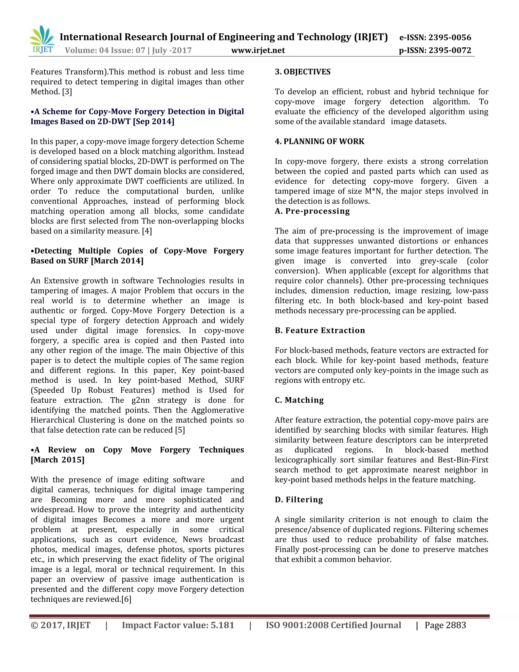 International Research Journal of Engineering and Technology (IRJET) e-ISSN: 2395-0056 Volume: 04 Issue: 07 | July -2017 www.irjet.net p-ISSN: 2395-0072 © 2017, IRJET | Impact Factor value: 5.181 | ISO 9001:2008 Certified Journal | Page 2883 Features Transform).This method is robust and less time required to detect tempering in digital images than other Method. [3] •A Scheme for Copy-Move Forgery Detection in Digital Images Based on 2D-DWT [Sep 2014] In this paper, a copy-move image forgery detection Scheme is developed based on a block matching algorithm. Instead of considering spatial blocks, 2D-DWT is performed on The forged image and then DWT domain blocks are considered, Where only approximate DWT coefficients are utilized. In order To reduce the computational burden, unlike conventional Approaches, instead of performing block matching operation among all blocks, some candidate blocks are first selected from The non-overlapping blocks based on a similarity measure. [4] •Detecting Multiple Copies of Copy-Move Forgery Based on SURF [March 2014] An Extensive growth in software Technologies results in tampering of images. A major Problem that occurs in the real world is to determine whether an image is authentic or forged. Copy-Move Forgery Detection is a special type of forgery detection Approach and widely used under digital image forensics. In copy-move forgery, a specific area is copied and then Pasted into any other region of the image. The main Objective of this paper is to detect the multiple copies of The same region and different regions. In this paper, Key point-based method is used. In key point-based Method, SURF (Speeded Up Robust Features) method is Used for feature extraction. The g2nn strategy is done for identifying the matched points. Then the Agglomerative Hierarchical Clustering is done on the matched points so that false detection rate can be reduced [5] •A Review on Copy Move Forgery Techniques [March 2015] With the presence of image editing software and digital cameras, techniques for digital image tampering are Becoming more and more sophisticated and widespread. How to prove the integrity and authenticity of digital images Becomes a more and more urgent problem at present, especially in some critical applications, such as court evidence, News broadcast photos, medical images, defense photos, sports pictures etc., in which preserving the exact fidelity of The original image is a legal, moral or technical requirement. In this paper an overview of passive image authentication is presented and the different copy move Forgery detection techniques are reviewed.[6] 3. OBJECTIVES To develop an efficient, robust and hybrid technique for copy-move image forgery detection algorithm. To evaluate the efficiency of the developed algorithm using some of the available standard image datasets. 4. PLANNING OF WORK In copy-move forgery, there exists a strong correlation between the copied and pasted parts which can used as evidence for detecting copy-move forgery. Given a tampered image of size M*N, the major steps involved in the detection is as follows. A. Pre-processing The aim of pre-processing is the improvement of image data that suppresses unwanted distortions or enhances some image features important for further detection. The given image is converted into grey-scale (color conversion). When applicable (except for algorithms that require color channels). Other pre-processing techniques includes, dimension reduction, image resizing, low-pass filtering etc. In both block-based and key-point based methods necessary pre-processing can be applied. B. Feature Extraction For block-based methods, feature vectors are extracted for each block. While for key-point based methods, feature vectors are computed only key-points in the image such as regions with entropy etc. C. Matching After feature extraction, the potential copy-move pairs are identified by searching blocks with similar features. High similarity between feature descriptors can be interpreted as duplicated regions. In block-based method lexicographically sort similar features and Best-Bin-First search method to get approximate nearest neighbor in key-point based methods helps in the feature matching. D. Filtering A single similarity criterion is not enough to claim the presence/absence of duplicated regions. Filtering schemes are thus used to reduce probability of false matches. Finally post-processing can be done to preserve matches that exhibit a common behavior. 