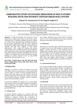 International Research Journal of Engineering and Technology (IRJET) e-ISSN: 2395 -0056
Volume: 04 Issue: 07 | July-2017 www.irjet.net p-ISSN: 2395-0072
© 2017, IRJET | Impact Factor value: 5.181 | ISO 9001:2008 Certified Journal | Page 2905
COMPARATIVE STUDY ON DYNAMIC BEHAVIOUR OF MULTI-STOREY
BUILDING WITH AND WITHOUT COUPLED SHEAR WALL SYSTEM
Sudeep P E1, Guruprasad T N2, M A Nagesh3, Raghu K S4
1P G Student, Computer Aided Design of structures, Shridevi Institute of Engineering and Technology,
Tumakuru, Karnataka, India
2Assistant Professor, Department of Civil Engineering, Shridevi Institute of Engineering and Technology,
Tumakuru, Karnataka, India
3Professor, Department of Civil Engineering, Shridevi Institute of Engineering and Technology,
Tumakuru, Karnataka, India
4Structural Engineer, SSC R and D Centre Bangalore, Karnataka, India
---------------------------------------------------------------------***---------------------------------------------------------------------
Abstract - In high and medium rise structures to resist
lateral forces, coupled shear walls are one of the systems
commonly used. In multistory building should not collapse
or is induced severe damage during earthquake actions so,
for this reason coupled shear walls are used. It should be
having high strength, high ductility, high energy absorption
capacity and high shear stiffness to limit lateral
deformations. In the project, the building with without
coupled shear wall is considered and the same building is
with coupled by two shear wall with including flat slab with
drop panel in Soft Soil Condition with different seismic zone
condition is considered, then compare the behavior of these
buildings are studied. Analysis is done by using ETABS
software for static and dynamic case.
Key Words: Coupled Shear wall, Flat Slab with drop,
Storey Displacement, Storey Drift, Base Shear, Time
Period and ETABS.
1 INTRODUCTION
Building is a structure in which, it consists of wall and
roof. Where there are presents more or less permanently
in level surface, as house or factory. Building having so
many verities like shape, size and function. Has been
consider throughout the history for a huge no of factor
from building materials available, ground conditions,
specific uses and aesthetic reasons
A multi-story building are supports two or more floors
above ground. There is no formal restriction the height of
such a building or the member of floors a multi story
building may contain, through taller building do face more
practical difficulties.
1.1 Seismic Load
In General Dynamic motions are occurred when the
building is subject to earthquake. Inertia force acts to the
building in opposite towards the acceleration of
earthquake excitation there inertia force is called seismic
loads, terms like time and space where seismic loads are
not constant. Maximum storey shear force is consider,
where it act as a most influential to the static loads give
maximum storey shear force for each floor
1.2 Wind Load
Wind load is a one of the type of lateral load; the positive
or negative force of the wind acting on a structure, wind
applies a positive pressure on the windward side of
building and a negative suction to the leeward side. Wind
load can appear in any unexpected directions. Variations
of wind speed will be directly proportional to the
magnitude of the pressure that appears over the surface.
Here wind may appear either positive or negative
pressure where it will be influence by architectural plan or
design
1.3 Lateral Earth Pressure
It is the type of lateral loads in which, it is the pressure
that soil exerts in the horizontal direction. Its depends on
Shear strength characteristics of soil, Lateral strain
condition, Pore water pressure, State of equilibrium of soil
and wall and ground surface shape. Lateral earth pressure
say that below the ground there will be flow of water it
may appears the lateral pressure over the building.
Density of liquid is always directly proportional to the
lateral pressure.
1.4 Shea Wall
Shear wall are the structure use to resist lateral forces like
wind, seismic and lateral earth pressure. Shear wall are
commonly placed between column links, stair walls, lift
walls etc. It’s transferring the earthquake and wind load to
sub structure. During the earthquake happen there
generate waves which will effects over the surface of the
earth.
 