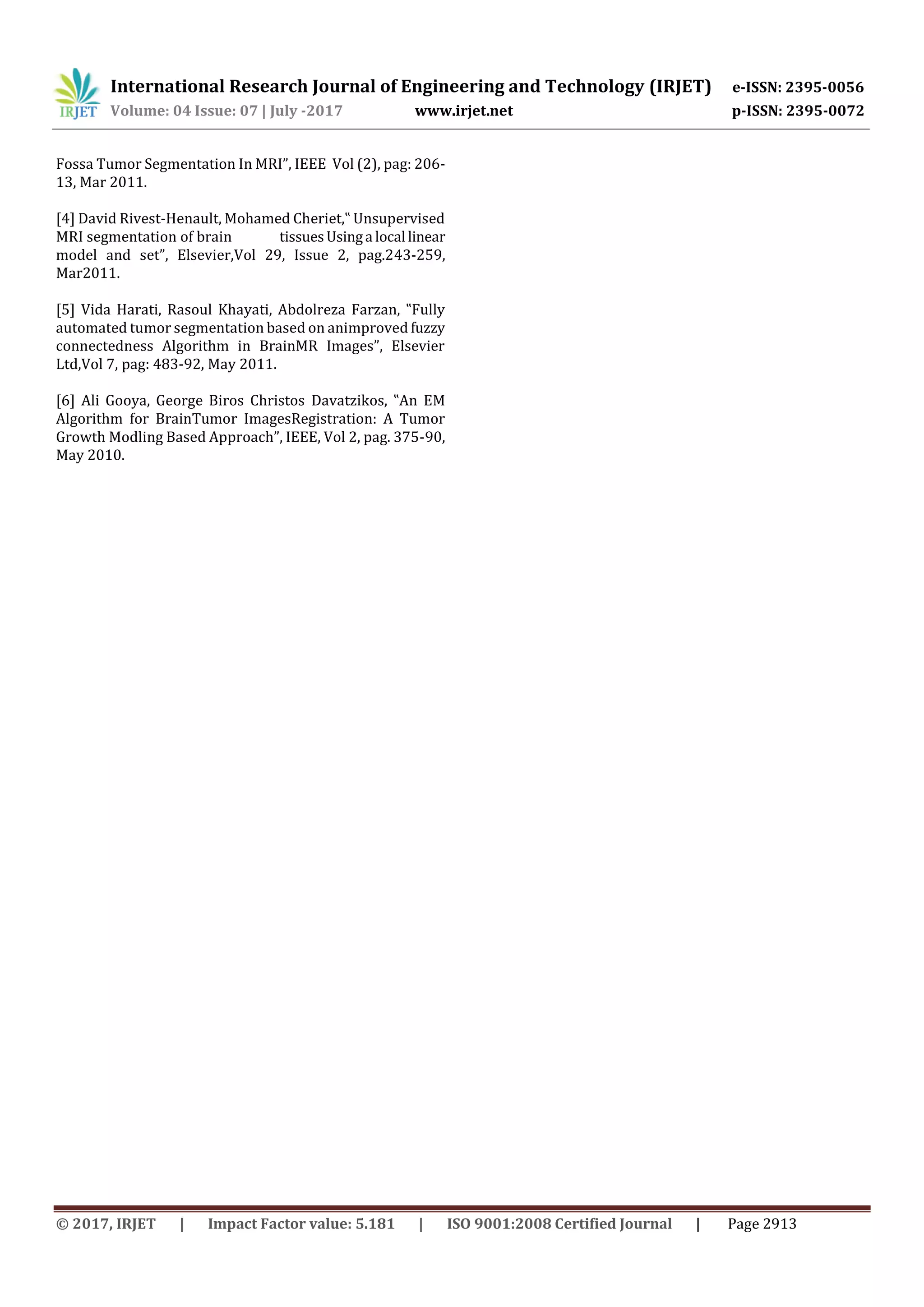 International Research Journal of Engineering and Technology (IRJET) e-ISSN: 2395-0056
Volume: 04 Issue: 07 | July -2017 www.irjet.net p-ISSN: 2395-0072
© 2017, IRJET | Impact Factor value: 5.181 | ISO 9001:2008 Certified Journal | Page 2913
Fossa Tumor Segmentation In MRI”, IEEE Vol (2), pag: 206-
13, Mar 2011.
[4] David Rivest-Henault, Mohamed Cheriet,‟ Unsupervised
MRI segmentation of brain tissuesUsinga local linear
model and set”, Elsevier,Vol 29, Issue 2, pag.243-259,
Mar2011.
[5] Vida Harati, Rasoul Khayati, Abdolreza Farzan, ‟Fully
automated tumor segmentation based on animproved fuzzy
connectedness Algorithm in BrainMR Images”, Elsevier
Ltd,Vol 7, pag: 483-92, May 2011.
[6] Ali Gooya, George Biros Christos Davatzikos, ‟An EM
Algorithm for BrainTumor ImagesRegistration: A Tumor
Growth Modling Based Approach”, IEEE, Vol 2, pag. 375-90,
May 2010.
 