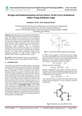 International Research Journal of Engineering and Technology (IRJET) e-ISSN: 2395-0056
Volume: 04 Issue: 07 | July -2017 www.irjet.net p-ISSN: 2395-0072
© 2017, IRJET | Impact Factor value: 5.181 | ISO 9001:2008 Certified Journal | Page 2914
Design and Implementation of Low Power 16-bit Carry-lookahead
Adder Using Adiabatic Logic
Ashwini A. Pote1, Prof. Ashwini Desai2
1 IV Semester M.Tech. Student, Dept. of Electronics and Communication Engineering.
2 Faculty Dept. of Electronics and Communication Engineering.
1,2 K.L.E. Dr. M.S.Sheshgiri College of Engineering and Technology, Belagum-590008
Karnataka, India-590018
---------------------------------------------------------------------***---------------------------------------------------------------------
Abstract: This paper proposes a two-phase clocked adiabatic
static CMOS logic (2PASCL) method for 16bitcarry-lookahead
adder. The 2PASCAL circuits working on the principles of
adiabatic switching can be used for energy recovery. Adders
are important components in applications such as digital
signal processor (DSP) architectures and microprocessors.
Apart from the basic addition, adders are also used in
performing useful operations such as subtraction,
multiplication, division, address calculation, etc. A schematic
and layout of proposed circuit is implemented in Cadence
Virtuoso 6.1.5 using 180nm technology. Further power
dissipation comparison is made between 2PASCAL and
standard CMOS, it shows a significant power saving.
Key Words: 2PASCL adiabatic logic, Carry-Look Ahead
Adder, Energy recovery, Power supply, Cadence Virtuoso.
1. INTRODUCTION
A demand for portable devices withlowpowerconsumption
is requirement of today’s electronics world. It is notpossible
for a customer to carry big batteries with them or charge the
battery frequently. If device dissipates more power,
internally it heats the system. To cool down the system it
requires cooling mechanism, heat sinks and fans. But the
device will become more bulky and expensive. For this
reason VLSI designers havecomeup withnewapproachesto
design a VLSI circuit, which consumes less power with
increased battery life of a device. Adiabatic logic is one of
them, where energy stored at the output node capacitance
can be recovered back to the voltage supply. This technique
is also referred to as “REVERSIBLE LOGIC”. Static CMOS
suffers from power dissipation when a transition occurs in
the inputs and a direct path is formed from power supply to
ground. Even there is power dissipation whencapacitanceis
discharged through ground, and therefore there is waste of
energy. Figure1 shows a charging and discharging path of
load capacitance in CMOS logic.
Fig -1: Conventional CMOS charging and discharging.
In CMOS circuits charges are fed from the power supply,
steered through MOSFET devices, and then dumped into the
ground terminal. To change a node's voltage withassociated
capacitance CL, the circuit is as shown in Figure 2.
The energy is extracted from the Vdd terminal.
……… (1)
Energy is stored in capacitance
…….. (2)
Energy is dissipated in the channel resistance and wire
resistance, the amount of dissipated energy depends on the
voltage and the amount of charge which flows through, and
is independent of the resistance.
………… (3)
Later, when this node is connected to the ground,thestored
energy is again dissipated. In a cycle, charge is converted
into heat [1].
Fig -2: Schematic of a static CMOS inverter.
 