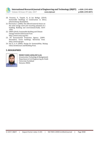 International Research Journal of Engineering and Technology (IRJET) e-ISSN: 2395-0056
Volume: 04 Issue: 07 | July -2017 www.irjet.net p-ISSN: 2395-0072
© 2017, IRJET | Impact Factor value: 5.181 | ISO 9001:2008 Certified Journal | Page 3048
20. Tessema, F., Taipale, K., & Jan Bethge. (2010).
Sustainable Buildings & Construction in Africa.
Johannesburg: Basehabitat.
21. Thormark, C. (2006). The effectof material choice on
the total energy need and recycling potential of a
building. Building and environment.41(8), 1019-
1026
22. UNEP (2010). Sustainable Building and Climate
Change Initiative,Retrieved From
http://www.unep.org/sbci
23. US Enviromental Protection Agency. (2009,
December). Green buildings. Retrieved, from
http://www.epa.gov
24. Yan Ji, S. P. (2006). Design for Sustainability. Beijing:
China Architecture and Building Press
5. BIOGRAPHIES
MOHD YASIR LAEEQ (M.Tech)
(Construction Technology & Management)
Department of civil Engineering AL-Falah
University Faridabad
Haryana .INDIA
 