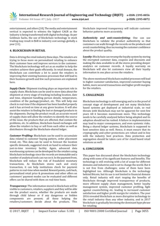 International Research Journal of Engineering and Technology (IRJET) e-ISSN: 2395-0056
Volume: 04 Issue: 07 | July -2017 www.irjet.net p-ISSN: 2395-0072
© 2017, IRJET | Impact Factor value: 5.181 | ISO 9001:2008 Certified Journal | Page 3055
entertainment,andothers[10].Themediaandentertainment
vertical is expected to witness the highest CAGR as the
industry is being transformed with digital technology.Asper
Goldman Sachs, the use of blockchain technology in stock
trading may result in $6B in industry cost savings globally a
year [11].
4. BLOCKCHAIN IN RETAIL
Data is driving the retailindustrythesedays.Theretailersare
trying to focus more on personalized retailing to enhance
their customer base and improve services to the customer.
The blockchain technology will act as an enabler to help the
retailers achieve their goals efficiently. In retail domain, the
blockchain can contribute a lot to assist the retailers in
improving their existing business processes that will lead to
their business growth and few such processes are explained
here.
Supply Chain: Shipment tracking plays an important role in
supply chain. Blockchain can be used to store data about the
shipment at every stage of tracking including location, date
and time, shipment handling person details, temperature,
condition of the package/product, etc. This will help one
check in real-timeif the shipment has been handled properly
and it has arrived on time at any given location. It will also
assist the retailers in finding the lost or damaged products in
the shipments. During the product recall, an accurate record
of supply chain will allow the retailers to identify the source
of the issue, the products that are affected, that contain the
problems, etc. In addition, blockchain-based exchanges will
allow the retailers to buy or sell from each other as well as
distributors through the blockchain-shared ledger.
Customer Profiling: Blockchain can be used to accumulate
data related to customer buying pattern, order placement
trend, etc. This data can be used to forecast the location
specific demands, suggested stock on hand to enhance their
just-in-time inventory facility. Again, advanced data
warehousing systemscanbedevelopedfortheretailersusing
blockchain technology since the recordsareimmutableanda
number of analytical tools can run on it. In thepaymentfront,
blockchain will reduce the risk of fraudulent monetary
transactions. As blockchain stores each and every
transaction, it can help institutions check for payment
patterns in real-timewhenneeded.Rewardpoints,cashback,
personalized retail price & promotions and other offers on
customers’ payment modes can be evaluated and different
offers can be shared with them on real-time basis.
Transparency: The information stored in blockchain will be
visible to customers, retailers, suppliersand they willbeable
see the product source, whether the products are made
through child labour or if any dangerous or hidden
components are present; all these helping the
retailers/customers decide about the products. This
blockchain improved transparency will indicate customer
behavior patterns more accurately.
Authenticity and anti-counterfeiting: One can use
blockchain to validate the product authenticity so that
customerscan walk throughthe records on the productsand
avoidcounterfeiting,thusincreasingthecustomerconfidence
about the product quality.
Loyalty: Blockchaincanrevamptheloyaltysystembystoring
the encrypted customer data, coupons and discounts and
making the data available to all the stores providing deeper
analytics on customer records. A loyalty warranty on
blockchain will also let customers view all their loyalty
information in one place across the retailers.
The above mentioned blockchain enabledprocesseswilllead
to higher customer satisfaction, improved customer buying
habits, more secured transactions and higher profit margins
for the retailers.
5. CHALLENGES
Blockchain technology is still emerging and is in the proof of
concept stage of development and not many blockchain
based systems got deployed at industrial scale, so real
threats with blockchain may not be apparent for next few
years till it becomes mainstream more. This technology
needs to be carefully analyzed before being adopted and its
adoption should not be rushed. A failure in implementation
may lead to major consequences, and even systemic risks.
Being a shared ledger systems, blockchain is supposed to
host sensitive data as well. Hence, it must ensure that its
cryptography and cyber-protections are robust and in line
with the industry best practices. Data protection and
segregation should be taken care of for cloud based retail
solutions as well.
6. CONCLUSION
This paper has discussed about the blockchain technology
along with some of its significant features and benefits. The
technology is still evolving with a lot of scope for different
domains and industries and is set to change the world. But it
is not free from challenges; some of them have been
highlighted too. Although blockchain is the technology
behind Bitcoin, but its use is not limited to financial domain
only. Retail industry will start reaping the benefits of
blockchain through improved transparency of products,
more efficient supply chain management, better loyalty
management system, improved customer profiling, fight
against counterfeiting etc. leading to increased customer
satisfaction and higher profit margin for retailers. The year
2016 revealed blockchain as more disruptive technology to
the retail industry than any other industry, and in 2017
blockchain is gradually becoming the dominanthypephrase
for retailing.
 