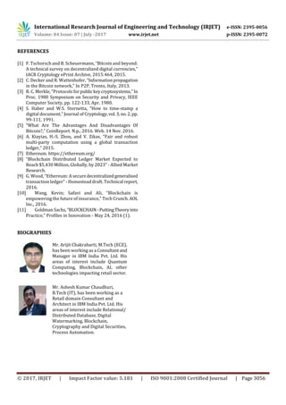 International Research Journal of Engineering and Technology (IRJET) e-ISSN: 2395-0056
Volume: 04 Issue: 07 | July -2017 www.irjet.net p-ISSN: 2395-0072
© 2017, IRJET | Impact Factor value: 5.181 | ISO 9001:2008 Certified Journal | Page 3056
REFERENCES
[1] F. Tschorsch and B. Scheuermann, “Bitcoin and beyond:
A technical survey on decentralized digital currencies,”
IACR Cryptology ePrint Archive, 2015:464, 2015.
[2] C. Decker and R. Wattenhofer, “Informationpropagation
in the Bitcoin network,” In P2P, Trento, Italy, 2013.
[3] R. C. Merkle, “Protocols forpublic keycryptosystems,”In
Proc. 1980 Symposium on Security and Privacy, IEEE
Computer Society, pp. 122-133, Apr. 1980.
[4] S. Haber and W.S. Stornetta, “How to time-stamp a
digital document,” Journal of Cryptology,vol.3,no.2,pp.
99-111, 1991.
[5] “What Are The Advantages And Disadvantages Of
Bitcoin?,” CoinReport. N.p., 2016. Web. 14 Nov. 2016.
[6] A. Kiayias, H.-S. Zhou, and V. Zikas, “Fair and robust
multi-party computation using a global transaction
ledger,” 2015.
[7] Ethereum. https://ethereum.org/
[8] “Blockchain Distributed Ledger Market Expected to
Reach $5,430 Million, Globally, by 2023” - Allied Market
Research.
[9] G. Wood, “Ethereum: A securedecentralizedgeneralised
transaction ledger” - Homestead draft. Technical report,
2016.
[10] Wang, Kevin; Safavi and Ali, “Blockchain is
empowering the future of insurance,” Tech Crunch.AOL
Inc., 2016.
[11] Goldman Sachs,“BLOCKCHAIN -PuttingTheoryinto
Practice,” Profiles in Innovation - May 24, 2016 (1).
BIOGRAPHIES
Mr. Arijit Chakrabarti, M.Tech (ECE),
has been working as a Consultantand
Manager in IBM India Pvt. Ltd. His
areas of interest include Quantum
Computing, Blockchain, AI, other
technologies impacting retail sector.
Mr. Ashesh Kumar Chaudhuri,
B.Tech (IT), has been working as a
Retail domain Consultant and
Architect in IBM India Pvt. Ltd. His
areas of interest include Relational/
Distributed Database, Digital
Watermarking, Blockchain,
Cryptography and Digital Securities,
Process Automation.
 
