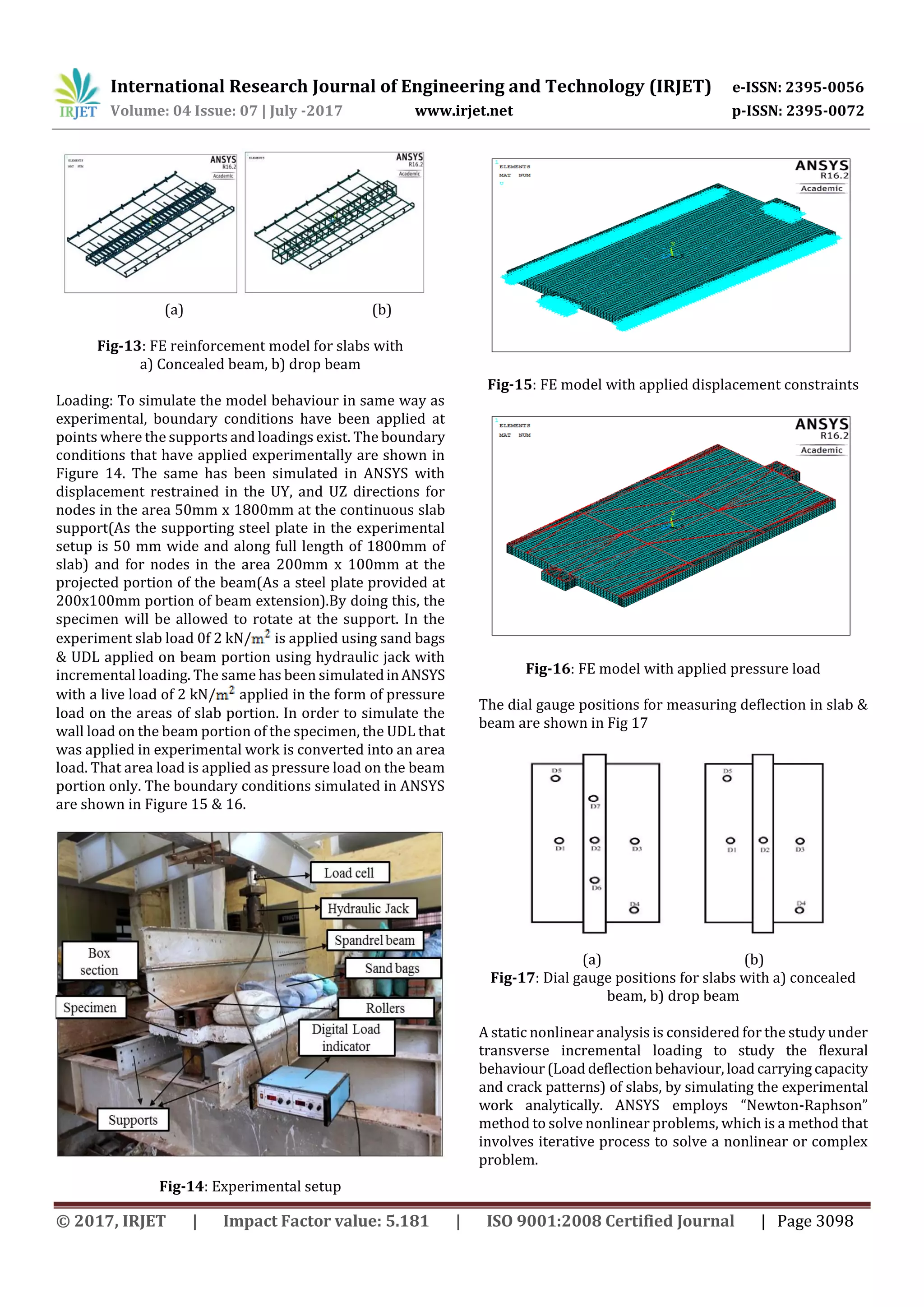 International Research Journal of Engineering and Technology (IRJET) e-ISSN: 2395-0056
Volume: 04 Issue: 07 | July -2017 www.irjet.net p-ISSN: 2395-0072
© 2017, IRJET | Impact Factor value: 5.181 | ISO 9001:2008 Certified Journal | Page 3098
(a) (b)
Fig-13: FE reinforcement model for slabs with
a) Concealed beam, b) drop beam
Loading: To simulate the model behaviour in same way as
experimental, boundary conditions have been applied at
points where the supports and loadings exist. The boundary
conditions that have applied experimentally are shown in
Figure 14. The same has been simulated in ANSYS with
displacement restrained in the UY, and UZ directions for
nodes in the area 50mm x 1800mm at the continuous slab
support(As the supporting steel plate in the experimental
setup is 50 mm wide and along full length of 1800mm of
slab) and for nodes in the area 200mm x 100mm at the
projected portion of the beam(As a steel plate provided at
200x100mm portion of beam extension).By doing this, the
specimen will be allowed to rotate at the support. In the
experiment slab load 0f 2 kN/ is applied using sand bags
& UDL applied on beam portion using hydraulic jack with
incremental loading. The same has been simulatedinANSYS
with a live load of 2 kN/ applied in the form of pressure
load on the areas of slab portion. In order to simulate the
wall load on the beam portion of the specimen, the UDL that
was applied in experimental work is converted into an area
load. That area load is applied as pressure load on the beam
portion only. The boundary conditions simulated in ANSYS
are shown in Figure 15 & 16.
Fig-14: Experimental setup
Fig-15: FE model with applied displacement constraints
Fig-16: FE model with applied pressure load
The dial gauge positions for measuring deflection in slab &
beam are shown in Fig 17
(a) (b)
Fig-17: Dial gauge positions for slabs with a) concealed
beam, b) drop beam
A static nonlinear analysis is considered for the study under
transverse incremental loading to study the flexural
behaviour (Load deflection behaviour, load carrying capacity
and crack patterns) of slabs, by simulating the experimental
work analytically. ANSYS employs “Newton-Raphson”
method to solve nonlinear problems, which is a method that
involves iterative process to solve a nonlinear or complex
problem.
 
