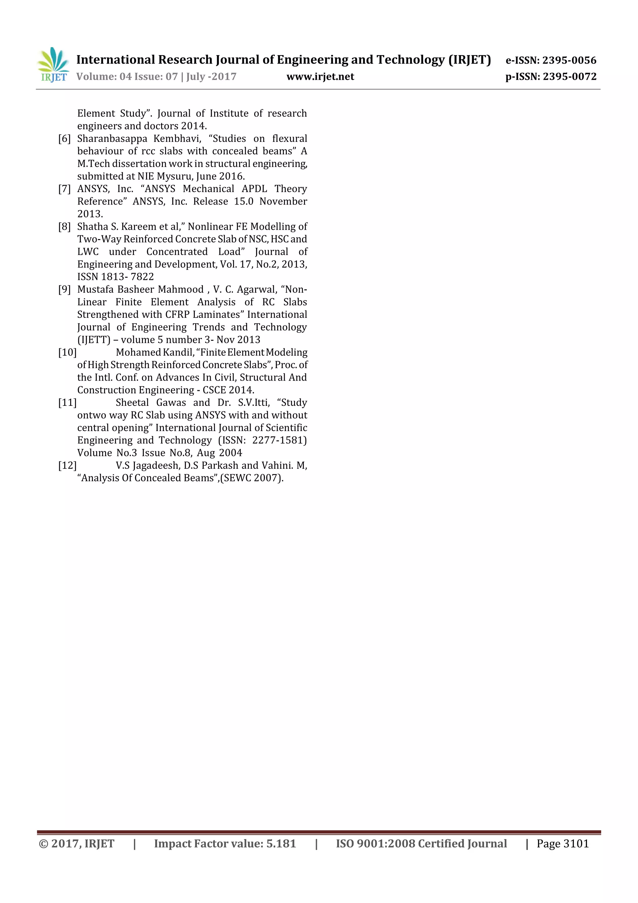 International Research Journal of Engineering and Technology (IRJET) e-ISSN: 2395-0056
Volume: 04 Issue: 07 | July -2017 www.irjet.net p-ISSN: 2395-0072
© 2017, IRJET | Impact Factor value: 5.181 | ISO 9001:2008 Certified Journal | Page 3101
Element Study”. Journal of Institute of research
engineers and doctors 2014.
[6] Sharanbasappa Kembhavi, “Studies on flexural
behaviour of rcc slabs with concealed beams” A
M.Tech dissertation work in structural engineering,
submitted at NIE Mysuru, June 2016.
[7] ANSYS, Inc. “ANSYS Mechanical APDL Theory
Reference” ANSYS, Inc. Release 15.0 November
2013.
[8] Shatha S. Kareem et al,” Nonlinear FE Modelling of
Two-Way Reinforced Concrete SlabofNSC,HSCand
LWC under Concentrated Load” Journal of
Engineering and Development, Vol. 17, No.2, 2013,
ISSN 1813‐ 7822
[9] Mustafa Basheer Mahmood , V. C. Agarwal, “Non-
Linear Finite Element Analysis of RC Slabs
Strengthened with CFRP Laminates” International
Journal of Engineering Trends and Technology
(IJETT) – volume 5 number 3- Nov 2013
[10] MohamedKandil,“FiniteElementModeling
ofHighStrengthReinforcedConcreteSlabs”,Proc.of
the Intl. Conf. on Advances In Civil, Structural And
Construction Engineering - CSCE 2014.
[11] Sheetal Gawas and Dr. S.V.Itti, “Study
ontwo way RC Slab using ANSYS with and without
central opening” International Journal of Scientific
Engineering and Technology (ISSN: 2277-1581)
Volume No.3 Issue No.8, Aug 2004
[12] V.S Jagadeesh, D.S Parkash and Vahini. M,
“Analysis Of Concealed Beams”,(SEWC 2007).
 