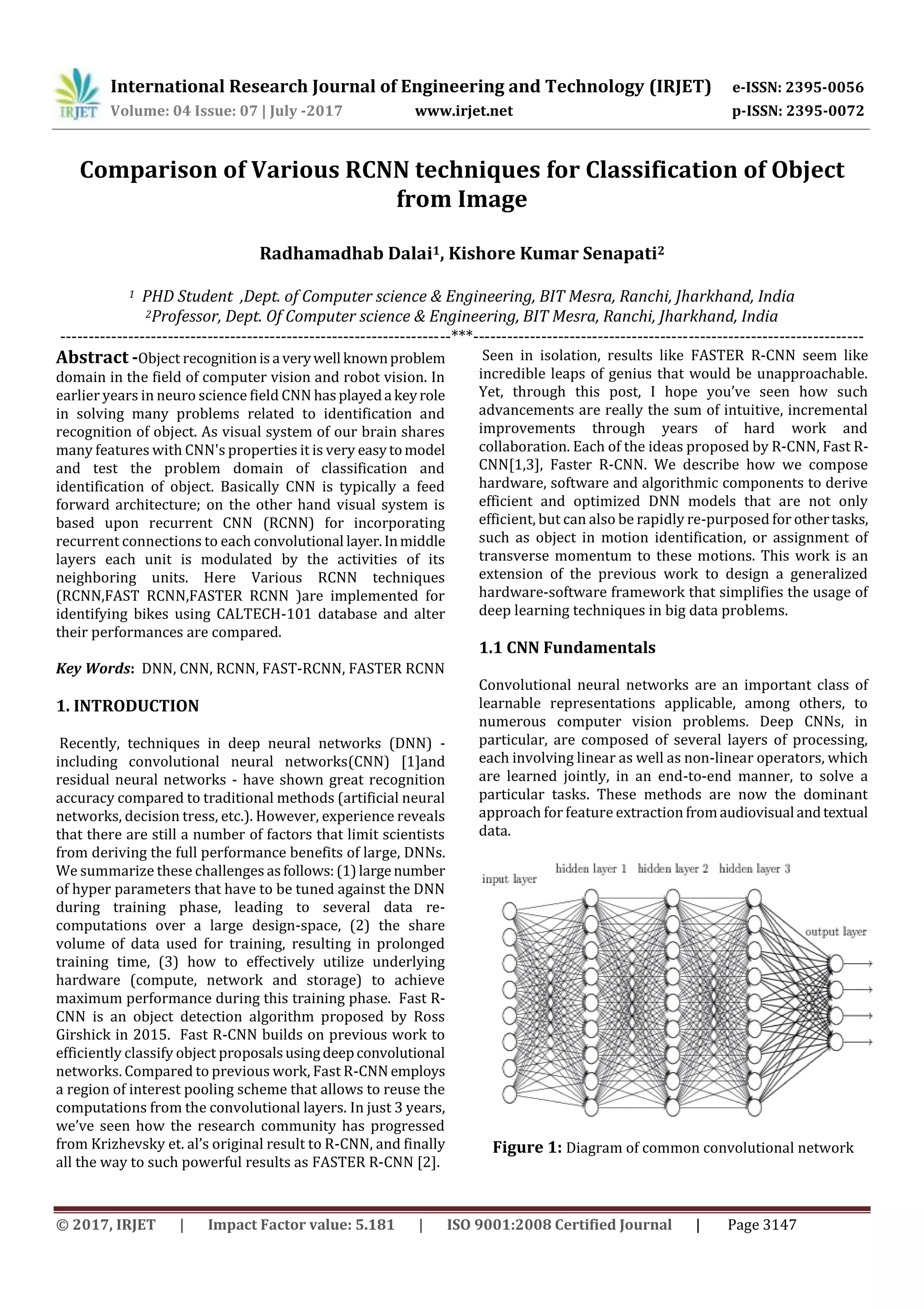 International Research Journal of Engineering and Technology (IRJET) e-ISSN: 2395-0056
Volume: 04 Issue: 07 | July -2017 www.irjet.net p-ISSN: 2395-0072
© 2017, IRJET | Impact Factor value: 5.181 | ISO 9001:2008 Certified Journal | Page 3147
Comparison of Various RCNN techniques for Classification of Object
from Image
Radhamadhab Dalai1, Kishore Kumar Senapati2
1 PHD Student ,Dept. of Computer science & Engineering, BIT Mesra, Ranchi, Jharkhand, India
2Professor, Dept. Of Computer science & Engineering, BIT Mesra, Ranchi, Jharkhand, India
---------------------------------------------------------------------***---------------------------------------------------------------------
Abstract -Object recognitionisa verywell knownproblem
domain in the field of computer vision and robot vision. In
earlier years in neuro science field CNN hasplayeda keyrole
in solving many problems related to identification and
recognition of object. As visual system of our brain shares
many features with CNN's properties it is very easytomodel
and test the problem domain of classification and
identification of object. Basically CNN is typically a feed
forward architecture; on the other hand visual system is
based upon recurrent CNN (RCNN) for incorporating
recurrent connections to each convolutional layer.Inmiddle
layers each unit is modulated by the activities of its
neighboring units. Here Various RCNN techniques
(RCNN,FAST RCNN,FASTER RCNN )are implemented for
identifying bikes using CALTECH-101 database and alter
their performances are compared.
Key Words: DNN, CNN, RCNN, FAST-RCNN, FASTER RCNN
1. INTRODUCTION
Recently, techniques in deep neural networks (DNN) -
including convolutional neural networks(CNN) [1]and
residual neural networks - have shown great recognition
accuracy compared to traditional methods (artificial neural
networks, decision tress, etc.). However, experience reveals
that there are still a number of factors that limit scientists
from deriving the full performance benefits of large, DNNs.
We summarize these challenges asfollows:(1)largenumber
of hyper parameters that have to be tuned against the DNN
during training phase, leading to several data re-
computations over a large design-space, (2) the share
volume of data used for training, resulting in prolonged
training time, (3) how to effectively utilize underlying
hardware (compute, network and storage) to achieve
maximum performance during this training phase. Fast R-
CNN is an object detection algorithm proposed by Ross
Girshick in 2015. Fast R-CNN builds on previous work to
efficiently classify object proposalsusingdeepconvolutional
networks. Compared to previous work, Fast R-CNN employs
a region of interest pooling scheme that allows to reuse the
computations from the convolutional layers. In just 3 years,
we’ve seen how the research community has progressed
from Krizhevsky et. al’s original result to R-CNN, and finally
all the way to such powerful results as FASTER R-CNN [2].
Seen in isolation, results like FASTER R-CNN seem like
incredible leaps of genius that would be unapproachable.
Yet, through this post, I hope you’ve seen how such
advancements are really the sum of intuitive, incremental
improvements through years of hard work and
collaboration. Each of the ideas proposed by R-CNN, Fast R-
CNN[1,3], Faster R-CNN. We describe how we compose
hardware, software and algorithmic components to derive
efficient and optimized DNN models that are not only
efficient, but can also be rapidly re-purposed for othertasks,
such as object in motion identification, or assignment of
transverse momentum to these motions. This work is an
extension of the previous work to design a generalized
hardware-software framework that simplifies the usage of
deep learning techniques in big data problems.
1.1 CNN Fundamentals
Convolutional neural networks are an important class of
learnable representations applicable, among others, to
numerous computer vision problems. Deep CNNs, in
particular, are composed of several layers of processing,
each involving linear as well as non-linear operators, which
are learned jointly, in an end-to-end manner, to solve a
particular tasks. These methods are now the dominant
approach for feature extraction fromaudiovisual andtextual
data.
Figure 1: Diagram of common convolutional network
 