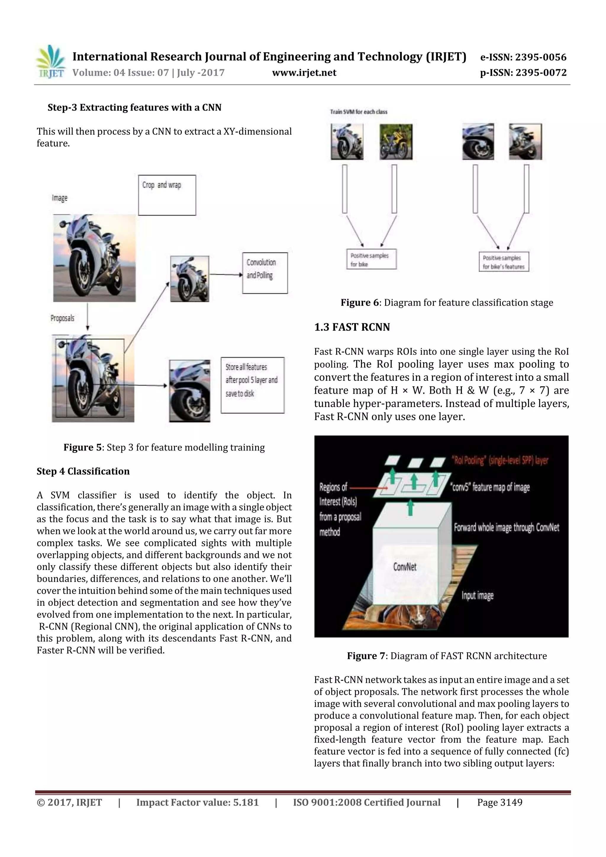 International Research Journal of Engineering and Technology (IRJET) e-ISSN: 2395-0056
Volume: 04 Issue: 07 | July -2017 www.irjet.net p-ISSN: 2395-0072
© 2017, IRJET | Impact Factor value: 5.181 | ISO 9001:2008 Certified Journal | Page 3149
Step-3 Extracting features with a CNN
This will then process by a CNN to extract a XY-dimensional
feature.
Figure 5: Step 3 for feature modelling training
Step 4 Classification
A SVM classifier is used to identify the object. In
classification, there’s generally an image with a singleobject
as the focus and the task is to say what that image is. But
when we look at the world around us, we carry out far more
complex tasks. We see complicated sights with multiple
overlapping objects, and different backgrounds and we not
only classify these different objects but also identify their
boundaries, differences, and relations to one another. We’ll
cover the intuition behind some of the main techniquesused
in object detection and segmentation and see how they’ve
evolved from one implementation to the next. In particular,
R-CNN (Regional CNN), the original application of CNNs to
this problem, along with its descendants Fast R-CNN, and
Faster R-CNN will be verified.
Figure 6: Diagram for feature classification stage
1.3 FAST RCNN
Fast R-CNN warps ROIs into one single layer using the RoI
pooling. The RoI pooling layer uses max pooling to
convert the features in a region of interest into a small
feature map of H × W. Both H & W (e.g., 7 × 7) are
tunable hyper-parameters. Instead of multiple layers,
Fast R-CNN only uses one layer.
Figure 7: Diagram of FAST RCNN architecture
Fast R-CNN network takes as input an entire image and a set
of object proposals. The network first processes the whole
image with several convolutional and max pooling layers to
produce a convolutional feature map. Then, for each object
proposal a region of interest (RoI) pooling layer extracts a
fixed-length feature vector from the feature map. Each
feature vector is fed into a sequence of fully connected (fc)
layers that finally branch into two sibling output layers:
 