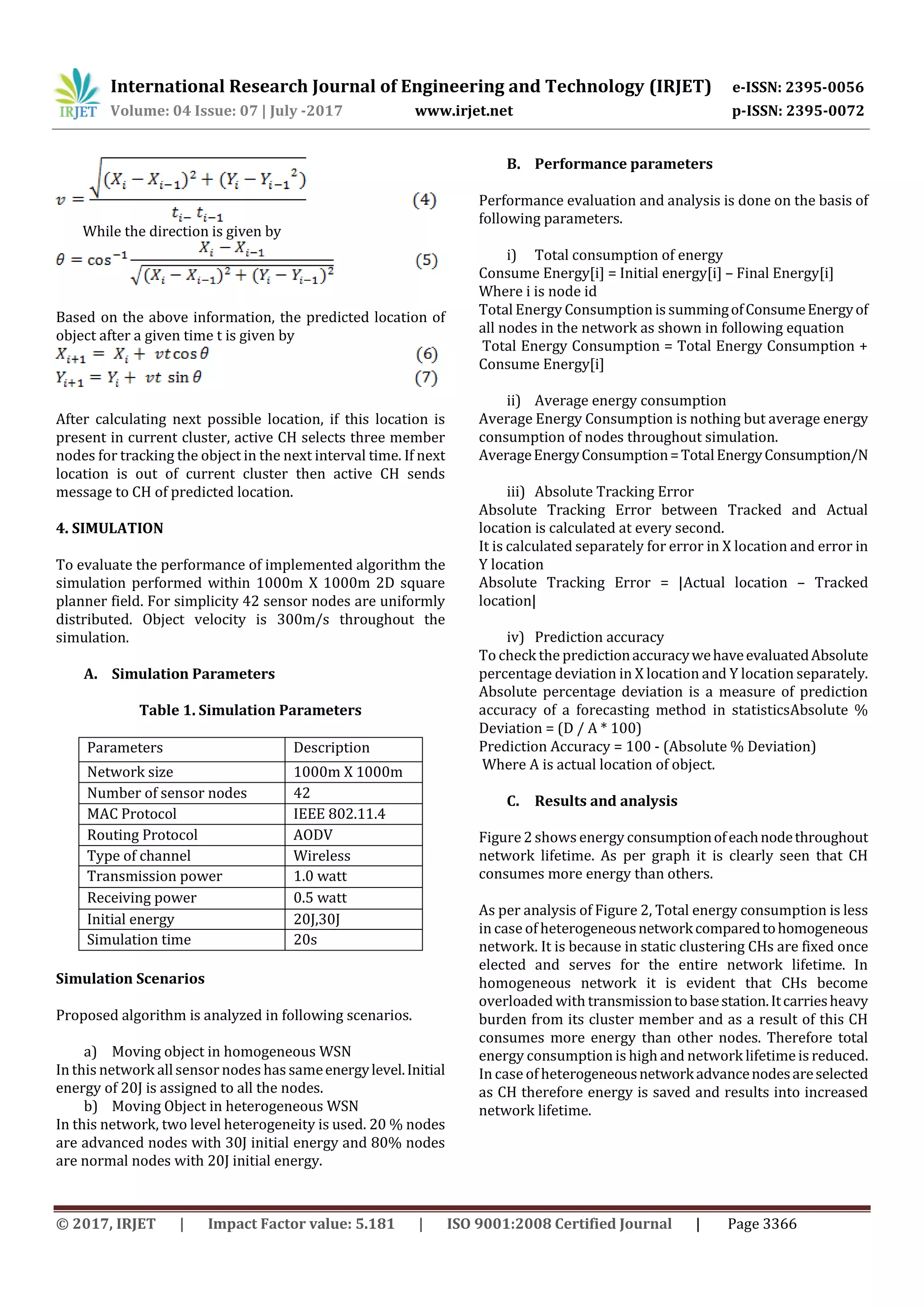 International Research Journal of Engineering and Technology (IRJET) e-ISSN: 2395-0056 Volume: 04 Issue: 07 | July -2017 www.irjet.net p-ISSN: 2395-0072 © 2017, IRJET | Impact Factor value: 5.181 | ISO 9001:2008 Certified Journal | Page 3366 While the direction is given by Based on the above information, the predicted location of object after a given time t is given by After calculating next possible location, if this location is present in current cluster, active CH selects three member nodes for tracking the object in the next interval time. If next location is out of current cluster then active CH sends message to CH of predicted location. 4. SIMULATION To evaluate the performance of implemented algorithm the simulation performed within 1000m X 1000m 2D square planner field. For simplicity 42 sensor nodes are uniformly distributed. Object velocity is 300m/s throughout the simulation. A. Simulation Parameters Table 1. Simulation Parameters Parameters Description Network size 1000m X 1000m Number of sensor nodes 42 MAC Protocol IEEE 802.11.4 Routing Protocol AODV Type of channel Wireless Transmission power 1.0 watt Receiving power 0.5 watt Initial energy 20J,30J Simulation time 20s Simulation Scenarios Proposed algorithm is analyzed in following scenarios. a) Moving object in homogeneous WSN In this network allsensor nodes has sameenergylevel.Initial energy of 20J is assigned to all the nodes. b) Moving Object in heterogeneous WSN In this network, two level heterogeneity is used. 20 % nodes are advanced nodes with 30J initial energy and 80% nodes are normal nodes with 20J initial energy. B. Performance parameters Performance evaluation and analysis is done on the basis of following parameters. i) Total consumption of energy Consume Energy[i] = Initial energy[i] – Final Energy[i] Where i is node id Total Energy Consumption is summingofConsumeEnergyof all nodes in the network as shown in following equation Total Energy Consumption = Total Energy Consumption + Consume Energy[i] ii) Average energy consumption Average Energy Consumption is nothing but average energy consumption of nodes throughout simulation. AverageEnergyConsumption=TotalEnergyConsumption/N iii) Absolute Tracking Error Absolute Tracking Error between Tracked and Actual location is calculated at every second. It is calculated separately for error in X location and error in Y location Absolute Tracking Error = |Actual location – Tracked location| iv) Prediction accuracy To check the predictionaccuracywehaveevaluatedAbsolute percentage deviation in X location and Y location separately. Absolute percentage deviation is a measure of prediction accuracy of a forecasting method in statisticsAbsolute % Deviation = (D / A * 100) Prediction Accuracy = 100 - (Absolute % Deviation) Where A is actual location of object. C. Results and analysis Figure2 shows energy consumptionofeachnodethroughout network lifetime. As per graph it is clearly seen that CH consumes more energy than others. As per analysis of Figure 2, Total energy consumption is less in case of heterogeneousnetworkcomparedtohomogeneous network. It is because in static clustering CHs are fixed once elected and serves for the entire network lifetime. In homogeneous network it is evident that CHs become overloaded with transmissiontobasestation.Itcarriesheavy burden from its cluster member and as a result of this CH consumes more energy than other nodes. Therefore total energy consumption is high and network lifetimeis reduced. In case of heterogeneousnetworkadvancenodesareselected as CH therefore energy is saved and results into increased network lifetime. 