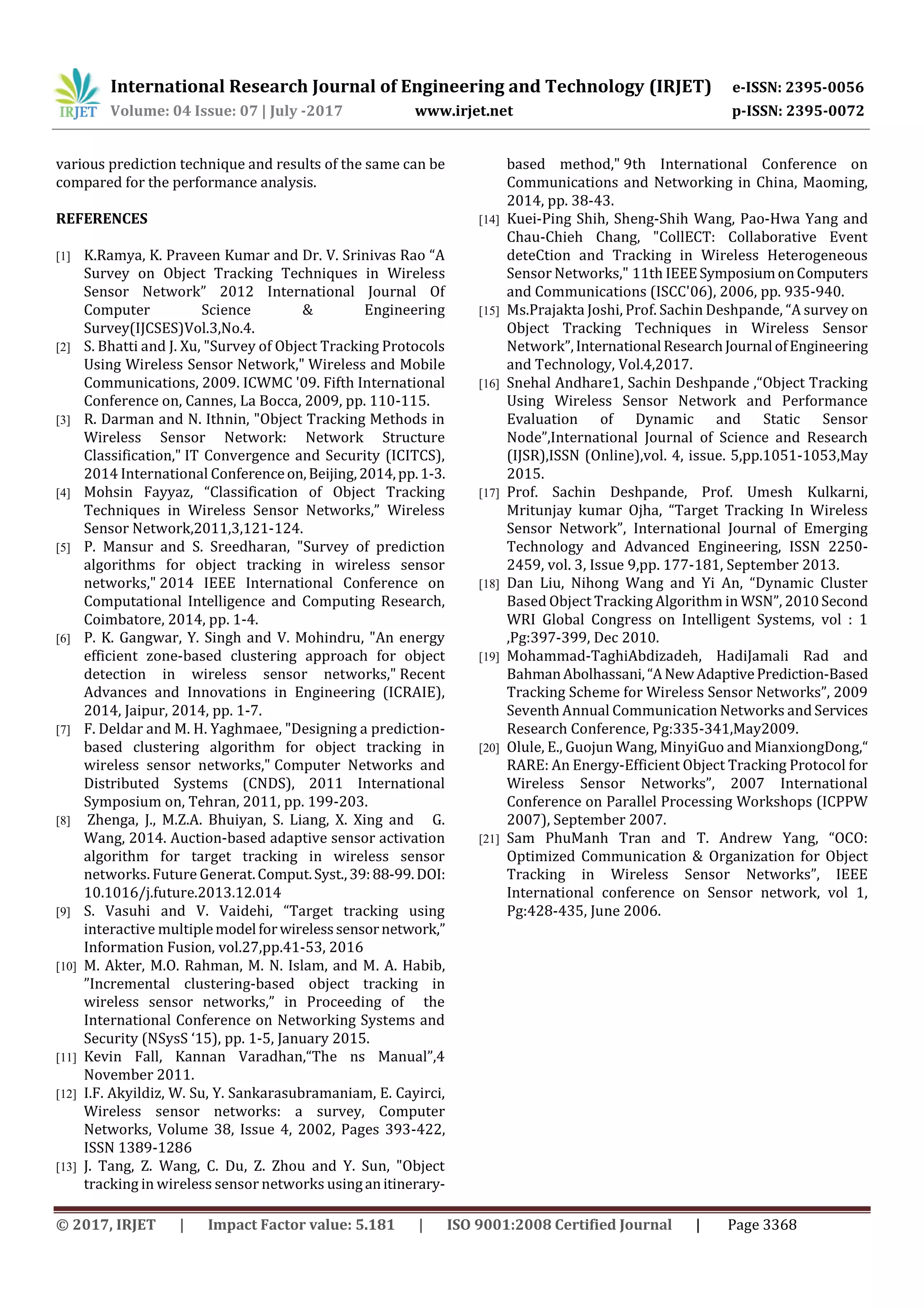 International Research Journal of Engineering and Technology (IRJET) e-ISSN: 2395-0056 Volume: 04 Issue: 07 | July -2017 www.irjet.net p-ISSN: 2395-0072 © 2017, IRJET | Impact Factor value: 5.181 | ISO 9001:2008 Certified Journal | Page 3368 various prediction technique and results of the same can be compared for the performance analysis. REFERENCES [1] K.Ramya, K. Praveen Kumar and Dr. V. Srinivas Rao “A Survey on Object Tracking Techniques in Wireless Sensor Network” 2012 International Journal Of Computer Science & Engineering Survey(IJCSES)Vol.3,No.4. [2] S. Bhatti and J. Xu, "Survey of Object Tracking Protocols Using Wireless Sensor Network," Wireless and Mobile Communications, 2009. ICWMC '09. Fifth International Conference on, Cannes, La Bocca, 2009, pp. 110-115. [3] R. Darman and N. Ithnin, "Object Tracking Methods in Wireless Sensor Network: Network Structure Classification," IT Convergence and Security (ICITCS), 2014 International Conferenceon,Beijing,2014,pp.1-3. [4] Mohsin Fayyaz, “Classification of Object Tracking Techniques in Wireless Sensor Networks,” Wireless Sensor Network,2011,3,121-124. [5] P. Mansur and S. Sreedharan, "Survey of prediction algorithms for object tracking in wireless sensor networks," 2014 IEEE International Conference on Computational Intelligence and Computing Research, Coimbatore, 2014, pp. 1-4. [6] P. K. Gangwar, Y. Singh and V. Mohindru, "An energy efficient zone-based clustering approach for object detection in wireless sensor networks," Recent Advances and Innovations in Engineering (ICRAIE), 2014, Jaipur, 2014, pp. 1-7. [7] F. Deldar and M. H. Yaghmaee, "Designing a prediction- based clustering algorithm for object tracking in wireless sensor networks," Computer Networks and Distributed Systems (CNDS), 2011 International Symposium on, Tehran, 2011, pp. 199-203. [8] Zhenga, J., M.Z.A. Bhuiyan, S. Liang, X. Xing and G. Wang, 2014. Auction-based adaptive sensor activation algorithm for target tracking in wireless sensor networks. Future Generat.Comput.Syst.,39:88-99.DOI: 10.1016/j.future.2013.12.014 [9] S. Vasuhi and V. Vaidehi, “Target tracking using interactive multiplemodel forwirelesssensornetwork,” Information Fusion, vol.27,pp.41-53, 2016 [10] M. Akter, M.O. Rahman, M. N. Islam, and M. A. Habib, ”Incremental clustering-based object tracking in wireless sensor networks,” in Proceeding of the International Conference on Networking Systems and Security (NSysS ‘15), pp. 1-5, January 2015. [11] Kevin Fall, Kannan Varadhan,“The ns Manual”,4 November 2011. [12] I.F. Akyildiz, W. Su, Y. Sankarasubramaniam, E. Cayirci, Wireless sensor networks: a survey, Computer Networks, Volume 38, Issue 4, 2002, Pages 393-422, ISSN 1389-1286 [13] J. Tang, Z. Wang, C. Du, Z. Zhou and Y. Sun, "Object tracking in wireless sensor networks usinganitinerary- based method," 9th International Conference on Communications and Networking in China, Maoming, 2014, pp. 38-43. [14] Kuei-Ping Shih, Sheng-Shih Wang, Pao-Hwa Yang and Chau-Chieh Chang, "CollECT: Collaborative Event deteCtion and Tracking in Wireless Heterogeneous Sensor Networks," 11th IEEESymposiumonComputers and Communications (ISCC'06), 2006, pp. 935-940. [15] Ms.Prajakta Joshi, Prof. Sachin Deshpande, “A survey on Object Tracking Techniques in Wireless Sensor Network”,International ResearchJournal ofEngineering and Technology, Vol.4,2017. [16] Snehal Andhare1, Sachin Deshpande ,“Object Tracking Using Wireless Sensor Network and Performance Evaluation of Dynamic and Static Sensor Node”,International Journal of Science and Research (IJSR),ISSN (Online),vol. 4, issue. 5,pp.1051-1053,May 2015. [17] Prof. Sachin Deshpande, Prof. Umesh Kulkarni, Mritunjay kumar Ojha, “Target Tracking In Wireless Sensor Network”, International Journal of Emerging Technology and Advanced Engineering, ISSN 2250- 2459, vol. 3, Issue 9,pp. 177-181, September 2013. [18] Dan Liu, Nihong Wang and Yi An, “Dynamic Cluster Based Object Tracking Algorithm in WSN”, 2010Second WRI Global Congress on Intelligent Systems, vol : 1 ,Pg:397-399, Dec 2010. [19] Mohammad-TaghiAbdizadeh, HadiJamali Rad and BahmanAbolhassani,“ANewAdaptivePrediction-Based Tracking Scheme for Wireless Sensor Networks”, 2009 Seventh Annual Communication Networks and Services Research Conference, Pg:335-341,May2009. [20] Olule, E., Guojun Wang, MinyiGuo and MianxiongDong,“ RARE: An Energy-Efficient Object Tracking Protocol for Wireless Sensor Networks”, 2007 International Conference on Parallel Processing Workshops (ICPPW 2007), September 2007. [21] Sam PhuManh Tran and T. Andrew Yang, “OCO: Optimized Communication & Organization for Object Tracking in Wireless Sensor Networks”, IEEE International conference on Sensor network, vol 1, Pg:428-435, June 2006. 