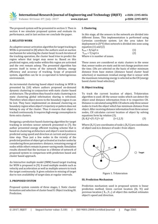 International Research Journal of Engineering and Technology (IRJET) e-ISSN: 2395-0056
Volume: 04 Issue: 07 | July -2017 www.irjet.net p-ISSN: 2395-0072
© 2017, IRJET | Impact Factor value: 5.181 | ISO 9001:2008 Certified Journal | Page 3365
The proposed system will be presented in section 3. Then in
section 4 we simulate proposed system and evaluate its
performance, and in last section we conclude the paper.
2. RELATED WORK
An adaptive sensor activation algorithmfortargettrackingin
WSNs is presented in [8] where the authors used an auction
mechanism forselecting the cluster head. In each iterationof
the tracking operation, the cluster head tries to predict the
region where that target may move to. Based on this
predicted region, only nodes within this region are activated
and the rest remain asleep. The presented algorithm has
proven itself in terms of the network lifetime, energy
efficiency and accuracy of tracking. Scope of proposed
system, algorithm can be in co-operated in heterogeneous
environment.
An incremental clustering based object tracking in WSN is
presented by [10] where authors proposed on-demand
dynamic clustering in conjunction with static cluster based
architecture. The problem they found in static clusteringisin
static clustering global information sharing is refrained.
Therefore when object moves to the boundary region it can
be lost. They have implemented on demand clustering on
boundary region when object’s trajectoryorpatterndoesnot
belong to any of the cluster. Thus it ensures that object is
tracked continuously. It requireshighenergyconsumptionto
form extra clusters.
Designing a prediction based clustering algorithm for target
tracking in wireless sensor network presented in [7], the
author presented energy efficient tracking scheme that is
based on clustering architecture and object’s next location is
predicted using speed and direction at current and previous
time step. Thus just a few nodes in the vicinity of the
predicted position of object get activated as tracker nodesby
considering three parameters: distance, remaining energyof
nodes while othersremaininpower-savingmode.Simulation
results showed that the increase in a lifetime of network of
proposed system in comparison with prediction based and
cluster based approach.
An Interactive multiple model (IMM) based target tracking
for WSN is proposed in [9]. It used multiple models such as
velocity and acceleration as well as multiple sensors to track
the target continuously. It gives solution to missing of target
due to non availability of target data at regular intervals.
3. PROPOSED SYSTEM
Proposed system consists of three stages, I. Static cluster
formation and selection of cluster head II. Object tracking III.
Prediction.
I. Clustering
In this stage, all the sensors in the network are divided into
different Zones. This implementation is performed using
Cartesian coordinate system. Let the area taken for
deployment is (X*Y) then network is divided into zone using
equation (1) and (2)
Xnew = X/sqrt n (1)
Ynew = Y/sqrt n (2)
Where n is number of zones.
These zones are considered as static clusters in the sense
that, sensor nodes are static and do not change position over
the time. CHs are selected on the basis of either minimum
distance from base station (distance based cluster head
selection) or maximum residual energy that is sensor with
the maximum remaining energy is selectedastheCH(energy
based cluster head selection).
II. Object tracking
To track the current location of object, Trilateration
algorithm is used. All the sensor nodes which can detect the
object send distance information from it to respective CH.
Distance is calculatedusingRSSI.CHselectsonlythreesensor
nodes to track the object which has minimum distance from
object.Afterreceivingdistanceinformationfromthreesensor
nodes, CH calculates current location of object by solving
equations form by relation (3).
(Xi-Xt)2+(Yi-Yt)2= di
2 (i=1,2,3) (3)
Where (Xi,Yi) are coordinatesof nodei,(Xt,Yt)arecoordinates
of object and di is distance of node i from object.
Figure 1. Trilateration
III. Prediction Mechanism
Prediction mechanism used in proposed system is linear
prediction method. Given current location (Xi, Yi) and
previous location ( Xi-1,Yi-1) of object this method estimates
object’s speed and direction.
 