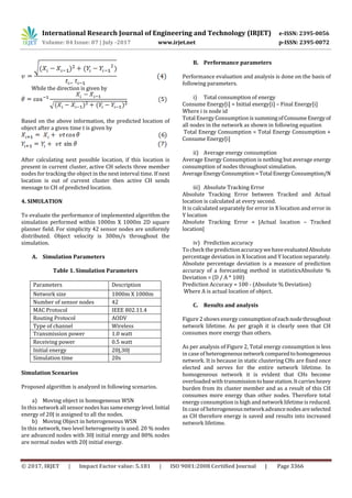 International Research Journal of Engineering and Technology (IRJET) e-ISSN: 2395-0056
Volume: 04 Issue: 07 | July -2017 www.irjet.net p-ISSN: 2395-0072
© 2017, IRJET | Impact Factor value: 5.181 | ISO 9001:2008 Certified Journal | Page 3366
While the direction is given by
Based on the above information, the predicted location of
object after a given time t is given by
After calculating next possible location, if this location is
present in current cluster, active CH selects three member
nodes for tracking the object in the next interval time. If next
location is out of current cluster then active CH sends
message to CH of predicted location.
4. SIMULATION
To evaluate the performance of implemented algorithm the
simulation performed within 1000m X 1000m 2D square
planner field. For simplicity 42 sensor nodes are uniformly
distributed. Object velocity is 300m/s throughout the
simulation.
A. Simulation Parameters
Table 1. Simulation Parameters
Parameters Description
Network size 1000m X 1000m
Number of sensor nodes 42
MAC Protocol IEEE 802.11.4
Routing Protocol AODV
Type of channel Wireless
Transmission power 1.0 watt
Receiving power 0.5 watt
Initial energy 20J,30J
Simulation time 20s
Simulation Scenarios
Proposed algorithm is analyzed in following scenarios.
a) Moving object in homogeneous WSN
In this network allsensor nodes has sameenergylevel.Initial
energy of 20J is assigned to all the nodes.
b) Moving Object in heterogeneous WSN
In this network, two level heterogeneity is used. 20 % nodes
are advanced nodes with 30J initial energy and 80% nodes
are normal nodes with 20J initial energy.
B. Performance parameters
Performance evaluation and analysis is done on the basis of
following parameters.
i) Total consumption of energy
Consume Energy[i] = Initial energy[i] – Final Energy[i]
Where i is node id
Total Energy Consumption is summingofConsumeEnergyof
all nodes in the network as shown in following equation
Total Energy Consumption = Total Energy Consumption +
Consume Energy[i]
ii) Average energy consumption
Average Energy Consumption is nothing but average energy
consumption of nodes throughout simulation.
AverageEnergyConsumption=TotalEnergyConsumption/N
iii) Absolute Tracking Error
Absolute Tracking Error between Tracked and Actual
location is calculated at every second.
It is calculated separately for error in X location and error in
Y location
Absolute Tracking Error = |Actual location – Tracked
location|
iv) Prediction accuracy
To check the predictionaccuracywehaveevaluatedAbsolute
percentage deviation in X location and Y location separately.
Absolute percentage deviation is a measure of prediction
accuracy of a forecasting method in statisticsAbsolute %
Deviation = (D / A * 100)
Prediction Accuracy = 100 - (Absolute % Deviation)
Where A is actual location of object.
C. Results and analysis
Figure2 shows energy consumptionofeachnodethroughout
network lifetime. As per graph it is clearly seen that CH
consumes more energy than others.
As per analysis of Figure 2, Total energy consumption is less
in case of heterogeneousnetworkcomparedtohomogeneous
network. It is because in static clustering CHs are fixed once
elected and serves for the entire network lifetime. In
homogeneous network it is evident that CHs become
overloaded with transmissiontobasestation.Itcarriesheavy
burden from its cluster member and as a result of this CH
consumes more energy than other nodes. Therefore total
energy consumption is high and network lifetimeis reduced.
In case of heterogeneousnetworkadvancenodesareselected
as CH therefore energy is saved and results into increased
network lifetime.
 