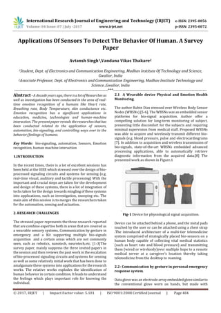 International Research Journal of Engineering and Technology (IRJET) e-ISSN: 2395-0056
Volume: 04 Issue: 07 | July -2017 www.irjet.net p-ISSN: 2395-0072
© 2017, IRJET | Impact Factor value: 5.181 | ISO 9001:2008 Certified Journal | Page 404
Applications Of Sensors To Detect The Behavior Of Human. A Survey
Paper
Avtansh Singh1,Vandana Vikas Thakare2
1Student, Dept. of Electronics and Communication Engineering, Madhav Institute Of Technology and Science,
Gwalior, India
2Associate Professor, Dept. of Electronics and Communication Engineering, Madhav Institute Technology and
Science ,Gwalior, India
---------------------------------------------------------------------***---------------------------------------------------------------------
Abstract - A decade years ago, there is alotofResearchesas
well as investigation has been conducted in the area of real-
time emotion recognition of a humans like Heart rate,
Breathing rate, Body Temperature, skin conductance etc.
Emotion recognition has a significant applications in
education, medicine, technologies and human-machine
interaction. The present paper reveals the researchesthathas
been conducted related to the application of sensors,
automation, bio-signaling, and controlling ways over to the
behavior/feelings of humans.
Key Words: bio-signaling, automation, Sensors, Emotion
recognition, human machine interaction
1.INTRODUCTION
In the recent times, there is a lot of excellent sessions has
been held at the IEEE which stressed over the design of bio-
processed signaling circuits and systems for sensing (e.g.
real-time visual, auditory and tactile processing) With the
important and crucial steps are taken for the development
and design of these systems, there is a lot of integration of
techs taken for the design towardsminglingofthesesystems
into applications, such as investigation, snooping etc. The
main aim of this session is to merges the researchers taken
for the automation, sensing and actuation.
2. RESEARCH CHALLENGES
The stressed paper represents the three research reported
that are combine expertise both in areas that are covered as
a wearable sensory systems, Communication by gesture in
emergency and a Kit supporting multiple bio-signals
acquisition and a certain areas which are not commonly
seen, such as robotics, nanotech, neurotech.etc. [1-3]The
survey paper, mainly suppress the three invited papers in
the session and then reviews the past work in the escalation
of bio-processed signaling circuits and systems for sensing
as well as some relatively initial work that has been done to
amalgamate these systems into applications fortheresearch
works. The relative works explodes the identification of
human behavior in certain condition. It leads to understand
the feelings which plays important role for knowing the
individual.
2.1 A Wearable device Physical and Emotion Health
Monitoring.
The author Rubin Dias stressed over Wireless Body Sensor
Nodes (WBSNs) [5-6]. The WBSNs was an embedded sensor
platforms for bio-signal acquisition. Author offer a
compelling solution for long-term monitoring of subject,
presenting little discomfort for the subjects and requiring
minimal supervision from medical staff. Proposed WBSNs
was able to acquire and wirelessly transmit different bio-
signals (e.g. blood pressure, pulse and electrocardiograms
[7]. In addition to acquisition and wireless transmission of
bio-signals, state-of-the-art WBSNs embedded advanced
processing applications, able to automatically retrieve
diagnostic information from the acquired data.[8] The
presented work as shown in Figure.1
.
Fig-1 Device for physiological signal acquisition.
Device can be attached behind a phone, and the metal pads
touched by the user or can be attached using a chest strap
.The introduced architecture of a multi-tier telemedicine
system comprised of strategically placed bio-sensors on a
human body capable of collecting vital medical statistics
(such as heart rate and blood pressure) and transmitting
them (wired or wirelessly)over multiple hops to a remote
medical server at a caregiver’s location thereby taking
telemedicine from the desktop to roaming.
2.2- Communication by gesture in personal emergency
response system.
Data glove was an electrode arrayembeddedglovesimilarto
the conventional glove worn on hands, but made with
 