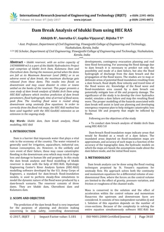 International Research Journal of Engineering and Technology (IRJET) e-ISSN: 2395 -0056
Volume: 04 Issue: 07 | July-2017 www.irjet.net p-ISSN: 2395-0072
© 2017, IRJET | Impact Factor value: 5.181 | ISO 9001:2008 Certified Journal | Page 3410
Dam Break Analysis of Idukki Dam using HEC RAS
Abhijith R1, Amrutha G2, Gopika Vijayaraj3, Rijisha T V4
1 Asst. Professor, Department of Civil Engineering, Viswajyothi College of Engineering and Technology,
Vazhakulam, Kerala, India
2,3,4 UG Scholar, Department of Civil Engineering, Viswajyothi College of Engineering and Technology, Vazhakulam,
Kerala, India
---------------------------------------------------------------------***---------------------------------------------------------------------
Abstract - Idukki reservoir, with an active capacity of
1459000000 m3 is a part of the Idukki Hydroelectric Project
and comprises of Idukki Arch Dam, Kulamavu Dam and
Cheruthoni dam. During the monsoon period when the dams
are full at its Maximum Reservoir Level (MRL) or in an
adverse event of dam break, the maximum discharge gets
released from these dams. This results into floods on
downstream and may cause disaster in cities or towns
settled on the banks of the reservoir. This paper presents a
case study of dam break analysis of Idukki Arch Dam using
HEC-RAS software which involves prediction of dam break
parameters, flood hydrograph, time of arrival of flood wave,
peak flow. The resulting flood wave is routed along
downstream using unsteady flow equations. In order to
correctly draw the flood risk maps, the HEC-RAS method has
been used together with the HEC-GeoRAS extension as an
extension to the ongoing study.
Key Words: Idukki dam, Dam break analysis, Flood
modelling, HEC-RAS
1. INTRODUCTION
Dam is a barrier that impounds water that plays a vital
role in the economy of the country. The water retained is
generally used for irrigation, aquaculture, industrial use,
human consumption, etc. However, in the unlikely and
rare event of their failure, these may cause catastrophic
flooding in the downstream area which may result in huge
loss and damage to human life and property. In this study
the dam break analysis and flood modelling of Idukki
reservoir is done with the help of HEC-RAS. Hydrologic
Engineering Center’s River Analysis System (HEC-RAS)
modelling software developed by the U.S. Army Corps of
Engineers, a standard for dam-breach flood-inundation
models, is used to perform steady-flow simulations to
model the dynamic nature of the flood wave produced by a
dam-breach scenario. The reservoir consists of three
dams. They are Idukki dam, Cheruthoni dam and
Kulamavu dam.
2. SCOPE AND OBJECTIVE
The prediction of the dam break flood is very important
for the purposes of planning and decision making
concerning to dam safety, controlling downstream
developments, contingency evacuation planning and real
time flood forecasting. For assessing the flood damage due
to dam breach it is necessary to predict not only the
possibility and mode of a dam failure, but also the flood
hydrograph of discharge from the dam breach and the
propagation of the flood waves. The studies are to map or
delineate areas of potential flood inundation resulting from
a dam breach, flood depth, flow velocity and travel time of
the flood waves etc. Knowledge of the flood wave and
flood-inundation area caused by a dam breach can
potentially mitigate loss of life and property damage. The
significance of the study is to develop the river hydraulics
model, simulate a dam failure and map the resulting flood
wave. The proper modelling of the hazards associated with
dam break will assist in land use planning and developing
emergency response plan to help mitigate catastrophic loss
to human life and property that might be inflicted by
floods.
Following are the objectives of the study
• To conduct dam breach analysis of Idukki Arch Dam
using HEC-RAS 5.0
Dam-breach flood-inundation maps indicate areas that
would be flooded as a result of a dam failure. The
inundated areas depicted on flood-inundation maps are
approximate, and accuracy of such maps is a function of the
accuracy of the topographic data, the hydraulic models on
which the maps are based, the assumptions made about the
dam failure mode, and the initial flood wave.
3. METHODOLOGY
Dam break analysis can be done using the flood routing
techniques proposed by St. Venant’s equations for
unsteady flow. His approach solves both the continuity
and momentum equations for a differential volume of one-
dimensional flow, where the forces on the control volume
are limited to the effect of gravity, pressure variation, and
friction or roughness of the channel walls.
Mass is conserved in the solution and the effect of
acceleration within the control volume and momentum
fluxacross the upstream and downstream faces are
considered. It consists of two independent variables Q and
t. Solution of this equation depends on the number of
cross-sections. Because of the complexity in solving the
entire equation simultaneously software HEC-RAS has
 