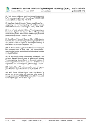 International Research Journal of Engineering and Technology (IRJET) e-ISSN: 2395-0056
Volume: 04 Issue: 07 | July -2017 www.irjet.net p-ISSN: 2395-0072
© 2017, IRJET | Impact Factor value: 5.181 | ISO 9001:2008 Certified Journal | Page 3421
[6] Pooja Nidoni and Pooja, math Solid Waste Management
by Vermicomposting Process”, Proceeding of NCRIET-2015
& Indian J.Sci.Res. 12(1):192-196, 2015
[7] Jaya Nair, Vanja Sekiozoic, “Martin AndaEffect of pre-
composting on vermicomposting of kitchen waste”,
ELSEVIER Bioresource Technology 97 (2006) 2091–2095
[8] Swati A Parekh a, Mehali J Mehta b “Vermicomposting as
Sustainable Option for Organic Waste Management”,
International Journal of Innovative and Emerging Research
in Engineering Volume 2, Issue 1, 2015
[9] Kwasi Boadu Ntiamoah, Ebenezer Adjei-afful & adu safo
kantanka “the use of vermicompost from organic food waste
as a potential treat for topsoil in restoring biodiversity at
quarry site reclamation‖, September, 2014
[10] Dr. B. Hemalatha “Application of Vermicomposting for
the Biodegradation of MSW and Crop Improvement”,
International Journal of Advanced Engineering Technology
E-ISSN 0976-3945
[11] Mr.MohammadUsama1,Dr.MonowarAlamKhalid2and
Dr.Sumit Raizada3Identification & Selection of Suitable
Vermicomposting Species based on Chemical analysis of
Vermicompost”, International Journal of Latest Trends in
Engineering and Technology Vol.(7) Issue(3), pp. 435‐439
[12] Sujit Adhikary, “Vermicompost, the story of organic
gold: A review” Agricultural Sciences 3 (2012) 905-917
[13] Neha Gupta, Krishna Kumar Yadav, Vinit Kumar “A
review on current status of municipal solid waste 3
management in India”, ELSEVIER Journal of Environmental
Sciences (2015) JES-00448; No of Pages 13
 