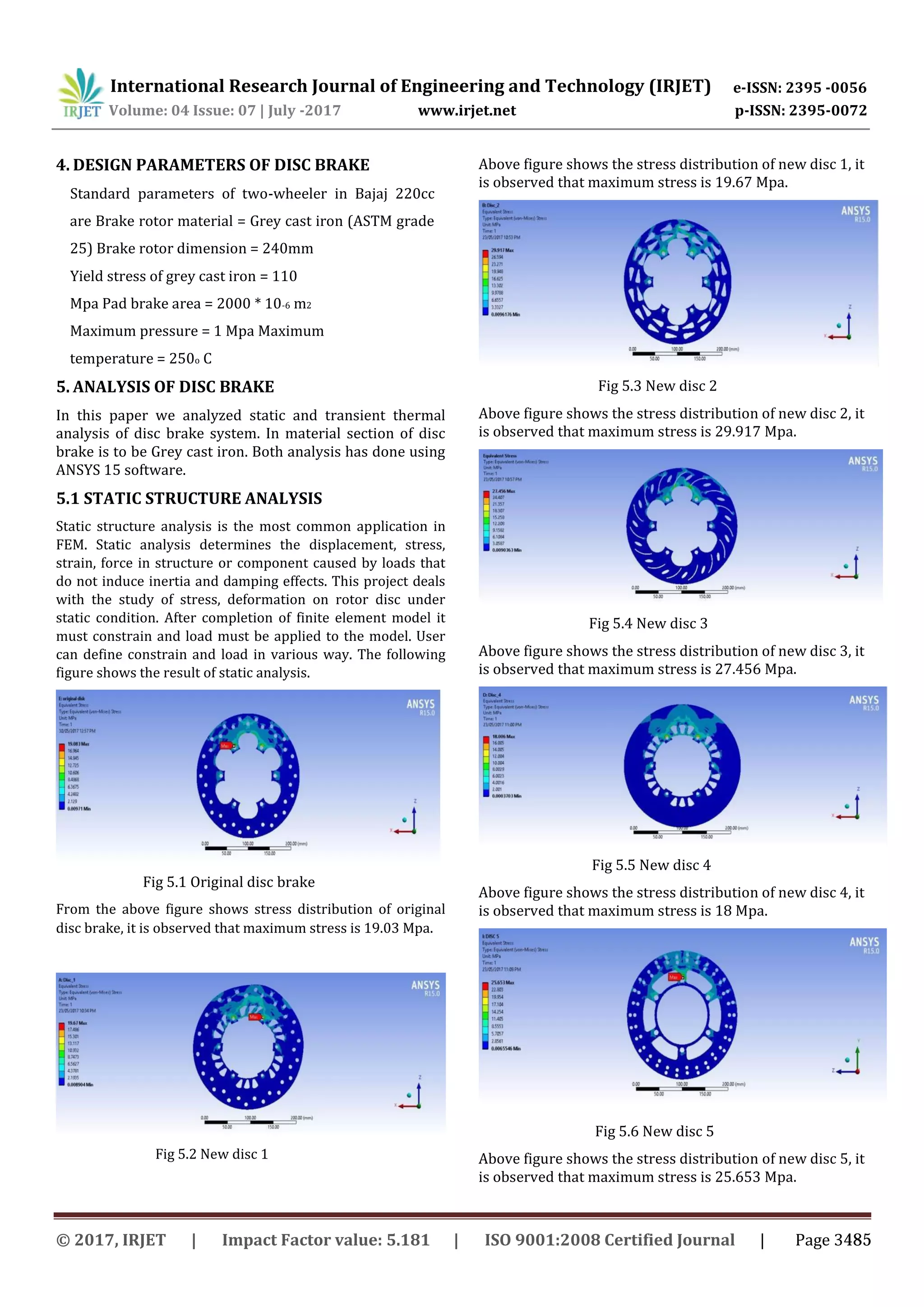 International Research Journal of Engineering and Technology (IRJET) e-ISSN: 2395 -0056
Volume: 04 Issue: 07 | July -2017 www.irjet.net p-ISSN: 2395-0072
4. DESIGN PARAMETERS OF DISC BRAKE
Standard parameters of two-wheeler in Bajaj 220cc
are Brake rotor material = Grey cast iron (ASTM grade
25) Brake rotor dimension = 240mm
Yield stress of grey cast iron = 110
Mpa Pad brake area = 2000 * 10-6 m2
Maximum pressure = 1 Mpa Maximum
temperature = 250o C
5. ANALYSIS OF DISC BRAKE
In this paper we analyzed static and transient thermal
analysis of disc brake system. In material section of disc
brake is to be Grey cast iron. Both analysis has done using
ANSYS 15 software.
5.1 STATIC STRUCTURE ANALYSIS
Static structure analysis is the most common application in
FEM. Static analysis determines the displacement, stress,
strain, force in structure or component caused by loads that
do not induce inertia and damping effects. This project deals
with the study of stress, deformation on rotor disc under
static condition. After completion of finite element model it
must constrain and load must be applied to the model. User
can define constrain and load in various way. The following
figure shows the result of static analysis.
Fig 5.1 Original disc brake
From the above figure shows stress distribution of original
disc brake, it is observed that maximum stress is 19.03 Mpa.
Above figure shows the stress distribution of new disc 1, it
is observed that maximum stress is 19.67 Mpa.
Fig 5.3 New disc 2
Above figure shows the stress distribution of new disc 2, it
is observed that maximum stress is 29.917 Mpa.
Fig 5.4 New disc 3
Above figure shows the stress distribution of new disc 3, it
is observed that maximum stress is 27.456 Mpa.
Fig 5.5 New disc 4
Above figure shows the stress distribution of new disc 4, it
is observed that maximum stress is 18 Mpa.
Fig 5.2 New disc 1
Fig 5.6 New disc 5
Above figure shows the stress distribution of new disc 5, it
is observed that maximum stress is 25.653 Mpa.
© 2017, IRJET | Impact Factor value: 5.181 | ISO 9001:2008 Certified Journal | Page 3485
 