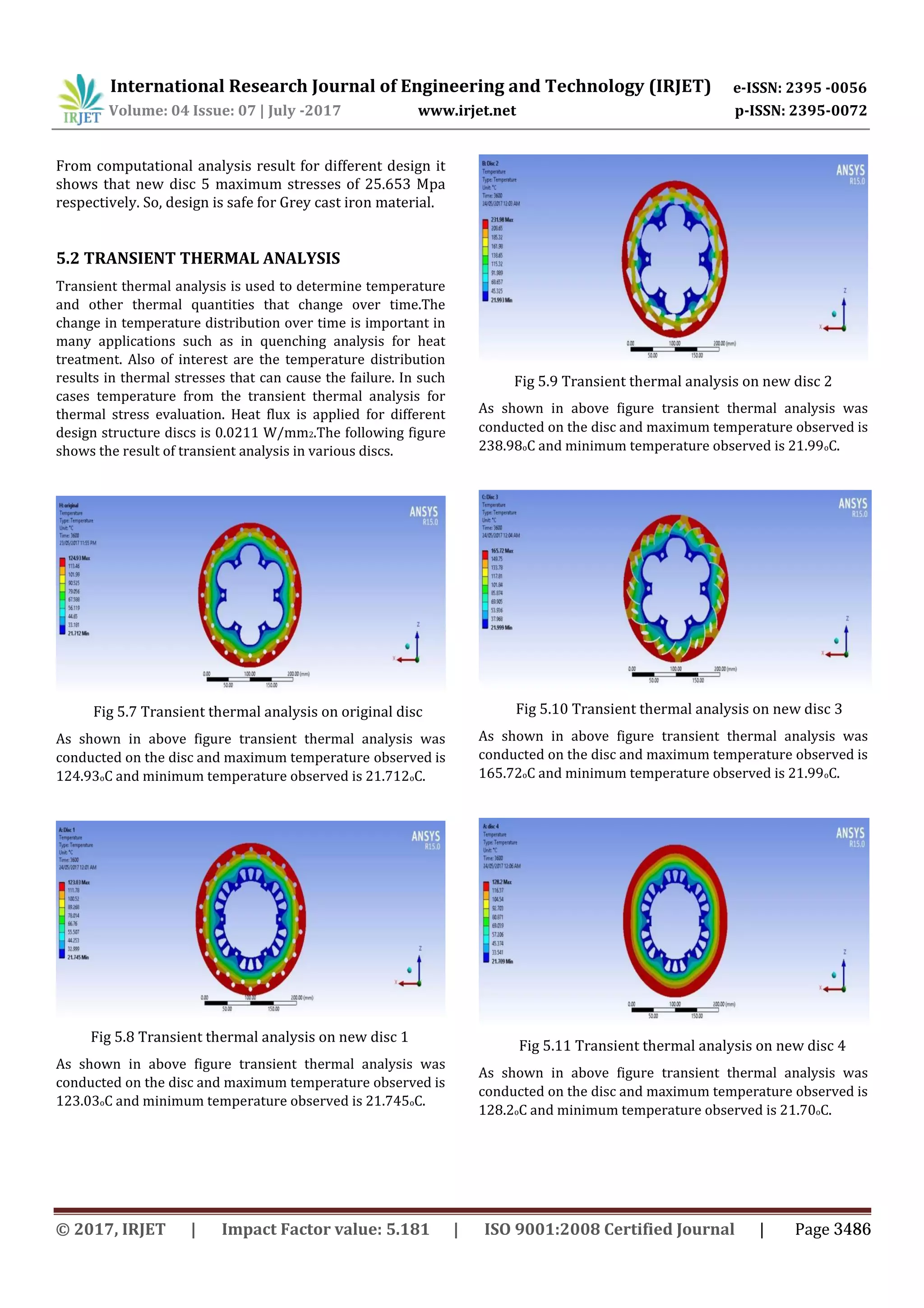 International Research Journal of Engineering and Technology (IRJET) e-ISSN: 2395 -0056
Volume: 04 Issue: 07 | July -2017 www.irjet.net p-ISSN: 2395-0072
From computational analysis result for different design it
shows that new disc 5 maximum stresses of 25.653 Mpa
respectively. So, design is safe for Grey cast iron material.
5.2 TRANSIENT THERMAL ANALYSIS
Transient thermal analysis is used to determine temperature
and other thermal quantities that change over time.The
change in temperature distribution over time is important in
many applications such as in quenching analysis for heat
treatment. Also of interest are the temperature distribution
results in thermal stresses that can cause the failure. In such
cases temperature from the transient thermal analysis for
thermal stress evaluation. Heat flux is applied for different
design structure discs is 0.0211 W/mm2.The following figure
shows the result of transient analysis in various discs.
Fig 5.9 Transient thermal analysis on new disc 2
As shown in above figure transient thermal analysis was
conducted on the disc and maximum temperature observed is
238.98oC and minimum temperature observed is 21.99oC.
Fig 5.7 Transient thermal analysis on original disc
As shown in above figure transient thermal analysis was
conducted on the disc and maximum temperature observed is
124.93oC and minimum temperature observed is 21.712oC.
Fig 5.10 Transient thermal analysis on new disc 3
As shown in above figure transient thermal analysis was
conducted on the disc and maximum temperature observed is
165.72oC and minimum temperature observed is 21.99oC.
Fig 5.8 Transient thermal analysis on new disc 1
As shown in above figure transient thermal analysis was
conducted on the disc and maximum temperature observed is
123.03oC and minimum temperature observed is 21.745oC.
Fig 5.11 Transient thermal analysis on new disc 4
As shown in above figure transient thermal analysis was
conducted on the disc and maximum temperature observed is
128.2oC and minimum temperature observed is 21.70oC.
© 2017, IRJET | Impact Factor value: 5.181 | ISO 9001:2008 Certified Journal | Page 3486
 