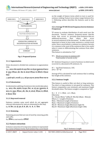 International Research Journal of Engineering and Technology (IRJET) e-ISSN: 2395-0056
© 2017, IRJET | Impact Factor value: 5.181 | ISO 9001:2008 Certified Journal | Page 3513
Fig-1: Proposed System
3.1.1. Segmentation
Given document is divided into sentences in segmentation
step.
Ex. 1. इ
औ
2. इ 6 2016 इ
3.1.2.Tokenization
In tokenization splitting of sentences into wordstakesplace.
Ex. , , , , , , , , इ , , ,
, , , , औ , , , , , , ,
, ,
3.1.3. Stop word removal
Sentence contains some word which do not aggregate
relevant information for task are eliminated in this step.
Ex. , , , , इ , , , औ , , , ,
3.1.4. Stemming
Stemming process find out root of word by removing prefix
and suffix.
Ex. is root word of
3.2. Feature extraction
In feature extraction [11] stepeverysentenceis represented
by a vector of feature terms. Eachsentencehasa scorebased
on the weight of feature terms which in turn is used for
sentence ranking. Feature term values ranges between 0 to
1. Following section describes the features used in this
study.
3.2.1.AverageTF-ISF(TermFrequencyInverseSentence
Frequency)
TF means to evaluate distribution of each word over the
document. "Inverse sentence frequency means that the
terms that occurs in precisely some sentences that are
additional necessary than others that occur
in several sentences of the document." In other words, it is
important to know in how many sentences a certain word
exists. Since a word which is common in a sentence, but also
it is common in the most of the sentences that is less useful
when it comes to differentiating that sentence from other
sentences.
This feature is calculated as “(1)”
TF = Word occurrence in sentence (Si)
Total number of words in (Si)
SF= Sentence frequency is count of sentence in which word
occurred in a document of N sentences. So
IF = log [Total Sentences / SF]
tf*if = TF * IF
Average tf*if is calculated for each sentence that is nothing
but weight of the sentence.
3.2.2. Sentence length
This feature is useful to filter out short or long sentences.
Too short or long sentence is not good for summary. This
feature computation uses minimum and maximum length
threshold values. The feature weight is computed as “(2)”.
SL = 0 if L <MinL or L >MaxL
Otherwise
SL = Sin ((L-MinL) * ((Max Θ- Min Θ)/ (MaxL - MinL)))
Where, L = Length of Sentence
MinL = Minimum Length of Sentence
MaxL = Maximum Length of Sentence
Min Θ = Minimum Angle (Minimum Angle=0)
Max Θ = Maximum Angle (Maximum Angle=180)
Fig-2: Sentence Length
FEATURE EXTRACTION
GENERATING SUMMARY BY
BACKPROPAGATION NETWORK
HINDI DOC1 HINDI DOC2 HINDI DOC3
PREPROCESSING
SUMMARY
Volume: 04 Issue: 07 | July -2017 www.irjet.net p-ISSN: 2395-0072
 