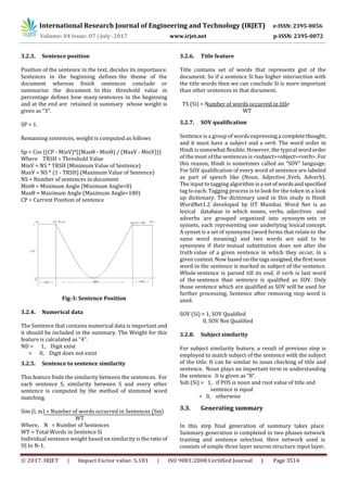 International Research Journal of Engineering and Technology (IRJET) e-ISSN: 2395-0056
© 2017, IRJET | Impact Factor value: 5.181 | ISO 9001:2008 Certified Journal | Page 3514
3.2.3. Sentence position
Position of the sentence in the text, decides its importance.
Sentences in the beginning defines the theme of the
document whereas finish sentences conclude or
summarize the document. In this threshold value in
percentage defines how many sentences in the beginning
and at the end are retained in summary whose weight is
given as “3”.
SP = 1.
Remaining sentences, weight is computed as follows
Sp = Cos ((CP - MinV)*((MaxΘ - MinΘ) / (MaxV - MinV)))
Where TRSH = Threshold Value
MinV = NS * TRSH (Minimum Value of Sentence)
MaxV = NS * (1 - TRSH) (Maximum Value of Sentence)
NS = Number of sentences in document
MinΘ = Minimum Angle (Minimum Angle=0)
MaxΘ = Maximum Angle (Maximum Angle=180)
CP = Current Position of sentence
Fig-3: Sentence Position
3.2.4. Numerical data
The Sentence that contains numerical data is important and
it should be included in the summary. The Weight for this
feature is calculated as “4”.
ND = 1, Digit exist
= 0, Digit does not exist
3.2.5. Sentence to sentence similarity
This feature finds the similarity between the sentences. For
each sentence S, similarity between S and every other
sentence is computed by the method of stemmed word
matching.
Sim (l, m) = Number of words occurred in Sentences (Sm)
WT
Where, N = Number of Sentences
WT = Total Words in Sentence Si
Individual sentence weight based on similarity is theratio of
SS to N-1.
3.2.6. Title feature
Title contains set of words that represents gist of the
document. So if a sentence Si has higher intersection with
the title words then we can conclude Si is more important
than other sentences in that document.
TS (Si) = Number of words occurred in title
WT
3.2.7. SOV qualification
Sentence is a group of words expressing a completethought,
and it must have a subject and a verb. The word order in
Hindi is somewhat flexible. However, the typical wordorder
of the most of the sentences is <subject><object><verb>. For
this reason, Hindi is sometimes called an “SOV” language.
For SOV qualification of every word of sentence are labeled
as part of speech like (Noun, Adjective ,Verb, Adverb).
The input to tagging algorithm is a set ofwordsandspecified
tag to each. Tagging process is to look for the token in a look
up dictionary. The dictionary used in this study is Hindi
WordNet1.2 developed by IIT Mumbai. Word Net is an
lexical database in which nouns, verbs, adjectives and
adverbs are grouped organized into synonym sets or
synsets, each representing one underlying lexical concept.
A synset is a set of synonyms (word forms that relate to the
same word meaning) and two words are said to be
synonyms if their mutual substitution does not alter the
truth value of a given sentence in which they occur, in a
given context. Now based on the tags assigned,thefirstnoun
word in the sentence is marked as subject of the sentence.
Whole sentence is parsed till its end, if verb is last word
of the sentence than sentence is qualified as SOV. Only
those sentence which are qualified as SOV will be used for
further processing. Sentence after removing stop word is
used.
SOV (Si) = 1, SOV Qualified
0, SOV Not Qualified
3.2.8. Subject similarity
For subject similarity feature, a result of previous step is
employed to match subject of the sentence with the subject
of the title. It can be similar to noun checking of title and
sentence. Noun plays an important term in understanding
the sentence. It is given as “8”.
Sub (Si) = 1, if POS is noun and root value of title and
sentence is equal
= 0, otherwise
3.3. Generating summary
In this step final generation of summary takes place.
Summary generation is completed in two phases network
training and sentence selection. Here network used is
consists of simple three layer neuron structure input layer,
Volume: 04 Issue: 07 | July -2017 www.irjet.net p-ISSN: 2395-0072
 
