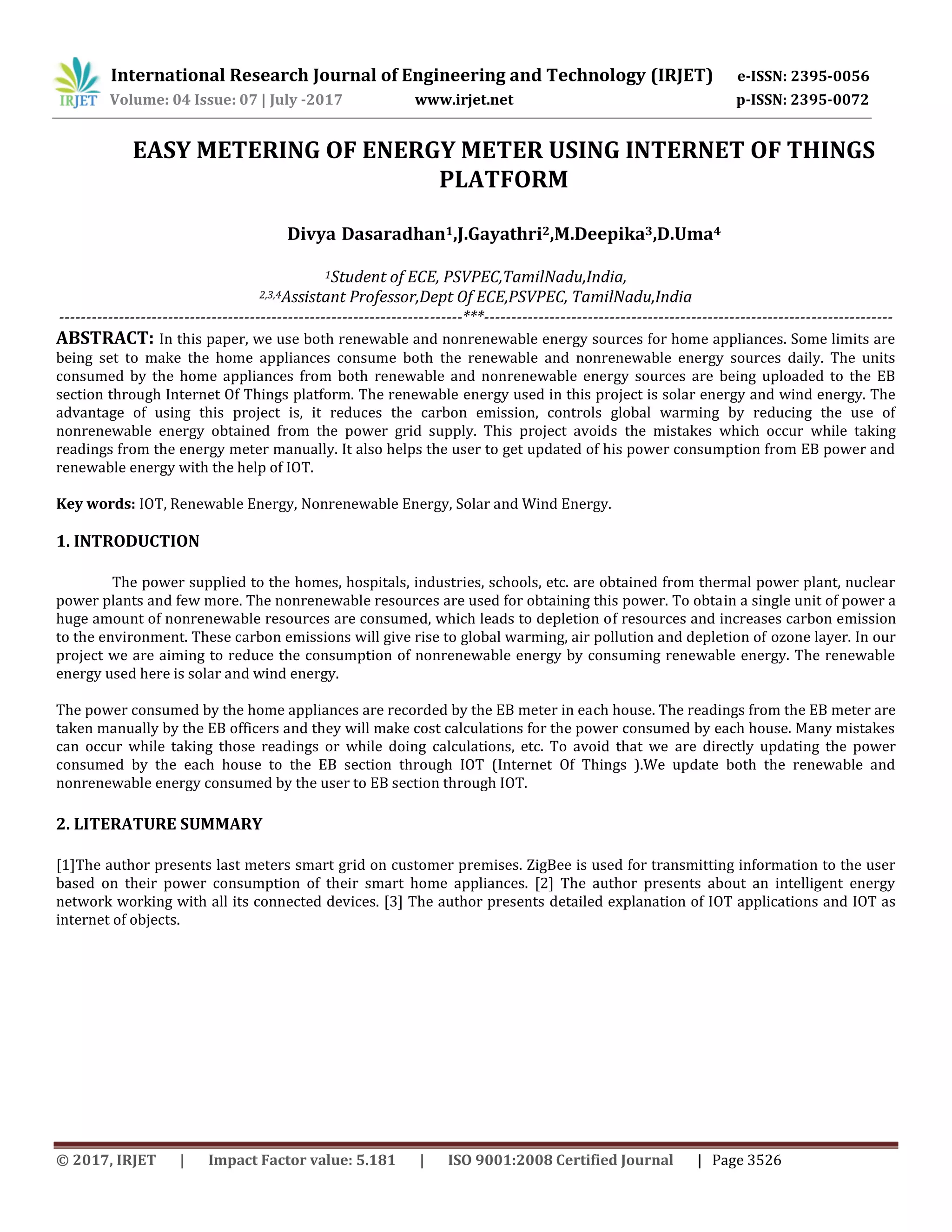 International Research Journal of Engineering and Technology (IRJET) e-ISSN: 2395-0056
Volume: 04 Issue: 07 | July -2017 www.irjet.net p-ISSN: 2395-0072
© 2017, IRJET | Impact Factor value: 5.181 | ISO 9001:2008 Certified Journal | Page 3526
EASY METERING OF ENERGY METER USING INTERNET OF THINGS
PLATFORM
Divya Dasaradhan1,J.Gayathri2,M.Deepika3,D.Uma4
1Student of ECE, PSVPEC,TamilNadu,India,
2,3,4Assistant Professor,Dept Of ECE,PSVPEC, TamilNadu,India
--------------------------------------------------------------------------***---------------------------------------------------------------------------
ABSTRACT: In this paper, we use both renewable and nonrenewable energy sources for home appliances. Some limits are
being set to make the home appliances consume both the renewable and nonrenewable energy sources daily. The units
consumed by the home appliances from both renewable and nonrenewable energy sources are being uploaded to the EB
section through Internet Of Things platform. The renewable energy used in this project is solar energy and wind energy. The
advantage of using this project is, it reduces the carbon emission, controls global warming by reducing the use of
nonrenewable energy obtained from the power grid supply. This project avoids the mistakes which occur while taking
readings from the energy meter manually. It also helps the user to get updated of his power consumption from EB power and
renewable energy with the help of IOT.
Key words: IOT, Renewable Energy, Nonrenewable Energy, Solar and Wind Energy.
1. INTRODUCTION
The power supplied to the homes, hospitals, industries, schools, etc. are obtained from thermal power plant, nuclear
power plants and few more. The nonrenewable resources are used for obtaining this power. To obtain a single unit of power a
huge amount of nonrenewable resources are consumed, which leads to depletion of resources and increases carbon emission
to the environment. These carbon emissions will give rise to global warming, air pollution and depletion of ozone layer. In our
project we are aiming to reduce the consumption of nonrenewable energy by consuming renewable energy. The renewable
energy used here is solar and wind energy.
The power consumed by the home appliances are recorded by the EB meter in each house. The readings from the EB meter are
taken manually by the EB officers and they will make cost calculations for the power consumed by each house. Many mistakes
can occur while taking those readings or while doing calculations, etc. To avoid that we are directly updating the power
consumed by the each house to the EB section through IOT (Internet Of Things ).We update both the renewable and
nonrenewable energy consumed by the user to EB section through IOT.
2. LITERATURE SUMMARY
[1]The author presents last meters smart grid on customer premises. ZigBee is used for transmitting information to the user
based on their power consumption of their smart home appliances. [2] The author presents about an intelligent energy
network working with all its connected devices. [3] The author presents detailed explanation of IOT applications and IOT as
internet of objects.
 