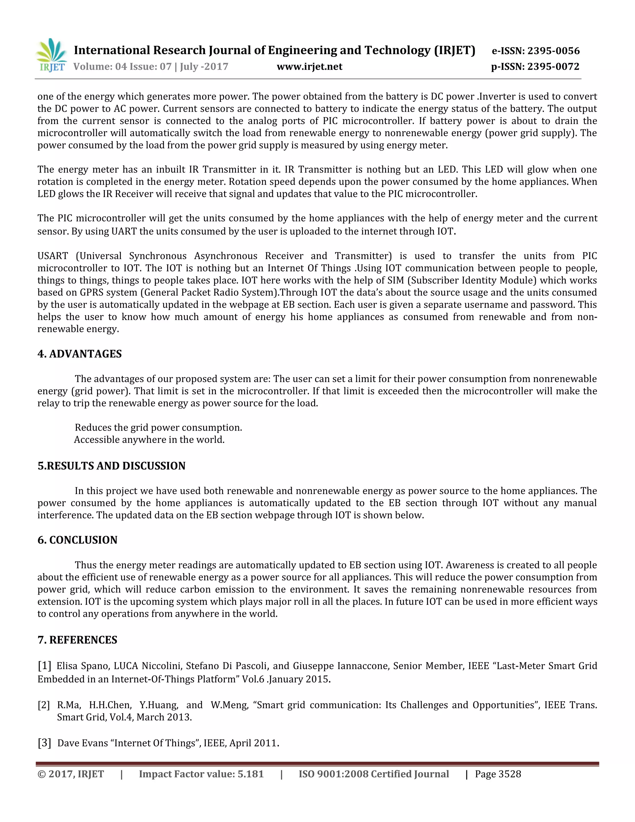 International Research Journal of Engineering and Technology (IRJET) e-ISSN: 2395-0056
Volume: 04 Issue: 07 | July -2017 www.irjet.net p-ISSN: 2395-0072
© 2017, IRJET | Impact Factor value: 5.181 | ISO 9001:2008 Certified Journal | Page 3528
one of the energy which generates more power. The power obtained from the battery is DC power .Inverter is used to convert
the DC power to AC power. Current sensors are connected to battery to indicate the energy status of the battery. The output
from the current sensor is connected to the analog ports of PIC microcontroller. If battery power is about to drain the
microcontroller will automatically switch the load from renewable energy to nonrenewable energy (power grid supply). The
power consumed by the load from the power grid supply is measured by using energy meter.
The energy meter has an inbuilt IR Transmitter in it. IR Transmitter is nothing but an LED. This LED will glow when one
rotation is completed in the energy meter. Rotation speed depends upon the power consumed by the home appliances. When
LED glows the IR Receiver will receive that signal and updates that value to the PIC microcontroller.
The PIC microcontroller will get the units consumed by the home appliances with the help of energy meter and the current
sensor. By using UART the units consumed by the user is uploaded to the internet through IOT.
USART (Universal Synchronous Asynchronous Receiver and Transmitter) is used to transfer the units from PIC
microcontroller to IOT. The IOT is nothing but an Internet Of Things .Using IOT communication between people to people,
things to things, things to people takes place. IOT here works with the help of SIM (Subscriber Identity Module) which works
based on GPRS system (General Packet Radio System).Through IOT the data’s about the source usage and the units consumed
by the user is automatically updated in the webpage at EB section. Each user is given a separate username and password. This
helps the user to know how much amount of energy his home appliances as consumed from renewable and from non-
renewable energy.
4. ADVANTAGES
The advantages of our proposed system are: The user can set a limit for their power consumption from nonrenewable
energy (grid power). That limit is set in the microcontroller. If that limit is exceeded then the microcontroller will make the
relay to trip the renewable energy as power source for the load.
Reduces the grid power consumption.
Accessible anywhere in the world.
5.RESULTS AND DISCUSSION
In this project we have used both renewable and nonrenewable energy as power source to the home appliances. The
power consumed by the home appliances is automatically updated to the EB section through IOT without any manual
interference. The updated data on the EB section webpage through IOT is shown below.
6. CONCLUSION
Thus the energy meter readings are automatically updated to EB section using IOT. Awareness is created to all people
about the efficient use of renewable energy as a power source for all appliances. This will reduce the power consumption from
power grid, which will reduce carbon emission to the environment. It saves the remaining nonrenewable resources from
extension. IOT is the upcoming system which plays major roll in all the places. In future IOT can be used in more efficient ways
to control any operations from anywhere in the world.
7. REFERENCES
[1] Elisa Spano, LUCA Niccolini, Stefano Di Pascoli, and Giuseppe Iannaccone, Senior Member, IEEE “Last-Meter Smart Grid
Embedded in an Internet-Of-Things Platform” Vol.6 .January 2015.
[2] R.Ma, H.H.Chen, Y.Huang, and W.Meng, “Smart grid communication: Its Challenges and Opportunities”, IEEE Trans.
Smart Grid, Vol.4, March 2013.
[3] Dave Evans “Internet Of Things”, IEEE, April 2011.
 