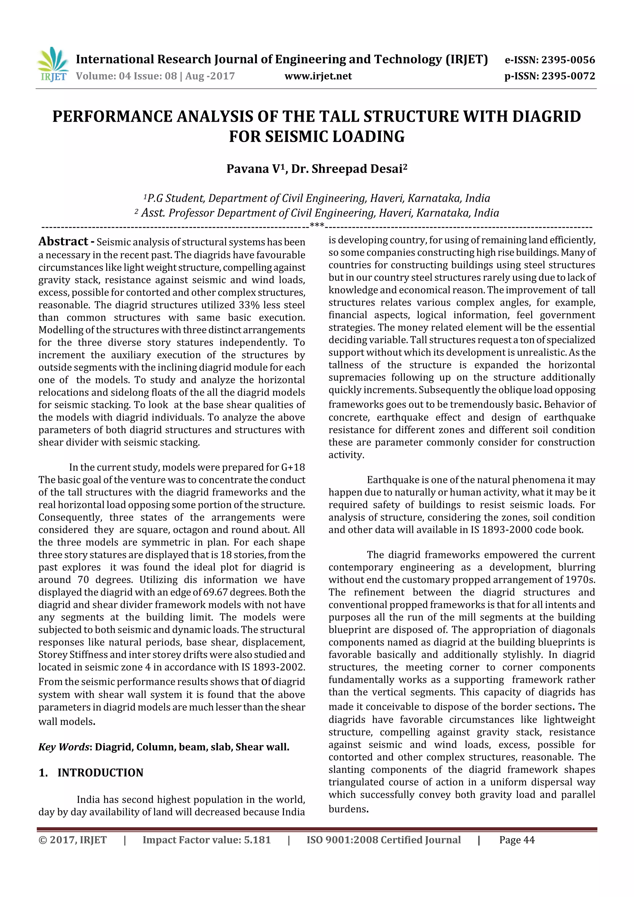 International Research Journal of Engineering and Technology (IRJET) e-ISSN: 2395-0056
Volume: 04 Issue: 08 | Aug -2017 www.irjet.net p-ISSN: 2395-0072
© 2017, IRJET | Impact Factor value: 5.181 | ISO 9001:2008 Certified Journal | Page 44
PERFORMANCE ANALYSIS OF THE TALL STRUCTURE WITH DIAGRID
FOR SEISMIC LOADING
Pavana V1, Dr. Shreepad Desai2
1P.G Student, Department of Civil Engineering, Haveri, Karnataka, India
2 Asst. Professor Department of Civil Engineering, Haveri, Karnataka, India
---------------------------------------------------------------------***---------------------------------------------------------------------
Abstract - Seismic analysis of structural systemshasbeen
a necessary in the recent past. The diagrids have favourable
circumstances like light weightstructure,compellingagainst
gravity stack, resistance against seismic and wind loads,
excess, possible for contorted and other complex structures,
reasonable. The diagrid structures utilized 33% less steel
than common structures with same basic execution.
Modelling of the structures withthreedistinctarrangements
for the three diverse story statures independently. To
increment the auxiliary execution of the structures by
outside segments with the inclining diagrid module for each
one of the models. To study and analyze the horizontal
relocations and sidelong floats of the all the diagrid models
for seismic stacking. To look at the base shear qualities of
the models with diagrid individuals. To analyze the above
parameters of both diagrid structures and structures with
shear divider with seismic stacking.
In the current study, models were prepared for G+18
The basic goal of the venture was to concentratetheconduct
of the tall structures with the diagrid frameworks and the
real horizontal load opposing some portion of the structure.
Consequently, three states of the arrangements were
considered they are square, octagon and round about. All
the three models are symmetric in plan. For each shape
three story statures are displayed that is 18 stories,fromthe
past explores it was found the ideal plot for diagrid is
around 70 degrees. Utilizing dis information we have
displayed the diagrid with an edgeof69.67degrees.Boththe
diagrid and shear divider framework models with not have
any segments at the building limit. The models were
subjected to both seismic and dynamic loads. The structural
responses like natural periods, base shear, displacement,
Storey Stiffness and inter storey drifts were alsostudiedand
located in seismic zone 4 in accordance with IS 1893-2002.
From the seismic performance results shows that of diagrid
system with shear wall system it is found that the above
parameters in diagrid models are muchlesserthantheshear
wall models.
Key Words: Diagrid, Column, beam, slab, Shear wall.
1. INTRODUCTION
India has second highest population in the world,
day by day availability of land will decreased because India
is developing country, for using of remainingland efficiently,
so some companies constructing highrisebuildings.Manyof
countries for constructing buildings using steel structures
but in our country steel structures rarely using duetolack of
knowledge and economical reason. Theimprovement of tall
structures relates various complex angles, for example,
financial aspects, logical information, feel government
strategies. The money related element will be the essential
deciding variable. Tall structures requesta tonofspecialized
support without which its development is unrealistic.Asthe
tallness of the structure is expanded the horizontal
supremacies following up on the structure additionally
quickly increments. Subsequently the obliqueloadopposing
frameworks goes out to be tremendously basic. Behavior of
concrete, earthquake effect and design of earthquake
resistance for different zones and different soil condition
these are parameter commonly consider for construction
activity.
Earthquake is one of the natural phenomena it may
happen due to naturally or human activity, what it may be it
required safety of buildings to resist seismic loads. For
analysis of structure, considering the zones, soil condition
and other data will available in IS 1893-2000 code book.
The diagrid frameworks empowered the current
contemporary engineering as a development, blurring
without end the customary propped arrangement of 1970s.
The refinement between the diagrid structures and
conventional propped frameworks is that for all intents and
purposes all the run of the mill segments at the building
blueprint are disposed of. The appropriation of diagonals
components named as diagrid at the building blueprints is
favorable basically and additionally stylishly. In diagrid
structures, the meeting corner to corner components
fundamentally works as a supporting framework rather
than the vertical segments. This capacity of diagrids has
made it conceivable to dispose of the border sections. The
diagrids have favorable circumstances like lightweight
structure, compelling against gravity stack, resistance
against seismic and wind loads, excess, possible for
contorted and other complex structures, reasonable. The
slanting components of the diagrid framework shapes
triangulated course of action in a uniform dispersal way
which successfully convey both gravity load and parallel
burdens.
 