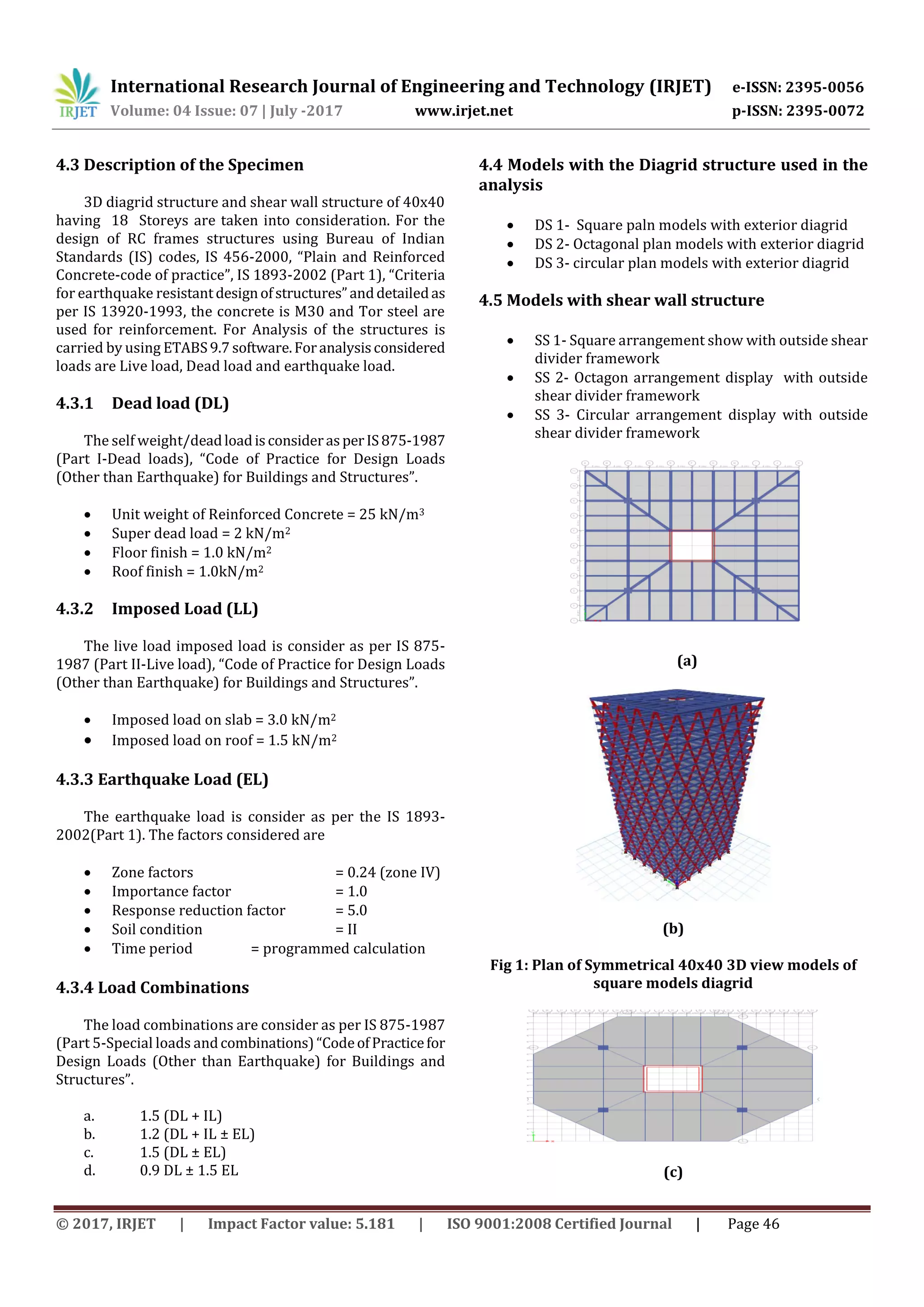International Research Journal of Engineering and Technology (IRJET) e-ISSN: 2395-0056
Volume: 04 Issue: 07 | July -2017 www.irjet.net p-ISSN: 2395-0072
© 2017, IRJET | Impact Factor value: 5.181 | ISO 9001:2008 Certified Journal | Page 46
4.3 Description of the Specimen
3D diagrid structure and shear wall structure of 40x40
having 18 Storeys are taken into consideration. For the
design of RC frames structures using Bureau of Indian
Standards (IS) codes, IS 456-2000, “Plain and Reinforced
Concrete-code of practice”, IS 1893-2002 (Part 1), “Criteria
for earthquake resistantdesignofstructures”anddetailedas
per IS 13920-1993, the concrete is M30 and Tor steel are
used for reinforcement. For Analysis of the structures is
carried by using ETABS9.7 software.Foranalysisconsidered
loads are Live load, Dead load and earthquake load.
4.3.1 Dead load (DL)
The self weight/deadloadisconsiderasperIS875-1987
(Part I-Dead loads), “Code of Practice for Design Loads
(Other than Earthquake) for Buildings and Structures”.
 Unit weight of Reinforced Concrete = 25 kN/m3
 Super dead load = 2 kN/m2
 Floor finish = 1.0 kN/m2
 Roof finish = 1.0kN/m2
4.3.2 Imposed Load (LL)
The live load imposed load is consider as per IS 875-
1987 (Part II-Live load), “Code of Practice for Design Loads
(Other than Earthquake) for Buildings and Structures”.
 Imposed load on slab = 3.0 kN/m2
 Imposed load on roof = 1.5 kN/m2
4.3.3 Earthquake Load (EL)
The earthquake load is consider as per the IS 1893-
2002(Part 1). The factors considered are
 Zone factors = 0.24 (zone IV)
 Importance factor = 1.0
 Response reduction factor = 5.0
 Soil condition = II
 Time period = programmed calculation
4.3.4 Load Combinations
The load combinations are consider as per IS 875-1987
(Part 5-Special loads andcombinations)“CodeofPracticefor
Design Loads (Other than Earthquake) for Buildings and
Structures”.
a. 1.5 (DL + IL)
b. 1.2 (DL + IL ± EL)
c. 1.5 (DL ± EL)
d. 0.9 DL ± 1.5 EL
4.4 Models with the Diagrid structure used in the
analysis
 DS 1- Square paln models with exterior diagrid
 DS 2- Octagonal plan models with exterior diagrid
 DS 3- circular plan models with exterior diagrid
4.5 Models with shear wall structure
 SS 1- Square arrangement show with outside shear
divider framework
 SS 2- Octagon arrangement display with outside
shear divider framework
 SS 3- Circular arrangement display with outside
shear divider framework
(a)
(b)
Fig 1: Plan of Symmetrical 40x40 3D view models of
square models diagrid
(c)
 