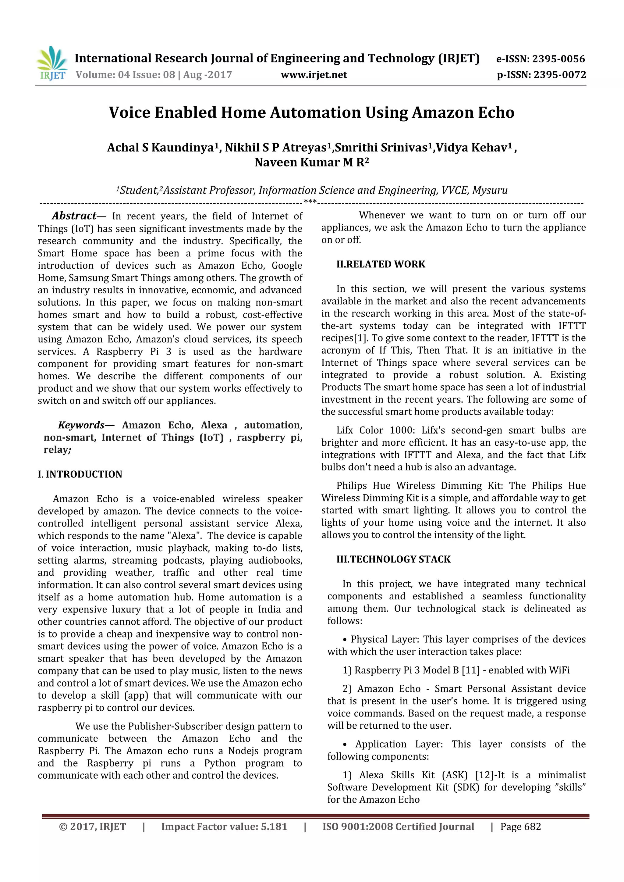 International Research Journal of Engineering and Technology (IRJET) e-ISSN: 2395-0056
Volume: 04 Issue: 08 | Aug -2017 www.irjet.net p-ISSN: 2395-0072
© 2017, IRJET | Impact Factor value: 5.181 | ISO 9001:2008 Certified Journal | Page 682
Voice Enabled Home Automation Using Amazon Echo
Achal S Kaundinya1, Nikhil S P Atreyas1,Smrithi Srinivas1,Vidya Kehav1 ,
Naveen Kumar M R2
1Student,2Assistant Professor, Information Science and Engineering, VVCE, Mysuru
----------------------------------------------------------------------------***-----------------------------------------------------------------------------
Abstract— In recent years, the field of Internet of
Things (IoT) has seen significant investments made by the
research community and the industry. Specifically, the
Smart Home space has been a prime focus with the
introduction of devices such as Amazon Echo, Google
Home, Samsung Smart Things among others. The growth of
an industry results in innovative, economic, and advanced
solutions. In this paper, we focus on making non-smart
homes smart and how to build a robust, cost-effective
system that can be widely used. We power our system
using Amazon Echo, Amazon’s cloud services, its speech
services. A Raspberry Pi 3 is used as the hardware
component for providing smart features for non-smart
homes. We describe the different components of our
product and we show that our system works effectively to
switch on and switch off our appliances.
Keywords— Amazon Echo, Alexa , automation,
non-smart, Internet of Things (IoT) , raspberry pi,
relay;
I. INTRODUCTION
Amazon Echo is a voice-enabled wireless speaker
developed by amazon. The device connects to the voice-
controlled intelligent personal assistant service Alexa,
which responds to the name "Alexa". The device is capable
of voice interaction, music playback, making to-do lists,
setting alarms, streaming podcasts, playing audiobooks,
and providing weather, traffic and other real time
information. It can also control several smart devices using
itself as a home automation hub. Home automation is a
very expensive luxury that a lot of people in India and
other countries cannot afford. The objective of our product
is to provide a cheap and inexpensive way to control non-
smart devices using the power of voice. Amazon Echo is a
smart speaker that has been developed by the Amazon
company that can be used to play music, listen to the news
and control a lot of smart devices. We use the Amazon echo
to develop a skill (app) that will communicate with our
raspberry pi to control our devices.
We use the Publisher-Subscriber design pattern to
communicate between the Amazon Echo and the
Raspberry Pi. The Amazon echo runs a Nodejs program
and the Raspberry pi runs a Python program to
communicate with each other and control the devices.
Whenever we want to turn on or turn off our
appliances, we ask the Amazon Echo to turn the appliance
on or off.
II.RELATED WORK
In this section, we will present the various systems
available in the market and also the recent advancements
in the research working in this area. Most of the state-of-
the-art systems today can be integrated with IFTTT
recipes[1]. To give some context to the reader, IFTTT is the
acronym of If This, Then That. It is an initiative in the
Internet of Things space where several services can be
integrated to provide a robust solution. A. Existing
Products The smart home space has seen a lot of industrial
investment in the recent years. The following are some of
the successful smart home products available today:
Lifx Color 1000: Lifx's second-gen smart bulbs are
brighter and more efficient. It has an easy-to-use app, the
integrations with IFTTT and Alexa, and the fact that Lifx
bulbs don't need a hub is also an advantage.
Philips Hue Wireless Dimming Kit: The Philips Hue
Wireless Dimming Kit is a simple, and affordable way to get
started with smart lighting. It allows you to control the
lights of your home using voice and the internet. It also
allows you to control the intensity of the light.
III.TECHNOLOGY STACK
In this project, we have integrated many technical
components and established a seamless functionality
among them. Our technological stack is delineated as
follows:
• Physical Layer: This layer comprises of the devices
with which the user interaction takes place:
1) Raspberry Pi 3 Model B [11] - enabled with WiFi
2) Amazon Echo - Smart Personal Assistant device
that is present in the user’s home. It is triggered using
voice commands. Based on the request made, a response
will be returned to the user.
• Application Layer: This layer consists of the
following components:
1) Alexa Skills Kit (ASK) [12]-It is a minimalist
Software Development Kit (SDK) for developing ”skills”
for the Amazon Echo
 