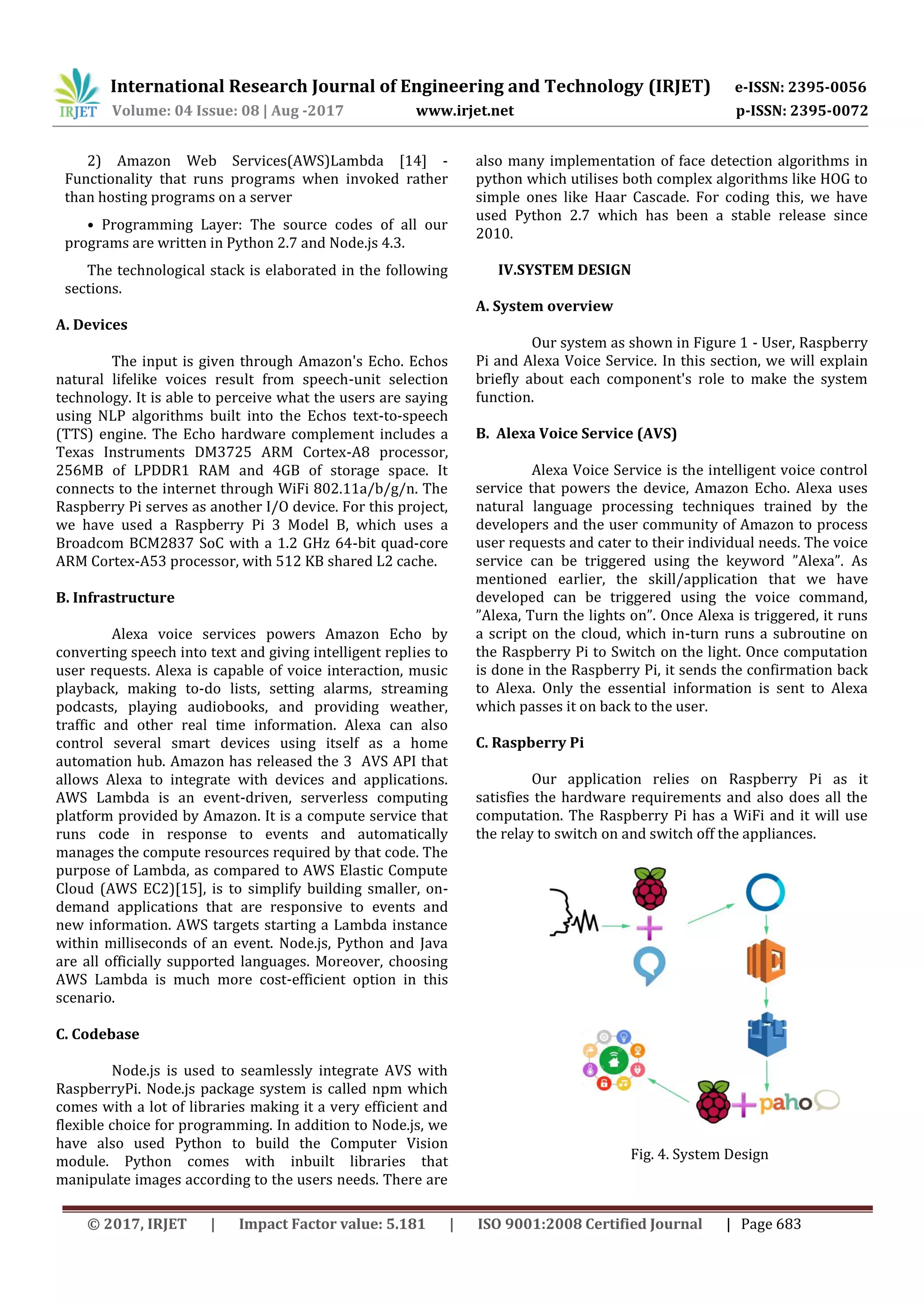 International Research Journal of Engineering and Technology (IRJET) e-ISSN: 2395-0056
Volume: 04 Issue: 08 | Aug -2017 www.irjet.net p-ISSN: 2395-0072
© 2017, IRJET | Impact Factor value: 5.181 | ISO 9001:2008 Certified Journal | Page 683
2) Amazon Web Services(AWS)Lambda [14] -
Functionality that runs programs when invoked rather
than hosting programs on a server
• Programming Layer: The source codes of all our
programs are written in Python 2.7 and Node.js 4.3.
The technological stack is elaborated in the following
sections.
A. Devices
The input is given through Amazon's Echo. Echos
natural lifelike voices result from speech-unit selection
technology. It is able to perceive what the users are saying
using NLP algorithms built into the Echos text-to-speech
(TTS) engine. The Echo hardware complement includes a
Texas Instruments DM3725 ARM Cortex-A8 processor,
256MB of LPDDR1 RAM and 4GB of storage space. It
connects to the internet through WiFi 802.11a/b/g/n. The
Raspberry Pi serves as another I/O device. For this project,
we have used a Raspberry Pi 3 Model B, which uses a
Broadcom BCM2837 SoC with a 1.2 GHz 64-bit quad-core
ARM Cortex-A53 processor, with 512 KB shared L2 cache.
B. Infrastructure
Alexa voice services powers Amazon Echo by
converting speech into text and giving intelligent replies to
user requests. Alexa is capable of voice interaction, music
playback, making to-do lists, setting alarms, streaming
podcasts, playing audiobooks, and providing weather,
traffic and other real time information. Alexa can also
control several smart devices using itself as a home
automation hub. Amazon has released the 3 AVS API that
allows Alexa to integrate with devices and applications.
AWS Lambda is an event-driven, serverless computing
platform provided by Amazon. It is a compute service that
runs code in response to events and automatically
manages the compute resources required by that code. The
purpose of Lambda, as compared to AWS Elastic Compute
Cloud (AWS EC2)[15], is to simplify building smaller, on-
demand applications that are responsive to events and
new information. AWS targets starting a Lambda instance
within milliseconds of an event. Node.js, Python and Java
are all officially supported languages. Moreover, choosing
AWS Lambda is much more cost-efficient option in this
scenario.
C. Codebase
Node.js is used to seamlessly integrate AVS with
RaspberryPi. Node.js package system is called npm which
comes with a lot of libraries making it a very efficient and
flexible choice for programming. In addition to Node.js, we
have also used Python to build the Computer Vision
module. Python comes with inbuilt libraries that
manipulate images according to the users needs. There are
also many implementation of face detection algorithms in
python which utilises both complex algorithms like HOG to
simple ones like Haar Cascade. For coding this, we have
used Python 2.7 which has been a stable release since
2010.
IV.SYSTEM DESIGN
A. System overview
Our system as shown in Figure 1 - User, Raspberry
Pi and Alexa Voice Service. In this section, we will explain
briefly about each component's role to make the system
function.
B. Alexa Voice Service (AVS)
Alexa Voice Service is the intelligent voice control
service that powers the device, Amazon Echo. Alexa uses
natural language processing techniques trained by the
developers and the user community of Amazon to process
user requests and cater to their individual needs. The voice
service can be triggered using the keyword ”Alexa”. As
mentioned earlier, the skill/application that we have
developed can be triggered using the voice command,
”Alexa, Turn the lights on”. Once Alexa is triggered, it runs
a script on the cloud, which in-turn runs a subroutine on
the Raspberry Pi to Switch on the light. Once computation
is done in the Raspberry Pi, it sends the confirmation back
to Alexa. Only the essential information is sent to Alexa
which passes it on back to the user.
C. Raspberry Pi
Our application relies on Raspberry Pi as it
satisfies the hardware requirements and also does all the
computation. The Raspberry Pi has a WiFi and it will use
the relay to switch on and switch off the appliances.
Fig. 4. System Design
 