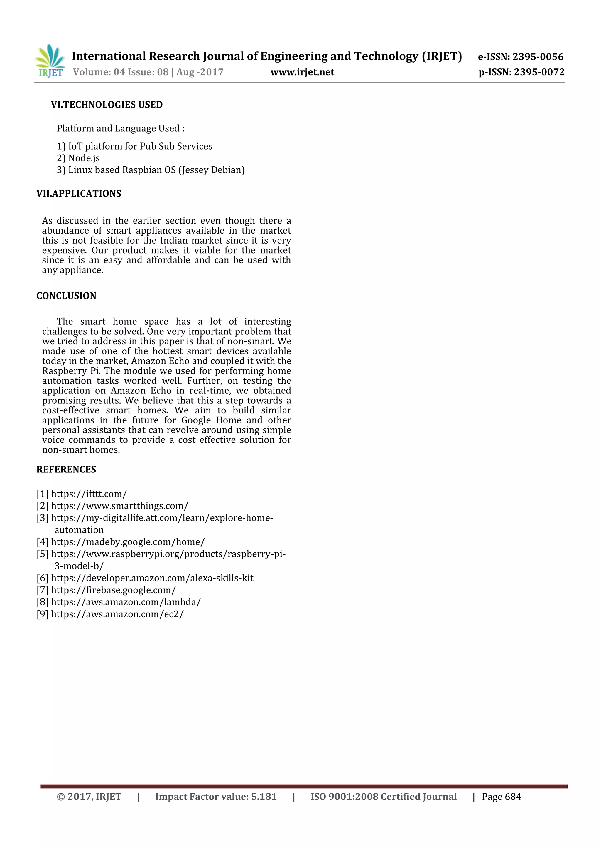 International Research Journal of Engineering and Technology (IRJET) e-ISSN: 2395-0056
Volume: 04 Issue: 08 | Aug -2017 www.irjet.net p-ISSN: 2395-0072
© 2017, IRJET | Impact Factor value: 5.181 | ISO 9001:2008 Certified Journal | Page 684
VI.TECHNOLOGIES USED
Platform and Language Used :
1) IoT platform for Pub Sub Services
2) Node.js
3) Linux based Raspbian OS (Jessey Debian)
VII.APPLICATIONS
As discussed in the earlier section even though there a
abundance of smart appliances available in the market
this is not feasible for the Indian market since it is very
expensive. Our product makes it viable for the market
since it is an easy and affordable and can be used with
any appliance.
CONCLUSION
The smart home space has a lot of interesting
challenges to be solved. One very important problem that
we tried to address in this paper is that of non-smart. We
made use of one of the hottest smart devices available
today in the market, Amazon Echo and coupled it with the
Raspberry Pi. The module we used for performing home
automation tasks worked well. Further, on testing the
application on Amazon Echo in real-time, we obtained
promising results. We believe that this a step towards a
cost-effective smart homes. We aim to build similar
applications in the future for Google Home and other
personal assistants that can revolve around using simple
voice commands to provide a cost effective solution for
non-smart homes.
REFERENCES
[1] https://ifttt.com/
[2] https://www.smartthings.com/
[3] https://my-digitallife.att.com/learn/explore-home-
automation
[4] https://madeby.google.com/home/
[5] https://www.raspberrypi.org/products/raspberry-pi-
3-model-b/
[6] https://developer.amazon.com/alexa-skills-kit
[7] https://firebase.google.com/
[8] https://aws.amazon.com/lambda/
[9] https://aws.amazon.com/ec2/
 
