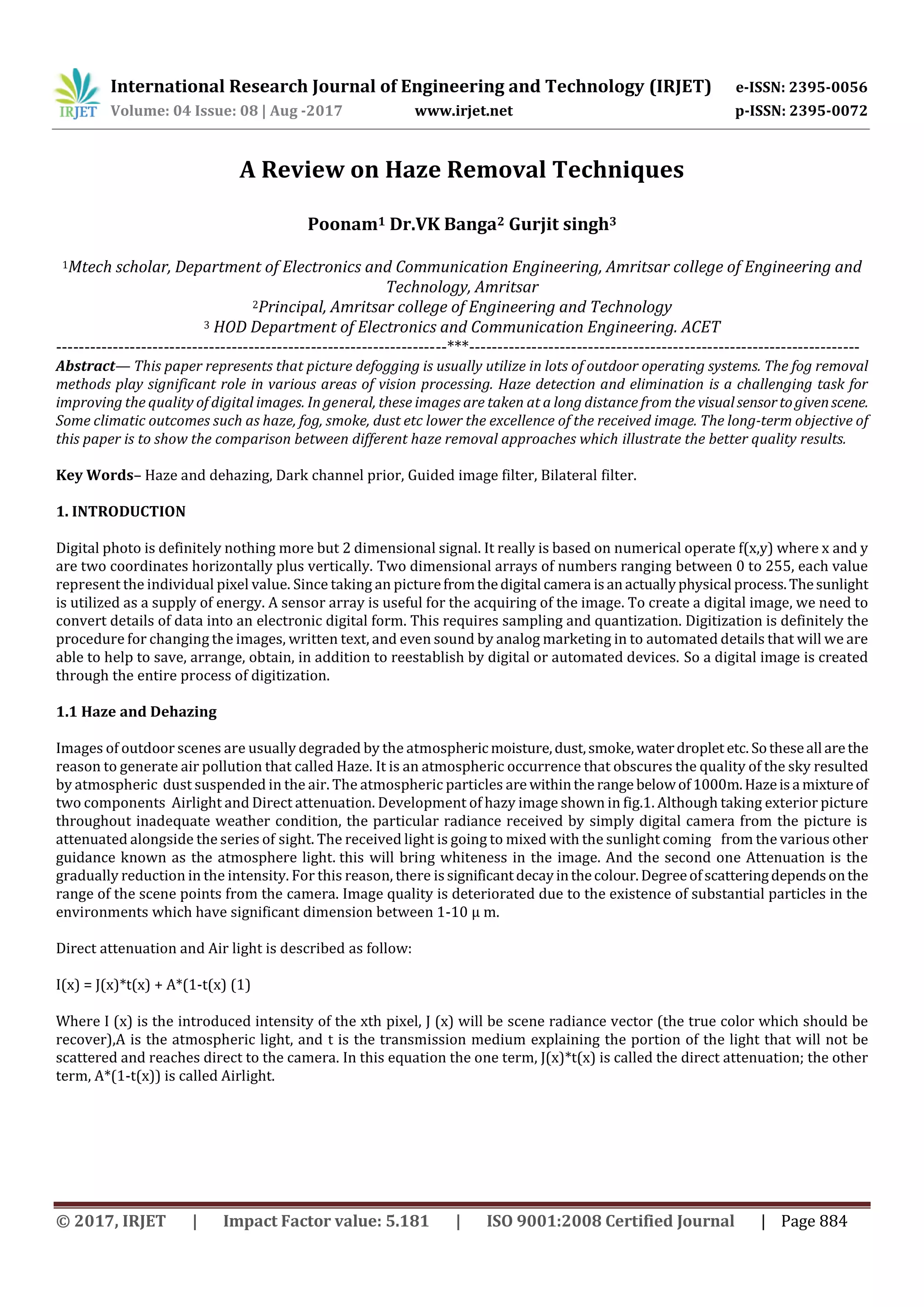 International Research Journal of Engineering and Technology (IRJET) e-ISSN: 2395-0056
Volume: 04 Issue: 08 | Aug -2017 www.irjet.net p-ISSN: 2395-0072
© 2017, IRJET | Impact Factor value: 5.181 | ISO 9001:2008 Certified Journal | Page 884
A Review on Haze Removal Techniques
Poonam1 Dr.VK Banga2 Gurjit singh3
1Mtech scholar, Department of Electronics and Communication Engineering, Amritsar college of Engineering and
Technology, Amritsar
2Principal, Amritsar college of Engineering and Technology
3 HOD Department of Electronics and Communication Engineering. ACET
---------------------------------------------------------------------***---------------------------------------------------------------------
Abstract— This paper represents that picture defogging is usually utilize in lots of outdoor operating systems. The fog removal
methods play significant role in various areas of vision processing. Haze detection and elimination is a challenging task for
improving the quality of digital images. In general, these images are taken at a long distance from the visualsensortogivenscene.
Some climatic outcomes such as haze, fog, smoke, dust etc lower the excellence of the received image. The long-term objective of
this paper is to show the comparison between different haze removal approaches which illustrate the better quality results.
Key Words– Haze and dehazing, Dark channel prior, Guided image filter, Bilateral filter.
1. INTRODUCTION
Digital photo is definitely nothing more but 2 dimensional signal. It really is based on numerical operate f(x,y) where x and y
are two coordinates horizontally plus vertically. Two dimensional arrays of numbers ranging between 0 to 255, each value
represent the individual pixel value. Since taking an picturefromthedigital camera isanactuallyphysical process.Thesunlight
is utilized as a supply of energy. A sensor array is useful for the acquiring of the image. To create a digital image, we need to
convert details of data into an electronic digital form. This requires sampling and quantization. Digitization is definitely the
procedure for changing the images, written text, and even sound by analog marketing in to automated details that will we are
able to help to save, arrange, obtain, in addition to reestablish by digital or automated devices. So a digital image is created
through the entire process of digitization.
1.1 Haze and Dehazing
Images of outdoor scenes are usually degraded by the atmosphericmoisture,dust,smoke,waterdroplet etc. Sotheseall arethe
reason to generate air pollution that called Haze. It is an atmospheric occurrence that obscures the quality of the sky resulted
by atmospheric dust suspended in the air. The atmospheric particles are withinthe range belowof1000m.Hazeisa mixtureof
two components Airlight and Direct attenuation. Development of hazy image shown in fig.1. Although taking exterior picture
throughout inadequate weather condition, the particular radiance received by simply digital camera from the picture is
attenuated alongside the series of sight. The received light is going to mixed with the sunlight coming from the various other
guidance known as the atmosphere light. this will bring whiteness in the image. And the second one Attenuation is the
gradually reduction in the intensity. For this reason, there issignificantdecayinthecolour.Degreeofscatteringdependsonthe
range of the scene points from the camera. Image quality is deteriorated due to the existence of substantial particles in the
environments which have significant dimension between 1-10 μ m.
Direct attenuation and Air light is described as follow:
I(x) = J(x)*t(x) + A*(1-t(x) (1)
Where I (x) is the introduced intensity of the xth pixel, J (x) will be scene radiance vector (the true color which should be
recover),A is the atmospheric light, and t is the transmission medium explaining the portion of the light that will not be
scattered and reaches direct to the camera. In this equation the one term, J(x)*t(x) is called the direct attenuation; the other
term, A*(1-t(x)) is called Airlight.
 