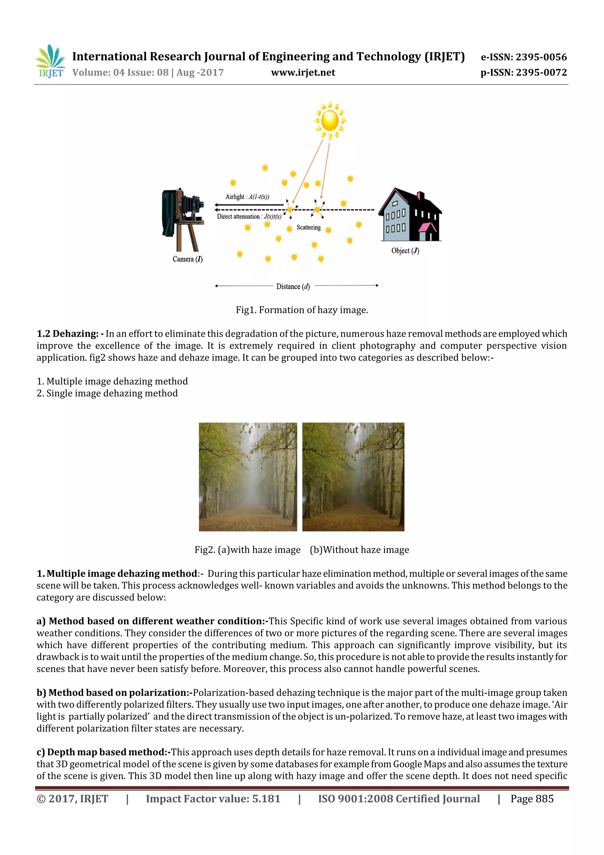 International Research Journal of Engineering and Technology (IRJET) e-ISSN: 2395-0056
Volume: 04 Issue: 08 | Aug -2017 www.irjet.net p-ISSN: 2395-0072
© 2017, IRJET | Impact Factor value: 5.181 | ISO 9001:2008 Certified Journal | Page 885
Fig1. Formation of hazy image.
1.2 Dehazing: - In an effort to eliminate this degradation of the picture, numerous haze removal methodsare employedwhich
improve the excellence of the image. It is extremely required in client photography and computer perspective vision
application. fig2 shows haze and dehaze image. It can be grouped into two categories as described below:-
1. Multiple image dehazing method
2. Single image dehazing method
Fig2. (a)with haze image (b)Without haze image
1. Multiple image dehazing method:- During this particular hazeeliminationmethod,multipleor severalimages ofthesame
scene will be taken. This process acknowledges well- known variables and avoids the unknowns. This method belongs to the
category are discussed below:
a) Method based on different weather condition:-This Specific kind of work use several images obtained from various
weather conditions. They consider the differences of two or more pictures of the regarding scene. There are several images
which have different properties of the contributing medium. This approach can significantly improve visibility, but its
drawback is to wait until the properties of the medium change. So, this procedure is notabletoprovidetheresultsinstantlyfor
scenes that have never been satisfy before. Moreover, this process also cannot handle powerful scenes.
b) Method based on polarization:-Polarization-based dehazing technique is the major part of the multi-image group taken
with two differently polarized filters. They usually use two input images, one after another, to produce one dehaze image. ‘Air
light is partially polarized’ and the direct transmission of the object is un-polarized. To remove haze, at least two imageswith
different polarization filter states are necessary.
c) Depth map based method:-This approach uses depth details for haze removal. It runs on a individual imageand presumes
that 3D geometrical model of the scene is given by some databases forexamplefromGoogleMapsandalsoassumesthe texture
of the scene is given. This 3D model then line up along with hazy image and offer the scene depth. It does not need specific
 